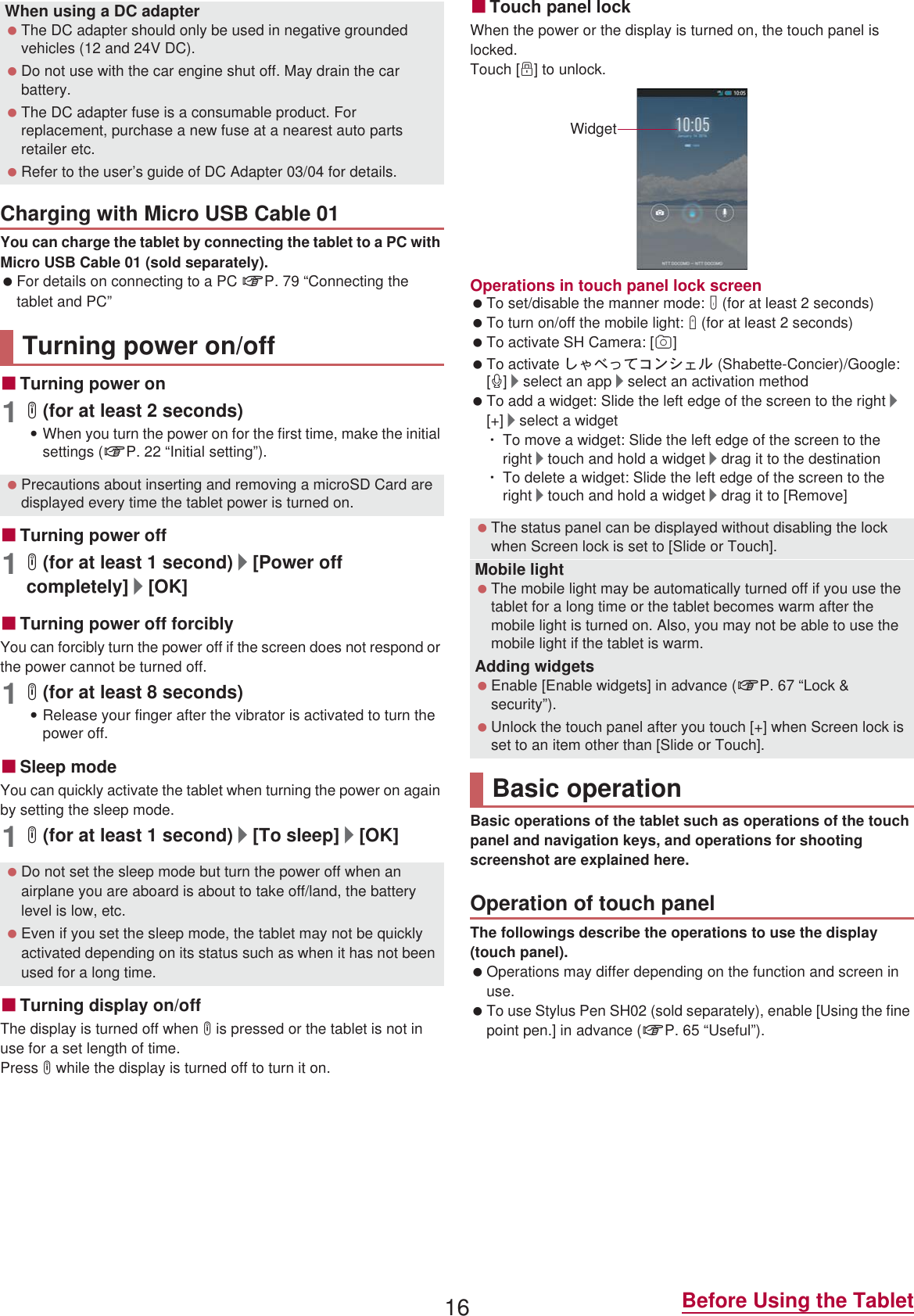 16 Before Using the TabletYou can charge the tablet by connecting the tablet to a PC with Micro USB Cable 01 (sold separately). For details on connecting to a PC nP. 79 “Connecting the tablet and PC”ɡTurning power on1H (for at least 2 seconds):When you turn the power on for the first time, make the initial settings (nP. 22 “Initial setting”).ɡTurning power off1H (for at least 1 second)/[Power off completely]/[OK]ɡTurning power off forciblyYou can forcibly turn the power off if the screen does not respond or the power cannot be turned off.1H (for at least 8 seconds):Release your finger after the vibrator is activated to turn the power off.ɡSleep modeYou can quickly activate the tablet when turning the power on again by setting the sleep mode.1H (for at least 1 second)/[To sleep]/[OK]ɡTurning display on/offThe display is turned off when H is pressed or the tablet is not in use for a set length of time.Press H while the display is turned off to turn it on.ɡTouch panel lockWhen the power or the display is turned on, the touch panel is locked.Touch [J] to unlock.Operations in touch panel lock screen To set/disable the manner mode: y (for at least 2 seconds) To turn on/off the mobile light: x (for at least 2 seconds) To activate SH Camera: [K] To activate ̱͓̽̀͝΋ϋΏͿσ (Shabette-Concier)/Google: [W]/select an app/select an activation method To add a widget: Slide the left edge of the screen to the right/[+]/select a widgetƦTo move a widget: Slide the left edge of the screen to the right/touch and hold a widget/drag it to the destinationƦTo delete a widget: Slide the left edge of the screen to the right/touch and hold a widget/drag it to [Remove]Basic operations of the tablet such as operations of the touch panel and navigation keys, and operations for shooting screenshot are explained here.The followings describe the operations to use the display (touch panel). Operations may differ depending on the function and screen in use. To use Stylus Pen SH02 (sold separately), enable [Using the fine point pen.] in advance (nP. 65 “Useful”).When using a DC adapter The DC adapter should only be used in negative grounded vehicles (12 and 24V DC). Do not use with the car engine shut off. May drain the car battery. The DC adapter fuse is a consumable product. For replacement, purchase a new fuse at a nearest auto parts retailer etc. Refer to the user’s guide of DC Adapter 03/04 for details.Charging with Micro USB Cable 01Turning power on/off Precautions about inserting and removing a microSD Card are displayed every time the tablet power is turned on. Do not set the sleep mode but turn the power off when an airplane you are aboard is about to take off/land, the battery level is low, etc. Even if you set the sleep mode, the tablet may not be quickly activated depending on its status such as when it has not been used for a long time. The status panel can be displayed without disabling the lock when Screen lock is set to [Slide or Touch].Mobile light The mobile light may be automatically turned off if you use the tablet for a long time or the tablet becomes warm after the mobile light is turned on. Also, you may not be able to use the mobile light if the tablet is warm.Adding widgets Enable [Enable widgets] in advance (nP. 67 “Lock &amp; security”). Unlock the touch panel after you touch [+] when Screen lock is set to an item other than [Slide or Touch].Basic operationOperation of touch panelWidget