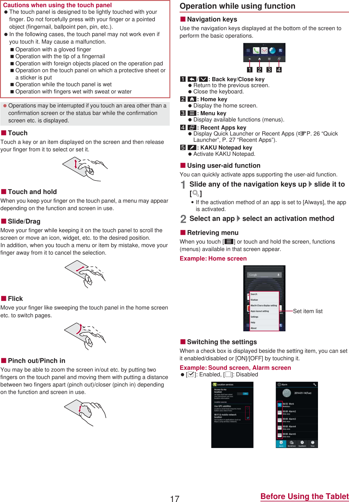 17 Before Using the TabletɡTouchTouch a key or an item displayed on the screen and then release your finger from it to select or set it.ɡTouch and holdWhen you keep your finger on the touch panel, a menu may appear depending on the function and screen in use.ɡSlide/DragMove your finger while keeping it on the touch panel to scroll the screen or move an icon, widget, etc. to the desired position.In addition, when you touch a menu or item by mistake, move your finger away from it to cancel the selection.ɡFlickMove your finger like sweeping the touch panel in the home screen etc. to switch pages.ɡPinch out/Pinch inYou may be able to zoom the screen in/out etc. by putting two fingers on the touch panel and moving them with putting a distance between two fingers apart (pinch out)/closer (pinch in) depending on the function and screen in use.ɡNavigation keysUse the navigation keys displayed at the bottom of the screen to perform the basic operations.1{/v: Back key/Close key Return to the previous screen. Close the keyboard.2|: Home key Display the home screen.3z: Menu key Display available functions (menus).4}: Recent Apps key Display Quick Launcher or Recent Apps (nP. 26 “Quick Launcher”, P. 27 “Recent Apps”).5u: KAKU Notepad key Activate KAKU Notepad.ɡUsing user-aid functionYou can quickly activate apps supporting the user-aid function.1Slide any of the navigation keys up/slide it to [q]:If the activation method of an app is set to [Always], the app is activated.2Select an app/select an activation methodɡRetrieving menuWhen you touch [z] or touch and hold the screen, functions (menus) available in that screen appear.Example: Home screenɡSwitching the settingsWhen a check box is displayed beside the setting item, you can set it enabled/disabled or [ON]/[OFF] by touching it.Example: Sound screen, Alarm screen [0]: Enabled, [1]: DisabledCautions when using the touch panel The touch panel is designed to be lightly touched with your finger. Do not forcefully press with your finger or a pointed object (fingernail, ballpoint pen, pin, etc.). In the following cases, the touch panel may not work even if you touch it. May cause a malfunction.Operation with a gloved fingerOperation with the tip of a fingernailOperation with foreign objects placed on the operation padOperation on the touch panel on which a protective sheet or a sticker is putOperation while the touch panel is wetOperation with fingers wet with sweat or water Operations may be interrupted if you touch an area other than a confirmation screen or the status bar while the confirmation screen etc. is displayed.Operation while using functionSet item list