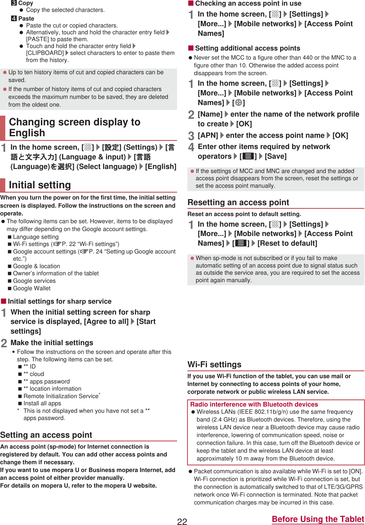 22 Before Using the Tablet3Copy Copy the selected characters.4Paste Paste the cut or copied characters. Alternatively, touch and hold the character entry field/[PASTE] to paste them. Touch and hold the character entry field/[CLIPBOARD]/select characters to enter to paste them from the history.1In the home screen, [R]/[୭೰] (Settings)/[࡞ࢊ͂໲লවႁ] (Language &amp; input)/[࡞ࢊ(Language)ͬ஖఼] (Select language)/[English]When you turn the power on for the first time, the initial setting screen is displayed. Follow the instructions on the screen and operate. The following items can be set. However, items to be displayed may differ depending on the Google account settings.Language settingWi-Fi settings (nP. 22 “Wi-Fi settings”)Google account settings (nP. 24 “Setting up Google account etc.”)Google &amp; locationOwner’s information of the tablet Google servicesGoogle WalletɡInitial settings for VKDUS service1When the initial setting screen for VKDUS service is displayed, [Agree to all]/[Start settings]2Make the initial settings:Follow the instructions on the screen and operate after this step. The following items can be set. ID cloud apps password location informationRemote Initialization Service*Install all apps* This is not displayed when you have not set a  apps password.An access point (sp-mode) for Internet connection is registered by default. You can add other access points and change them if necessary.If you want to use mopera U or Business mopera Internet, add an access point of either provider manually.For details on mopera U, refer to the mopera U website.ɡChecking an access point in use1In the home screen, [R]/[Settings]/[More...]/[Mobile networks]/[Access Point Names]ɡSetting additional access points Never set the MCC to a figure other than 440 or the MNC to a figure other than 10. Otherwise the added access point disappears from the screen.1In the home screen, [R]/[Settings]/[More...]/[Mobile networks]/[Access Point Names]/[m]2[Name]/enter the name of the network profile to create/[OK]3[APN]/enter the access point name/[OK]4Enter other items required by network operators/[z]/[Save]Reset an access point to default setting.1In the home screen, [R]/[Settings]/[More...]/[Mobile networks]/[Access Point Names]/[z]/[Reset to default]sp-mode is an ISP owned by  for smartphones. In addition to the Internet connection, mail service with the same address you use on i-mode (@docomo.ne.jp) or other services are available. sp-mode is a paid service that requires subscription. For details on sp-mode, refer to the  website.If you use Wi-Fi function of the tablet, you can use mail or Internet by connecting to access points of your home, corporate network or public wireless LAN service. Packet communication is also available while Wi-Fi is set to [ON]. Wi-Fi connection is prioritized while Wi-Fi connection is set, but the connection is automatically switched to that of LTE/3G/GPRS network once Wi-Fi connection is terminated. Note that packet communication charges may be incurred in this case. Up to ten history items of cut and copied characters can be saved. If the number of history items of cut and copied characters exceeds the maximum number to be saved, they are deleted from the oldest one.Changing screen display to EnglishInitial settingSetting an access point If the settings of MCC and MNC are changed and the added access point disappears from the screen, reset the settings or set the access point manually.Resetting an access point When sp-mode is not subscribed or if you fail to make automatic setting of an access point due to signal status such as outside the service area, you are required to set the access point again manually.sp-modeWi-Fi settingsRadio interference with Bluetooth devices Wireless LANs (IEEE 802.11b/g/n) use the same frequency band (2.4 GHz) as Bluetooth devices. Therefore, using the wireless LAN device near a Bluetooth device may cause radio interference, lowering of communication speed, noise or connection failure. In this case, turn off the Bluetooth device or keep the tablet and the wireless LAN device at least approximately 10 m away from the Bluetooth device.