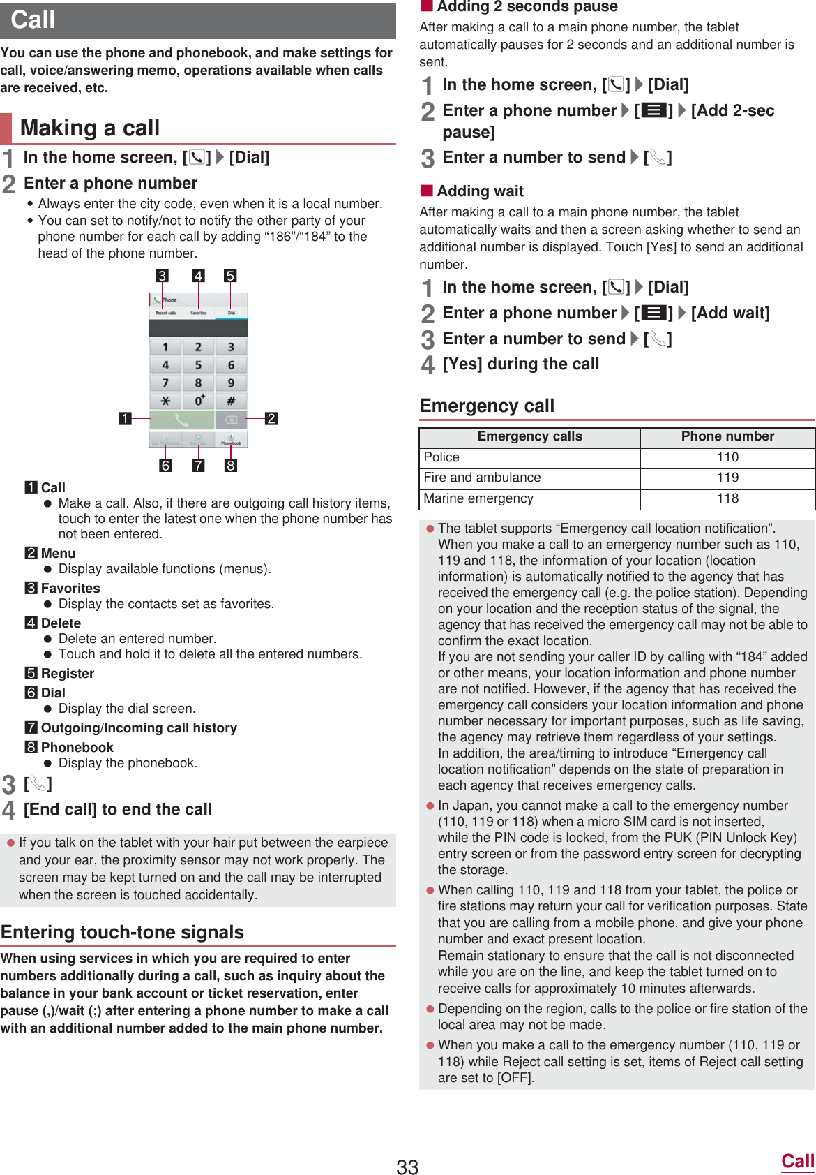 33 CallYou can use the phone and phonebook, and make settings for call, voice/answering memo, operations available when calls are received, etc.1In the home screen, []]/[Dial]2Enter a phone number:Always enter the city code, even when it is a local number.:You can set to notify/not to notify the other party of your phone number for each call by adding “186”/“184” to the head of the phone number.1Call Make a call. Also, if there are outgoing call history items, touch to enter the latest one when the phone number has not been entered.2Menu Display available functions (menus).3Favorites Display the contacts set as favorites.4Delete Delete an entered number. Touch and hold it to delete all the entered numbers.5Register6Dial Display the dial screen.7Outgoing/Incoming call history8Phonebook Display the phonebook.3[0]4[End call] to end the callWhen using services in which you are required to enter numbers additionally during a call, such as inquiry about the balance in your bank account or ticket reservation, enter pause (,)/wait (;) after entering a phone number to make a call with an additional number added to the main phone number.ɡAdding 2 seconds pauseAfter making a call to a main phone number, the tablet automatically pauses for 2 seconds and an additional number is sent.1In the home screen, []]/[Dial]2Enter a phone number/[z]/[Add 2-sec pause]3Enter a number to send/[0]ɡAdding waitAfter making a call to a main phone number, the tablet automatically waits and then a screen asking whether to send an additional number is displayed. Touch [Yes] to send an additional number.1In the home screen, []]/[Dial]2Enter a phone number/[z]/[Add wait]3Enter a number to send/[0]4[Yes] during the callCallMaking a call If you talk on the tablet with your hair put between the earpiece and your ear, the proximity sensor may not work properly. The screen may be kept turned on and the call may be interrupted when the screen is touched accidentally.Entering touch-tone signalsEmergency callEmergency calls Phone numberPolice 110Fire and ambulance 119Marine emergency 118 The tablet supports “Emergency call location notification”.When you make a call to an emergency number such as 110, 119 and 118, the information of your location (location information) is automatically notified to the agency that has received the emergency call (e.g. the police station). Depending on your location and the reception status of the signal, the agency that has received the emergency call may not be able to confirm the exact location.If you are not sending your caller ID by calling with “184” added or other means, your location information and phone number are not notified. However, if the agency that has received the emergency call considers your location information and phone number necessary for important purposes, such as life saving, the agency may retrieve them regardless of your settings.In addition, the area/timing to introduce “Emergency call location notification” depends on the state of preparation in each agency that receives emergency calls. In Japan, you cannot make a call to the emergency number (110, 119 or 118) when a miFUR 6IM card is not inserted, while the PIN code is locked, from the PUK (PIN Unlock Key) entry screen or from the password entry screen for decrypting the storage. When calling 110, 119 and 118 from your tablet, the police or fire stations may return your call for verification purposes. State that you are calling from a mobile phone, and give your phone number and exact present location.Remain stationary to ensure that the call is not disconnected while you are on the line, and keep the tablet turned on to receive calls for approximately 10 minutes afterwards. Depending on the region, calls to the police or fire station of the local area may not be made. When you make a call to the emergency number (110, 119 or 118) while Reject call setting is set, items of Reject call setting are set to [OFF].