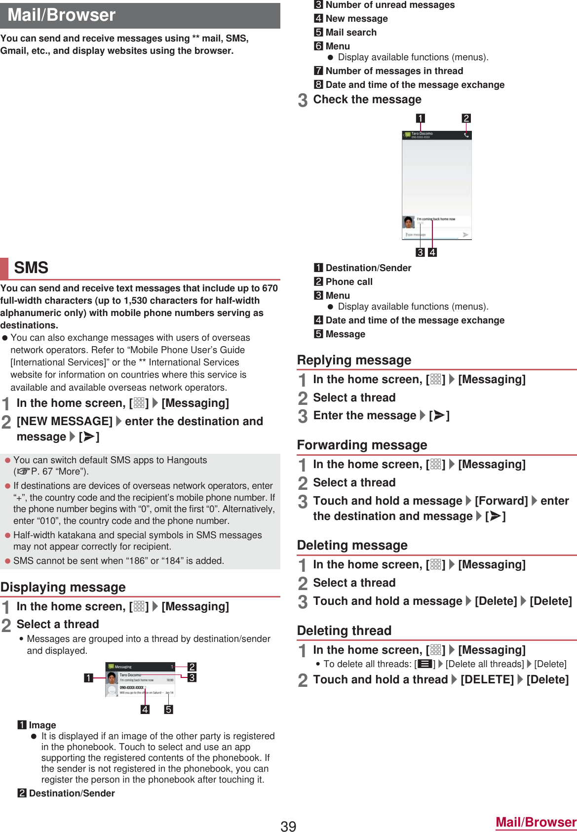39 Mail/BrowserYou can send and receive messages using  mail, SMS, Gmail, etc., and display websites using the browser.You can send and receive mails using mail address of  (@.ne.jp). Pictograms and Deco-mail are available. Automatic reception is also supported. Also, mails can be easily transferred when you have lost the tablet or changed models since sent and received mails are saved on the mail server of . Moreover, you can use the mailing function on any devices such as PCs and tablets if you use a  ID. For details on  mail, refer to the  website.1In the home screen, [^]:Follow the instructions on the screen and operate after this step.You can send and receive text messages that include up to 670 full-width characters (up to 1,530 characters for half-width alphanumeric only) with mobile phone numbers serving as destinations. You can also exchange messages with users of overseas network operators. Refer to “Mobile Phone User’s Guide [International Services]” or the  International Services website for information on countries where this service is available and available overseas network operators.1In the home screen, [R]/[Messaging]2[NEW MESSAGE]/enter the destination and message/[@]1In the home screen, [R]/[Messaging]2Select a thread:Messages are grouped into a thread by destination/sender and displayed.1Image It is displayed if an image of the other party is registered in the phonebook. Touch to select and use an app supporting the registered contents of the phonebook. If the sender is not registered in the phonebook, you can register the person in the phonebook after touching it.2Destination/Sender3Number of unread messages4New message5Mail search6Menu Display available functions (menus).7Number of messages in thread8Date and time of the message exchange3Check the message1Destination/Sender2Phone call3Menu Display available functions (menus).4Date and time of the message exchange5Message1In the home screen, [R]/[Messaging]2Select a thread3Enter the message/[@]1In the home screen, [R]/[Messaging]2Select a thread3Touch and hold a message/[Forward]/enter the destination and message/[@]1In the home screen, [R]/[Messaging]2Select a thread3Touch and hold a message/[Delete]/[Delete]1In the home screen, [R]/[Messaging]:To delete all threads: [z]/[Delete all threads]/[Delete]2Touch and hold a thread/[DELETE]/[Delete]Mail/Browser mailSMS You can switch default SMS apps to Hangouts (nP. 67 “More”). If destinations are devices of overseas network operators, enter “+”, the country code and the recipient’s mobile phone number. If the phone number begins with “0”, omit the first “0”. Alternatively, enter “010”, the country code and the phone number. Half-width katakana and special symbols in SMS messages may not appear correctly for recipient. SMS cannot be sent when “186” or “184” is added.Displaying messageReplying messageForwarding messageDeleting messageDeleting thread