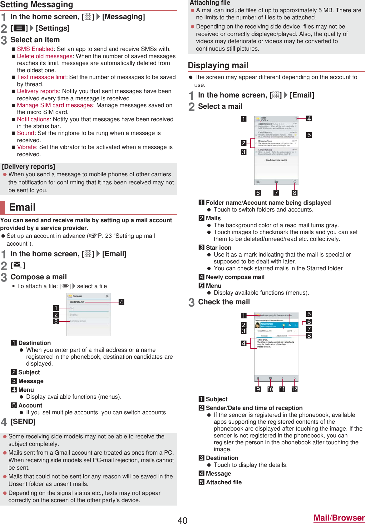 40 Mail/Browser1In the home screen, [R]/[Messaging]2[z]/[Settings]3Select an itemSMS Enabled: Set an app to send and receive SMSs with.Delete old messages: When the number of saved messages reaches its limit, messages are automatically deleted from the oldest one.Text message limit: Set the number of messages to be saved by thread.Delivery reports: Notify you that sent messages have been received every time a message is received.Manage SIM card messages: Manage messages saved on the miFUR 6IM card.Notifications: Notify you that messages have been received in the status bar.Sound: Set the ringtone to be rung when a message is received.Vibrate: Set the vibrator to be activated when a message is received.You can send and receive mails by setting up a mail account provided by a service provider. Set up an account in advance (nP. 23 “Setting up mail account”).1In the home screen, [R]/[Email]2[(]3Compose a mail:To attach a file: [,]/select a file1Destination When you enter part of a mail address or a name registered in the phonebook, destination candidates are displayed.2Subject3Message4Menu Display available functions (menus).5Account If you set multiple accounts, you can switch accounts.4[SEND] The screen may appear different depending on the account to use.1In the home screen, [R]/[Email]2Select a mail1Folder name/Account name being displayed Touch to switch folders and accounts.2Mails The background color of a read mail turns gray. Touch images to checkmark the mails and you can set them to be deleted/unread/read etc. collectively.3Star icon Use it as a mark indicating that the mail is special or supposed to be dealt with later. You can check starred mails in the Starred folder.4Newly compose mail5Menu Display available functions (menus).3Check the mail1Subject2Sender/Date and time of reception If the sender is registered in the phonebook, available apps supporting the registered contents of the phonebook are displayed after touching the image. If the sender is not registered in the phonebook, you can register the person in the phonebook after touching the image.3Destination Touch to display the details.4Message5Attached fileSetting Messaging[Delivery reports] When you send a message to mobile phones of other carriers, the notification for confirming that it has been received may not be sent to you.Email Some receiving side models may not be able to receive the subject completely. Mails sent from a Gmail account are treated as ones from a PC. When receiving side models set PC-mail rejection, mails cannot be sent. Mails that could not be sent for any reason will be saved in the Unsent folder as unsent mails. Depending on the signal status etc., texts may not appear correctly on the screen of the other party’s device.Attaching file A mail can include files of up to approximately 5 MB. There are no limits to the number of files to be attached. Depending on the receiving side device, files may not be received or correctly displayed/played. Also, the quality of videos may deteriorate or videos may be converted to continuous still pictures.Displaying mail