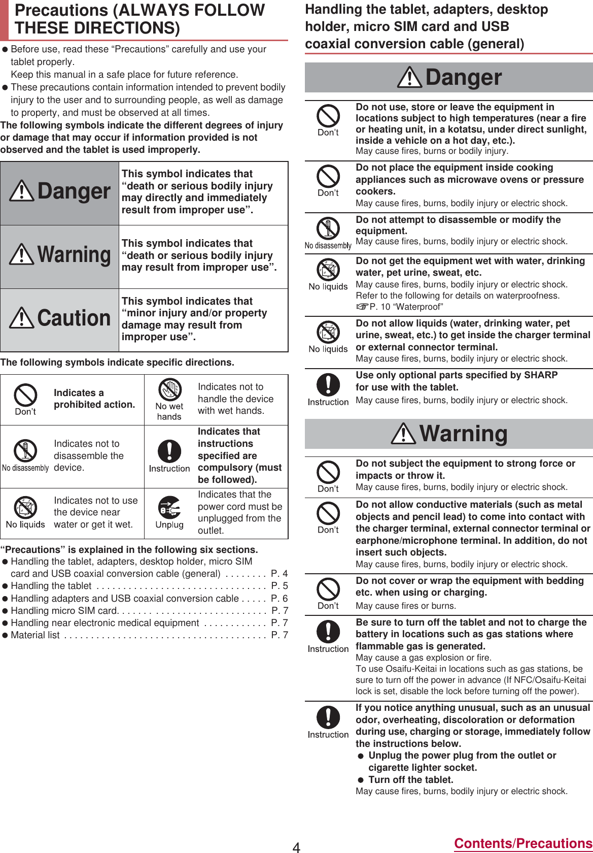 4Contents/Precautions Before use, read these “Precautions” carefully and use your tablet properly.Keep this manual in a safe place for future reference. These precautions contain information intended to prevent bodily injury to the user and to surrounding people, as well as damage to property, and must be observed at all times.The following symbols indicate the different degrees of injury or damage that may occur if information provided is not observed and the tablet is used improperly.The following symbols indicate specific directions.“Precautions” is explained in the following six sections. Handling the tablet, adapters, desktop holder, miFUR 6IM card and USB coaxial conversion cable (general)  . . . . . . . .  P. 4 Handling the tablet  . . . . . . . . . . . . . . . . . . . . . . . . . . . . . . . .  P. 5 Handling adapters and USB coaxial conversion cable . . . . .  P. 6 Handling PLFUR 6IM card . . . . . . . . . . . . . . . . . . . . .  P. 7 Handling near electronic medical equipment  . . . . . . . . . . . .  P. 7 Material list  . . . . . . . . . . . . . . . . . . . . . . . . . . . . . . . . . . . . . .  P. 7Precautions (ALWAYS FOLLOW THESE DIRECTIONS)DangerThis symbol indicates that “death or serious bodily injury may directly and immediately result from improper use”.WarningThis symbol indicates that “death or serious bodily injury may result from improper use”.CautionThis symbol indicates that “minor injury and/or property damage may result from improper use”.Indicates a prohibited action.Indicates not to handle the device with wet hands.Indicates not to disassemble the device.Indicates that instructions specified are compulsory (must be followed).Indicates not to use the device near water or get it wet.Indicates that the power cord must be unplugged from the outlet.Handling the tablet, adapters, desktop holder, PLFUR 6IM card and USB coaxial conversion cable (general)DangerDo not use, store or leave the equipment in locations subject to high temperatures (near a fire or heating unit, in a kotatsu, under direct sunlight, inside a vehicle on a hot day, etc.).May cause fires, burns or bodily injury.Do not place the equipment inside cooking appliances such as microwave ovens or pressure cookers.May cause fires, burns, bodily injury or electric shock.Do not attempt to disassemble or modify the equipment.May cause fires, burns, bodily injury or electric shock.Do not get the equipment wet with water, drinking water, pet urine, sweat, etc.May cause fires, burns, bodily injury or electric shock.Refer to the following for details on waterproofness.nP. 10 “Waterproof”Do not allow liquids (water, drinking water, pet urine, sweat, etc.) to get inside the charger terminal or external connector terminal.May cause fires, burns, bodily injury or electric shock.Use only optional parts specified by 6+$53 for use with the tablet.May cause fires, burns, bodily injury or electric shock.WarningDo not subject the equipment to strong force or impacts or throw it.May cause fires, burns, bodily injury or electric shock.Do not allow conductive materials (such as metal objects and pencil lead) to come into contact with the charger terminal, external connector terminal or earphone/microphone terminal. In addition, do not insert such objects.May cause fires, burns, bodily injury or electric shock.Do not cover or wrap the equipment with bedding etc. when using or charging.May cause fires or burns.Be sure to turn off the tablet and not to charge the battery in locations such as gas stations where flammable gas is generated.May cause a gas explosion or fire.To use Osaifu-Keitai in locations such as gas stations, be sure to turn off the power in advance (If NFC/Osaifu-Keitai lock is set, disable the lock before turning off the power).If you notice anything unusual, such as an unusual odor, overheating, discoloration or deformation during use, charging or storage, immediately follow the instructions below. Unplug the power plug from the outlet or cigarette lighter socket. Turn off the tablet.May cause fires, burns, bodily injury or electric shock.