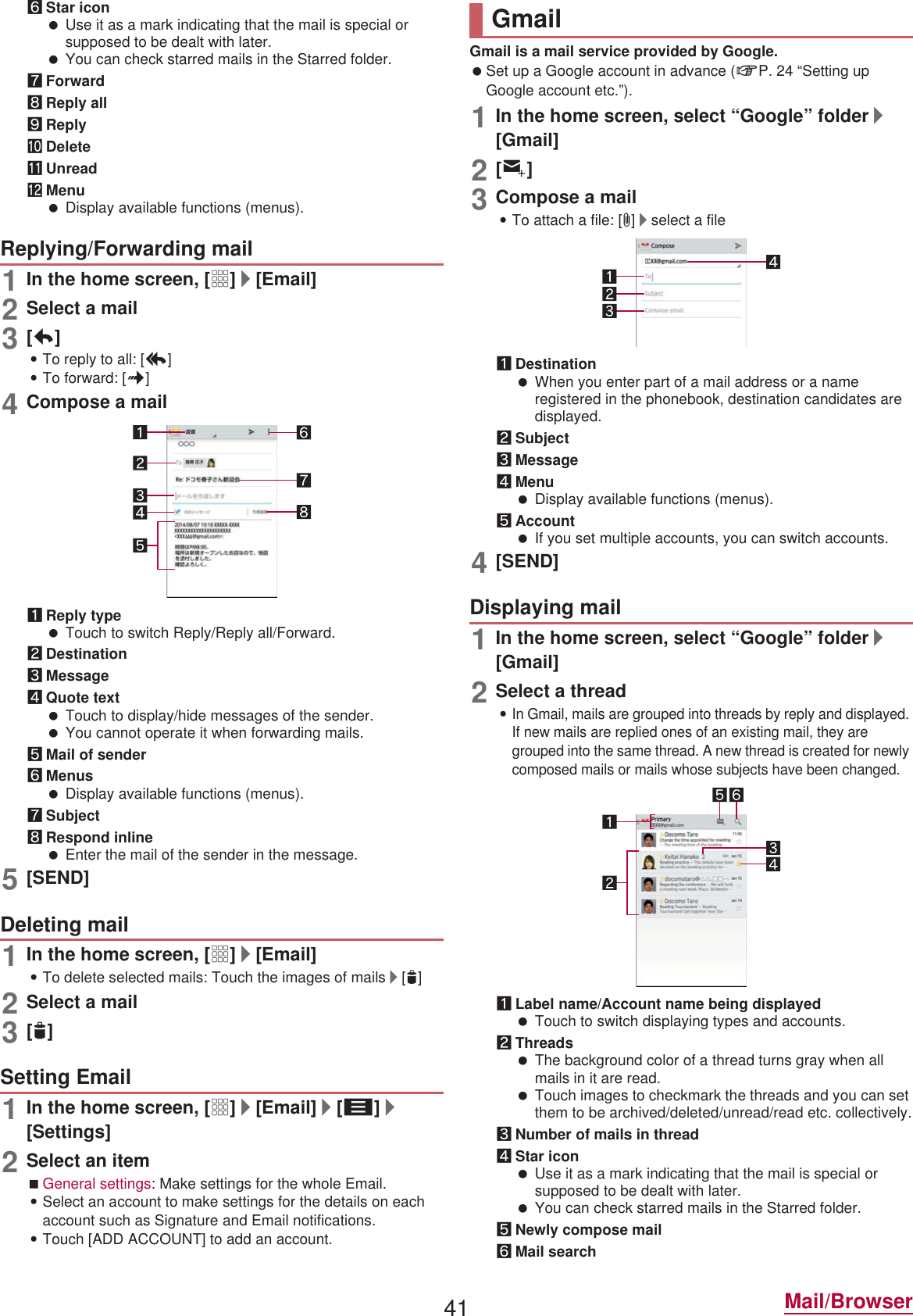 41 Mail/Browser6Star icon Use it as a mark indicating that the mail is special or supposed to be dealt with later. You can check starred mails in the Starred folder.7Forward8Reply all9ReplyaDeletebUnreadcMenu Display available functions (menus).1In the home screen, [R]/[Email]2Select a mail3[)]:To reply to all: [-]:To forward: [.]4Compose a mail1Reply type Touch to switch Reply/Reply all/Forward.2Destination3Message4Quote text Touch to display/hide messages of the sender. You cannot operate it when forwarding mails.5Mail of sender6Menus Display available functions (menus).7Subject8Respond inline Enter the mail of the sender in the message.5[SEND]1In the home screen, [R]/[Email]:To delete selected mails: Touch the images of mails/[+]2Select a mail3[+]1In the home screen, [R]/[Email]/[z]/[Settings]2Select an itemGeneral settings: Make settings for the whole Email.:Select an account to make settings for the details on each account such as Signature and Email notifications.:Touch [ADD ACCOUNT] to add an account.Gmail is a mail service provided by Google. Set up a Google account in advance (nP. 24 “Setting up Google account etc.”). 1In the home screen, select “Google” folder/[Gmail]2[(]3Compose a mail:To attach a file: [=]/select a file1Destination When you enter part of a mail address or a name registered in the phonebook, destination candidates are displayed.2Subject3Message4Menu Display available functions (menus).5Account If you set multiple accounts, you can switch accounts.4[SEND]1In the home screen, select “Google” folder/[Gmail]2Select a thread:In Gmail, mails are grouped into threads by reply and displayed. If new mails are replied ones of an existing mail, they are grouped into the same thread. A new thread is created for newly composed mails or mails whose subjects have been changed.1Label name/Account name being displayed Touch to switch displaying types and accounts.2Threads The background color of a thread turns gray when all mails in it are read. Touch images to checkmark the threads and you can set them to be archived/deleted/unread/read etc. collectively.3Number of mails in thread4Star icon Use it as a mark indicating that the mail is special or supposed to be dealt with later. You can check starred mails in the Starred folder.5Newly compose mail6Mail searchReplying/Forwarding mailDeleting mailSetting EmailGmailDisplaying mail