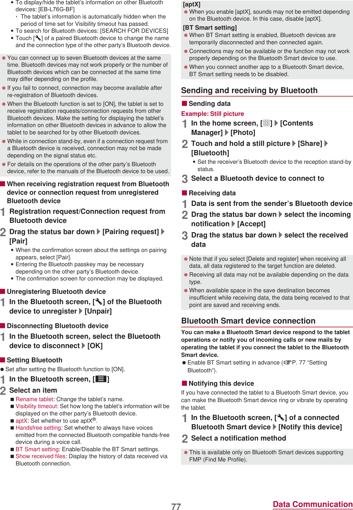 77 Data Communication:To display/hide the tablet’s information on other Bluetooth devices: [(%/*%F]ƦThe tablet’s information is automatically hidden when the period of time set for Visibility timeout has passed.:To search for Bluetooth devices: [SEARCH FOR DEVICES]:Touch [B] of a paired Bluetooth device to change the name and the connection type of the other party’s Bluetooth device.ɡWhen receiving registration request from Bluetooth device or connection request from unregistered Bluetooth device1Registration request/Connection request from Bluetooth device2Drag the status bar down/[Pairing request]/[Pair]:When the confirmation screen about the settings on pairing appears, select [Pair].:Entering the Bluetooth passkey may be necessary depending on the other party’s Bluetooth device.:The confirmation screen for connection may be displayed.ɡUnregistering Bluetooth device1In the Bluetooth screen, [B] of the Bluetooth device to unregister/[Unpair]ɡDisconnecting Bluetooth device1In the Bluetooth screen, select the Bluetooth device to disconnect/[OK]ɡSetting Bluetooth Set after setting the Bluetooth function to [ON].1In the Bluetooth screen, [z]2Select an itemRename tablet: Change the tablet’s name.Visibility timeout: Set how long the tablet’s information will be displayed on the other party’s Bluetooth device.aptX: Set whether to use aptX®.Handsfree setting: Set whether to always have voices emitted from the connected Bluetooth compatible hands-free device during a voice call.BT Smart setting: Enable/Disable the BT Smart settings.Show received files: Display the history of data received via Bluetooth connection.ɡSending dataExample: Still picture1In the home screen, [R]/[Contents Manager]/[Photo]2Touch and hold a still picture/[Share]/[Bluetooth]:Set the receiver’s Bluetooth device to the reception stand-by status.3Select a Bluetooth device to connect toɡReceiving data1Data is sent from the sender’s Bluetooth device2Drag the status bar down/select the incoming notification/[Accept]3Drag the status bar down/select the received dataYou can make a Bluetooth Smart device respond to the tablet operations or notify you of incoming calls or new mails by operating the tablet if you connect the tablet to the Bluetooth Smart device. Enable BT Smart setting in advance (nP. 77 “Setting Bluetooth”).ɡNotifying this deviceIf you have connected the tablet to a Bluetooth Smart device, you can make the Bluetooth Smart device ring or vibrate by operating the tablet.1In the Bluetooth screen, [B] of a connected Bluetooth Smart device/[Notify this device]2Select a notification method You can connect up to seven Bluetooth devices at the same time. Bluetooth devices may not work properly or the number of Bluetooth devices which can be connected at the same time may differ depending on the profile. If you fail to connect, connection may become available after re-registration of Bluetooth devices. When the Bluetooth function is set to [ON], the tablet is set to receive registration requests/connection requests from other Bluetooth devices. Make the setting for displaying the tablet’s information on other Bluetooth devices in advance to allow the tablet to be searched for by other Bluetooth devices. While in connection stand-by, even if a connection request from a Bluetooth device is received, connection may not be made depending on the signal status etc. For details on the operations of the other party’s Bluetooth device, refer to the manuals of the Bluetooth device to be used.[aptX] When you enable [aptX], sounds may not be emitted depending on the Bluetooth device. In this case, disable [aptX].[BT Smart setting] When BT Smart setting is enabled, Bluetooth devices are temporarily disconnected and then connected again. Connections may not be available or the function may not work properly depending on the Bluetooth Smart device to use. When you connect another app to a Bluetooth Smart device, BT Smart setting needs to be disabled.Sending and receiving by Bluetooth Note that if you select [Delete and register] when receiving all data, all data registered to the target function are deleted. Receiving all data may not be available depending on the data type. When available space in the save destination becomes insufficient while receiving data, the data being received to that point are saved and receiving ends.Bluetooth Smart device connection This is available only on Bluetooth Smart devices supporting FMP (Find Me Profile).