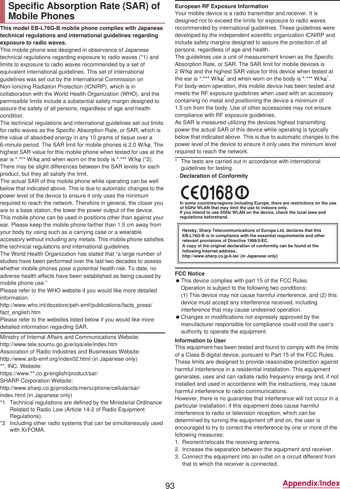 93 Appendix/IndexThis model (%/*% mobile phone complies with Japanese technical regulations and international guidelines regarding exposure to radio waves.This mobile phone was designed in observance of Japanese technical regulations regarding exposure to radio waves (*1) and limits to exposure to radio waves recommended by a set of equivalent international guidelines. This set of international guidelines was set out by the International Commission on Non-Ionizing Radiation Protection (ICNIRP), which is in collaboration with the World Health Organization (WHO), and the permissible limits include a substantial safety margin designed to assure the safety of all persons, regardless of age and health condition.The technical regulations and international guidelines set out limits for radio waves as the Specific Absorption Rate, or SAR, which is the value of absorbed energy in any 10 grams of tissue over a 6-minute period. The SAR limit for mobile phones is 2.0 W/kŨ. The highest SAR value for this mobile phone when tested for use at the ear is . W/kŨ and when worn on the body is . W/kŨ (*2). There may be slight differences between the SAR levels for each product, but they all satisfy the limit.The actual SAR of this mobile phone while operating can be well below that indicated above. This is due to automatic changes to the power level of the device to ensure it only uses the minimum required to reach the network. Therefore in general, the closer you are to a base station, the lower the power output of the device.This mobile phone can be used in positions other than against your ear. Please keep the mobile phone farther than 1.5 cm away from your body by using such as a carrying case or a wearable accessory without including any metals. This mobile phone satisfies the technical regulations and international guidelines.The World Health Organization has stated that “a large number of studies have been performed over the last two decades to assess whether mobile phones pose a potential health risk. To date, no adverse health effects have been established as being caused by mobile phone use.” Please refer to the WHO website if you would like more detailed information.(http://www.who.int/docstore/peh-emf/publications/facts_press/fact_english.htm) Please refer to the websites listed below if you would like more detailed information regarding SAR. Ministry of Internal Affairs and Communications Website: (http://www.tele.soumu.go.jp/e/sys/ele/index.htm) Association of Radio Industries and Businesses Website: (http://www.arib-emf.org/index02.html) (in Japanese only), INC. Website: (https://www..co.jp/english/product/sar/)SHARP Corporation Website: (http://www.sharp.co.jp/products/menu/phone/cellular/sar/index.html) (in Japanese only)*1 Technical regulations are defined by the Ministerial Ordinance Related to Radio Law (Article 14-2 of Radio Equipment Regulations).*2 Including other radio systems that can be simultaneously used with Xi/FOMA.European RF Exposure InformationYour mobile device is a radio transmitter and receiver. It is designed not to exceed the limits for exposure to radio waves recommended by international guidelines. These guidelines were developed by the independent scientific organization ICNIRP and include safety margins designed to assure the protection of all persons, regardless of age and health.The guidelines use a unit of measurement known as the Specific Absorption Rate, or SAR. The SAR limit for mobile devices is 2W/kŨ and the highest SAR value for this device when tested at the ear is . W/kŨ* and when worn on the body is . W/kŨ*.For body-worn operation, this mobile device has been tested and meets the RF exposure guidelines when used with an accessory containing no metal and positioning the device a minimum of 1.5 cm from the body. Use of other accessories may not ensure compliance with RF exposure guidelines.As SAR is measured utilizing the devices highest transmitting power the actual SAR of this device while operating is typically below that indicated above. This is due to automatic changes to the power level of the device to ensure it only uses the minimum level required to reach the network.* The tests are carried out in accordance with international guidelines for testing.Declaration of ConformityIn some countries/regions including Europe, there are restrictions on the use of 5GHz WLAN that may limit the use to indoors only.If you intend to use 5GHz WLAN on the device, check the local laws and regulations beforehand.FCC Notice This device complies with part 15 of the FCC Rules.Operation is subject to the following two conditions:(1) This device may not cause harmful interference, and (2) this device must accept any interference received, including interference that may cause undesired operation. Changes or modifications not expressly approved by the manufacturer responsible for compliance could void the user’s authority to operate the equipment.Information to UserThis equipment has been tested and found to comply with the limits of a Class B digital device, pursuant to Part 15 of the FCC Rules. These limits are designed to provide reasonable protection against harmful interference in a residential installation. This equipment generates, uses and can radiate radio frequency energy and, if not installed and used in accordance with the instructions, may cause harmful interference to radio communications.However, there is no guarantee that interference will not occur in a particular installation; if this equipment does cause harmful interference to radio or television reception, which can be determined by turning the equipment off and on, the user is encouraged to try to correct the interference by one or more of the following measures:1. Reorient/relocate the receiving antenna.2. Increase the separation between the equipment and receiver.3. Connect the equipment into an outlet on a circuit different from that to which the receiver is connected.Specific Absorption Rate (SAR) of Mobile PhonesHereby, Sharp Telecommunications of Europe Ltd, declares that this (%/*% is in compliance with the essential requirements and other relevant provisions of Directive 1999/5/EC.A copy of the original declaration of conformity can be found at the following Internet address:(http://www.sharp.co.jp/k-tai/) (in Japanese only)