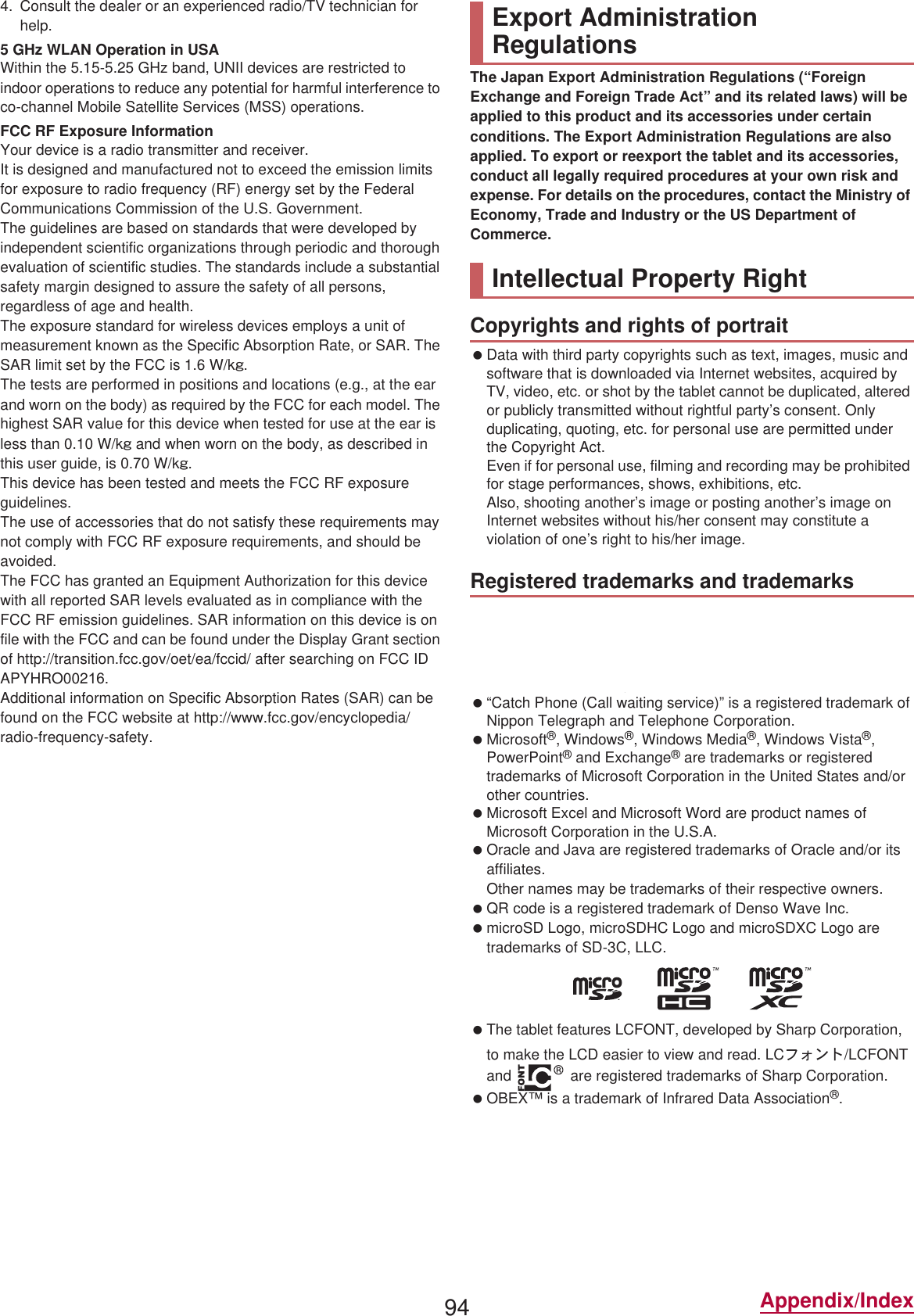 94 Appendix/Index4. Consult the dealer or an experienced radio/TV technician for help.5 GHz WLAN Operation in USAWithin the 5.15-5.25 GHz band, UNII devices are restricted to indoor operations to reduce any potential for harmful interference to co-channel Mobile Satellite Services (MSS) operations.FCC RF Exposure InformationYour device is a radio transmitter and receiver.It is designed and manufactured not to exceed the emission limits for exposure to radio frequency (RF) energy set by the Federal Communications Commission of the U.S. Government.The guidelines are based on standards that were developed by independent scientific organizations through periodic and thorough evaluation of scientific studies. The standards include a substantial safety margin designed to assure the safety of all persons, regardless of age and health.The exposure standard for wireless devices employs a unit of measurement known as the Specific Absorption Rate, or SAR. The SAR limit set by the FCC is 1.6 W/kŨ.The tests are performed in positions and locations (e.g., at the ear and worn on the body) as required by the FCC for each model. The highest SAR value for this device when tested for use at the ear is less than 0.10 W/kŨ and when worn on the body, as described in this user guide, is  W/kŨ.This device has been tested and meets the FCC RF exposure guidelines.The use of accessories that do not satisfy these requirements may not comply with FCC RF exposure requirements, and should be avoided. The FCC has granted an Equipment Authorization for this device with all reported SAR levels evaluated as in compliance with the FCC RF emission guidelines. SAR information on this device is on file with the FCC and can be found under the Display Grant section of (http://transition.fcc.gov/oet/ea/fccid/) after searching on FCC ID APYHRO002.Additional information on Specific Absorption Rates (SAR) can be found on the FCC website at (http://www.fcc.gov/encyclopedia/radio-frequency-safety).The Japan Export Administration Regulations (“Foreign Exchange and Foreign Trade Act” and its related laws) will be applied to this product and its accessories under certain conditions. The Export Administration Regulations are also applied. To export or reexport the tablet and its accessories, conduct all legally required procedures at your own risk and expense. For details on the procedures, contact the Ministry of Economy, Trade and Industry or the US Department of Commerce. Data with third party copyrights such as text, images, music and software that is downloaded via Internet websites, acquired by TV, video, etc. or shot by the tablet cannot be duplicated, altered or publicly transmitted without rightful party’s consent. Only duplicating, quoting, etc. for personal use are permitted under the Copyright Act.Even if for personal use, filming and recording may be prohibited for stage performances, shows, exhibitions, etc.Also, shooting another’s image or posting another’s image on Internet websites without his/her consent may constitute a violation of one’s right to his/her image. “FOMA”, “dmenu”, “dmarket”, “̤΍ͼέΉȜΗͼ”, “ToruCa”, “mopera U”, “Deco-mail”, “i-appli”, “i-mode”, “iD”, “WORLD WING”, “WORLD CALL”, “̅΋ϋΏͿσ”, “sp-mode”, “Xi”, “eΠςΓΜ”, “̱͓̽̀͝΋ϋΏͿσ”, the “iD” logo and the “Xi” logo are trademarks or registered trademarks of , INC. “Catch Phone (Call waiting service)” is a registered trademark of Nippon Telegraph and Telephone Corporation. Microsoft®, Windows®, Windows Media®, Windows Vista®, PowerPoint® and Exchange® are trademarks or registered trademarks of Microsoft Corporation in the United States and/or other countries. Microsoft Excel and Microsoft Word are product names of Microsoft Corporation in the U.S.A. Oracle and Java are registered trademarks of Oracle and/or its affiliates.Other names may be trademarks of their respective owners. QR code is a registered trademark of Denso Wave Inc. microSD Logo, microSDHC Logo and microSDXC Logo are trademarks of SD-3C, LLC. The tablet features LCFONT, developed by Sharp Corporation, to make the LCD easier to view and read. LCέ΁ϋΠ/LCFONT and   are registered trademarks of Sharp Corporation. OBEX™ is a trademark of Infrared Data Association®. a is a registered trademark of FeliCa Networks, Inc.Export Administration RegulationsIntellectual Property RightCopyrights and rights of portraitRegistered trademarks and trademarks