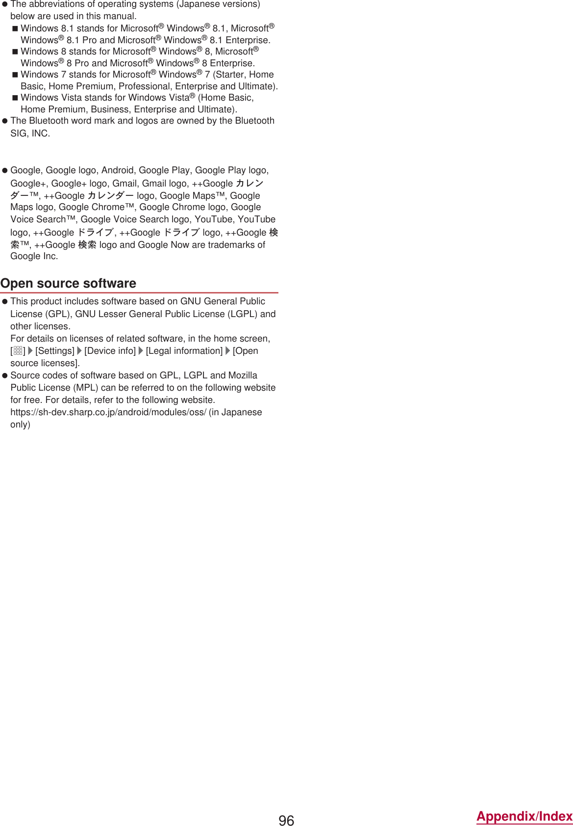 96 Appendix/Index The abbreviations of operating systems (Japanese versions) below are used in this manual.Windows 8.1 stands for Microsoft® Windows® 8.1, Microsoft® Windows® 8.1 Pro and Microsoft® Windows® 8.1 Enterprise.Windows 8 stands for Microsoft® Windows® 8, Microsoft® Windows® 8 Pro and Microsoft® Windows® 8 Enterprise.Windows 7 stands for Microsoft® Windows® 7 (Starter, Home Basic, Home Premium, Professional, Enterprise and Ultimate).Windows Vista stands for Windows Vista® (Home Basic, Home Premium, Business, Enterprise and Ultimate). The Bluetooth word mark and logos are owned by the Bluetooth SIG, INC. and any use of such marks by , INC. is under license. Other trademarks and trade names are those of their respective owners. Google, Google logo, Android, Google Play, Google Play logo, Google+, Google+ logo, Gmail, Gmail logo, ++Google ΃τϋΘȜ™, ++Google ΃τϋΘȜ logo, Google Maps™, Google Maps logo, Google Chrome™, Google Chrome logo, Google Voice Search™, Google Voice Search logo, YouTube, YouTube logo, ++Google Ρρͼή, ++Google Ρρͼή logo, ++Google ࠿॑™, ++Google ࠿॑ logo and Google Now are trademarks of Google Inc. This product includes software based on GNU General Public License (GPL), GNU Lesser General Public License (LGPL) and other licenses.For details on licenses of related software, in the home screen, [R]/[Settings]/[Device info]/[Legal information]/[Open source licenses]. Source codes of software based on GPL, LGPL and Mozilla Public License (MPL) can be referred to on the following website for free. For details, refer to the following website.https://sh-dev.sharp.co.jp/android/modules/oss/)  (in Japanese only) The tablet can unlock the SIM lock. Unlock the SIM lock to use non- SIM cards. SIM lock can be unlocked at a  Shop. Commission is incurred separately for unlocking SIM lock. When using non- SIM card, it cannot be used in LTE. Also, some services and functions may be unavailable.  shall not guarantee any operation of the tablet. For details on unlocking SIM lock, refer to the  website.Open source softwareUnlocking SIM lock