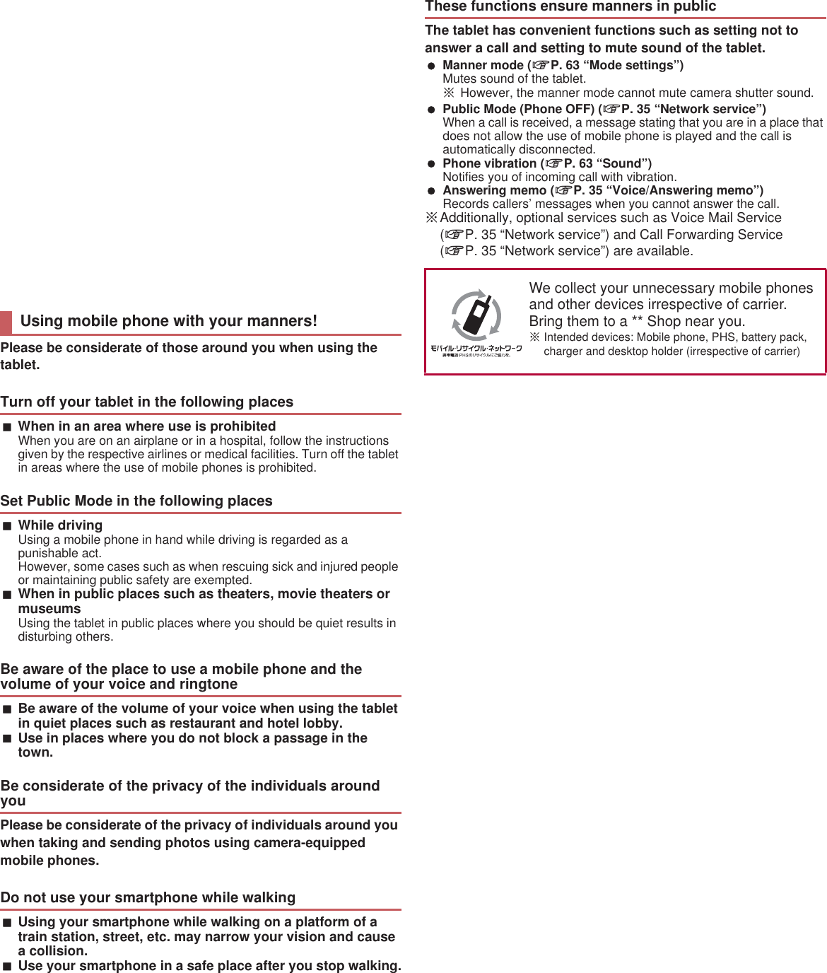 Please be considerate of those around you when using the tablet.When in an area where use is prohibitedWhen you are on an airplane or in a hospital, follow the instructions given by the respective airlines or medical facilities. Turn off the tablet in areas where the use of mobile phones is prohibited.While drivingUsing a mobile phone in hand while driving is regarded as a punishable act. However, some cases such as when rescuing sick and injured people or maintaining public safety are exempted.When in public places such as theaters, movie theaters or museumsUsing the tablet in public places where you should be quiet results in disturbing others.Be aware of the volume of your voice when using the tablet in quiet places such as restaurant and hotel lobby.Use in places where you do not block a passage in the town.Please be considerate of the privacy of individuals around you when taking and sending photos using camera-equipped mobile phones.Using your smartphone while walking on a platform of a train station, street, etc. may narrow your vision and cause a collision.Use your smartphone in a safe place after you stop walking.The tablet has convenient functions such as setting not to answer a call and setting to mute sound of the tablet. Manner mode (nP. 63 “Mode settings”)Mutes sound of the tablet.ɦHowever, the manner mode cannot mute camera shutter sound. Public Mode (Phone OFF) (nP. 35 “Network service”)When a call is received, a message stating that you are in a place that does not allow the use of mobile phone is played and the call is automatically disconnected. Phone vibration (nP. 63 “Sound”)Notifies you of incoming call with vibration. Answering memo (nP. 35 “Voice/Answering memo”)Records callers’ messages when you cannot answer the call.ɦAdditionally, optional services such as Voice Mail Service (nP. 35 “Network service”) and Call Forwarding Service (nP. 35 “Network service”) are available.Check/Change the subscription, apply for various services, and request various information materials online.From sp-mode dmenu/̤ݖအ΍εȜΠ (Support)/Ρ΋κ΂ϋρͼϋ਀௽̧͈֚။͙ͬͥ (View lists of the  online procedure) (free of packet communication charges) (in Japanese only)From a PC My  (https://www..co.jp/my/) /Ρ΋κ΂ϋρͼϋ਀௽̧֚။ (Lists of the  online procedure) (in Japanese only)ɦUse “network security code” to access from sp-mode.ɦSome services may be charged when you access the website from sp-mode.ɦUse “ ID/Password” to access from a PC.ɦIf you do not have or you have forgotten your “network security code” or “ ID/Password”, contact the number listed in “General Inquiries” on the last page.ɦThe websites may not be available depending upon the content of your subscription.ɦYou may not be able to access some website services due to system maintenance etc.Using mobile phone with your manners!Turn off your tablet in the following placesSet Public Mode in the following placesBe aware of the place to use a mobile phone and the volume of your voice and ringtoneBe considerate of the privacy of the individuals around youDo not use your smartphone while walkingThese functions ensure manners in publicWe collect your unnecessary mobile phones and other devices irrespective of carrier. Bring them to a  Shop near you.ɦIntended devices: Mobile phone, PHS, battery pack, charger and desktop holder (irrespective of carrier)