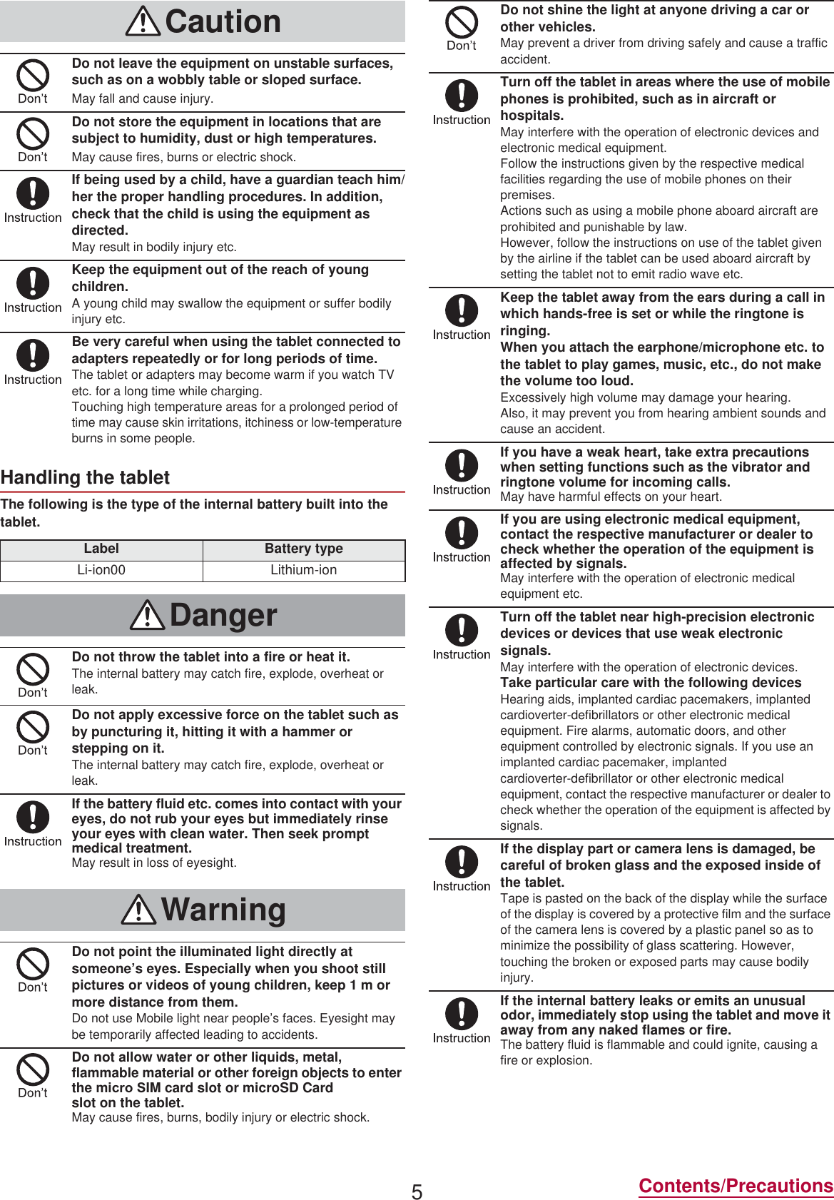 5Contents/PrecautionsThe following is the type of the internal battery built into the tablet.CautionDo not leave the equipment on unstable surfaces, such as on a wobbly table or sloped surface.May fall and cause injury.Do not store the equipment in locations that are subject to humidity, dust or high temperatures.May cause fires, burns or electric shock.If being used by a child, have a guardian teach him/her the proper handling procedures. In addition, check that the child is using the equipment as directed.May result in bodily injury etc.Keep the equipment out of the reach of young children.A young child may swallow the equipment or suffer bodily injury etc.Be very careful when using the tablet connected to adapters repeatedly or for long periods of time.The tablet or adapters may become warm if you watch TV etc. for a long time while charging.Touching high temperature areas for a prolonged period of time may cause skin irritations, itchiness or low-temperature burns in some people.Handling the tabletLabel Battery typeLi-ion00 Lithium-ionDangerDo not throw the tablet into a fire or heat it.The internal battery may catch fire, explode, overheat or leak.Do not apply excessive force on the tablet such as by puncturing it, hitting it with a hammer or stepping on it.The internal battery may catch fire, explode, overheat or leak.If the battery fluid etc. comes into contact with your eyes, do not rub your eyes but immediately rinse your eyes with clean water. Then seek prompt medical treatment.May result in loss of eyesight.WarningDo not point the illuminated light directly at someone’s eyes. Especially when you shoot still pictures or videos of young children, keep 1 m or more distance from them.Do not use Mobile light near people’s faces. Eyesight may be temporarily affected leading to accidents.Do not allow water or other liquids, metal, flammable material or other foreign objects to enter the miFUR 6IM card slot or microSD Card slot on the tablet.May cause fires, burns, bodily injury or electric shock.Do not shine the light at anyone driving a car or other vehicles.May prevent a driver from driving safely and cause a traffic accident.Turn off the tablet in areas where the use of mobile phones is prohibited, such as in aircraft or hospitals.May interfere with the operation of electronic devices and electronic medical equipment.Follow the instructions given by the respective medical facilities regarding the use of mobile phones on their premises.Actions such as using a mobile phone aboard aircraft are prohibited and punishable by law.However, follow the instructions on use of the tablet given by the airline if the tablet can be used aboard aircraft by setting the tablet not to emit radio wave etc.Keep the tablet away from the ears during a call in which hands-free is set or while the ringtone is ringing.When you attach the earphone/microphone etc. to the tablet to play games, music, etc., do not make the volume too loud.Excessively high volume may damage your hearing.Also, it may prevent you from hearing ambient sounds and cause an accident.If you have a weak heart, take extra precautions when setting functions such as the vibrator and ringtone volume for incoming calls.May have harmful effects on your heart.If you are using electronic medical equipment, contact the respective manufacturer or dealer to check whether the operation of the equipment is affected by signals.May interfere with the operation of electronic medical equipment etc.Turn off the tablet near high-precision electronic devices or devices that use weak electronic signals.May interfere with the operation of electronic devices.Take particular care with the following devicesHearing aids, implanted cardiac pacemakers, implanted cardioverter-defibrillators or other electronic medical equipment. Fire alarms, automatic doors, and other equipment controlled by electronic signals. If you use an implanted cardiac pacemaker, implanted cardioverter-defibrillator or other electronic medical equipment, contact the respective manufacturer or dealer to check whether the operation of the equipment is affected by signals.If the display part or camera lens is damaged, be careful of broken glass and the exposed inside of the tablet.Tape is pasted on the back of the display while the surface of the display is covered by a protective film and the surface of the camera lens is covered by a plastic panel so as to minimize the possibility of glass scattering. However, touching the broken or exposed parts may cause bodily injury.If the internal battery leaks or emits an unusual odor, immediately stop using the tablet and move it away from any naked flames or fire.The battery fluid is flammable and could ignite, causing a fire or explosion.