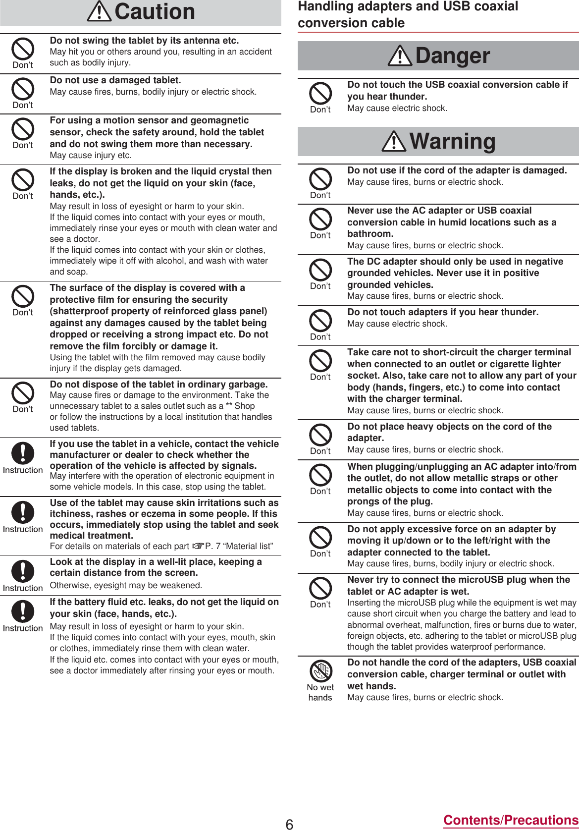 6Contents/PrecautionsCautionDo not swing the tablet by its antenna etc.May hit you or others around you, resulting in an accident such as bodily injury.Do not use a damaged tablet.May cause fires, burns, bodily injury or electric shock.For using a motion sensor and geomagnetic sensor, check the safety around, hold the tablet and do not swing them more than necessary.May cause injury etc.If the display is broken and the liquid crystal then leaks, do not get the liquid on your skin (face, hands, etc.).May result in loss of eyesight or harm to your skin.If the liquid comes into contact with your eyes or mouth, immediately rinse your eyes or mouth with clean water and see a doctor. If the liquid comes into contact with your skin or clothes, immediately wipe it off with alcohol, and wash with water and soap.The surface of the display is covered with a protective film for ensuring the security (shatterproof property of reinforced glass panel) against any damages caused by the tablet being dropped or receiving a strong impact etc. Do not remove the film forcibly or damage it.Using the tablet with the film removed may cause bodily injury if the display gets damaged.Do not dispose of the tablet in ordinary garbage.May cause fires or damage to the environment. Take the unnecessary tablet to a sales outlet such as a  Shop or follow the instructions by a local institution that handles used tablets.If you use the tablet in a vehicle, contact the vehicle manufacturer or dealer to check whether the operation of the vehicle is affected by signals.May interfere with the operation of electronic equipment in some vehicle models. In this case, stop using the tablet.Use of the tablet may cause skin irritations such as itchiness, rashes or eczema in some people. If this occurs, immediately stop using the tablet and seek medical treatment.For details on materials of each part nP. 7 “Material list”Look at the display in a well-lit place, keeping a certain distance from the screen.Otherwise, eyesight may be weakened.If the battery fluid etc. leaks, do not get the liquid on your skin (face, hands, etc.).May result in loss of eyesight or harm to your skin.If the liquid comes into contact with your eyes, mouth, skin or clothes, immediately rinse them with clean water.If the liquid etc. comes into contact with your eyes or mouth, see a doctor immediately after rinsing your eyes or mouth.Handling adapters and USB coaxial conversion cableDangerDo not touch the USB coaxial conversion cable if you hear thunder.May cause electric shock.WarningDo not use if the cord of the adapter is damaged.May cause fires, burns or electric shock.Never use the AC adapter or USB coaxial conversion cable in humid locations such as a bathroom.May cause fires, burns or electric shock.The DC adapter should only be used in negative grounded vehicles. Never use it in positive grounded vehicles.May cause fires, burns or electric shock.Do not touch adapters if you hear thunder.May cause electric shock.Take care not to short-circuit the charger terminal when connected to an outlet or cigarette lighter socket. Also, take care not to allow any part of your body (hands, fingers, etc.) to come into contact with the charger terminal.May cause fires, burns or electric shock.Do not place heavy objects on the cord of the adapter.May cause fires, burns or electric shock.When plugging/unplugging an AC adapter into/from the outlet, do not allow metallic straps or other metallic objects to come into contact with the prongs of the plug.May cause fires, burns or electric shock.Do not apply excessive force on an adapter by moving it up/down or to the left/right with the adapter connected to the tablet.May cause fires, burns, bodily injury or electric shock.Never try to connect the microUSB plug when the tablet or AC adapter is wet.Inserting the microUSB plug while the equipment is wet may cause short circuit when you charge the battery and lead to abnormal overheat, malfunction, fires or burns due to water, foreign objects, etc. adhering to the tablet or microUSB plug though the tablet provides waterproof performance.Do not handle the cord of the adapters, USB coaxial conversion cable, charger terminal or outlet with wet hands.May cause fires, burns or electric shock.