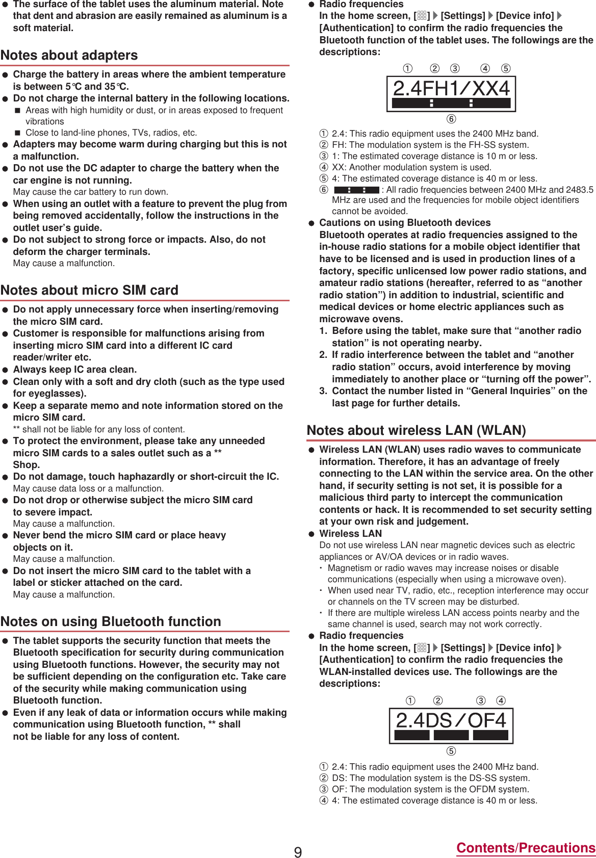 9Contents/Precautions The surface of the tablet uses the aluminum material. Note that dent and abrasion are easily remained as aluminum is a soft material. Charge the battery in areas where the ambient temperature is between 5°C and 35°C. Do not charge the internal battery in the following locations.Areas with high humidity or dust, or in areas exposed to frequent vibrationsClose to land-line phones, TVs, radios, etc. Adapters may become warm during charging but this is not a malfunction. Do not use the DC adapter to charge the battery when the car engine is not running.May cause the car battery to run down. When using an outlet with a feature to prevent the plug from being removed accidentally, follow the instructions in the outlet user’s guide. Do not subject to strong force or impacts. Also, do not deform the charger terminals.May cause a malfunction. Do not apply unnecessary force when inserting/removing the PiFUR 6IM card. Customer is responsible for malfunctions arising from inserting miFUR 6IM card into a different IC card reader/writer etc. Always keep IC area clean. Clean only with a soft and dry cloth (such as the type used for eyeglasses). Keep a separate memo and note information stored on the miFUR 6IM card. shall not be liable for any loss of content. To protect the environment, please take any unneeded miFUR 6IM cards to a sales outlet such as a  Shop. Do not damage, touch haphazardly or short-circuit the IC.May cause data loss or a malfunction. Do not drop or otherwise subject the miFUR 6IM card to severe impact.May cause a malfunction. Never bend the miFUR 6IM card or place heavy objects on it.May cause a malfunction. Do not insert the miFUR 6IM card to the tablet with a label or sticker attached on the card.May cause a malfunction. The tablet supports the security function that meets the Bluetooth specification for security during communication using Bluetooth functions. However, the security may not be sufficient depending on the configuration etc. Take care of the security while making communication using Bluetooth function. Even if any leak of data or information occurs while making communication using Bluetooth function,  shall not be liable for any loss of content. Radio frequenciesIn the home screen, [R]/[Settings]/[Device info]/[Authentication] to confirm the radio frequencies the Bluetooth function of the tablet uses. The followings are the descriptions:ӱ2.4: This radio equipment uses the 2400 MHz band.ӲFH: The modulation system is the FH-SS system.ӳ1: The estimated coverage distance is 10 m or less.ӴXX: Another modulation system is used.ӵ4: The estimated coverage distance is 40 m or less.Ӷ: All radio frequencies between 2400 MHz and 2483.5 MHz are used and the frequencies for mobile object identifiers cannot be avoided. Cautions on using Bluetooth devicesBluetooth operates at radio frequencies assigned to the in-house radio stations for a mobile object identifier that have to be licensed and is used in production lines of a factory, specific unlicensed low power radio stations, and amateur radio stations (hereafter, referred to as “another radio station”) in addition to industrial, scientific and medical devices or home electric appliances such as microwave ovens.1. Before using the tablet, make sure that “another radio station” is not operating nearby.2. If radio interference between the tablet and “another radio station” occurs, avoid interference by moving immediately to another place or “turning off the power”.3. Contact the number listed in “General Inquiries” on the last page for further details. Wireless LAN (WLAN) uses radio waves to communicate information. Therefore, it has an advantage of freely connecting to the LAN within the service area. On the other hand, if security setting is not set, it is possible for a malicious third party to intercept the communication contents or hack. It is recommended to set security setting at your own risk and judgement. Wireless LANDo not use wireless LAN near magnetic devices such as electric appliances or AV/OA devices or in radio waves.ƦMagnetism or radio waves may increase noises or disable communications (especially when using a microwave oven).ƦWhen used near TV, radio, etc., reception interference may occur or channels on the TV screen may be disturbed.ƦIf there are multiple wireless LAN access points nearby and the same channel is used, search may not work correctly. Radio frequenciesIn the home screen, [R]/[Settings]/[Device info]/[Authentication] to confirm the radio frequencies the WLAN-installed devices use. The followings are the descriptions:ӱ2.4: This radio equipment uses the 2400 MHz band.ӲDS: The modulation system is the DS-SS system.ӳOF: The modulation system is the OFDM system.Ӵ4: The estimated coverage distance is 40 m or less.Notes about adaptersNotes about miFUR 6IM cardNotes on using Bluetooth functionNotes about wireless LAN (WLAN)ӱġ Ӳġ ӳġ Ӵġ ӵġӶġӱġ Ӳġ ӳġ Ӵġӵġ