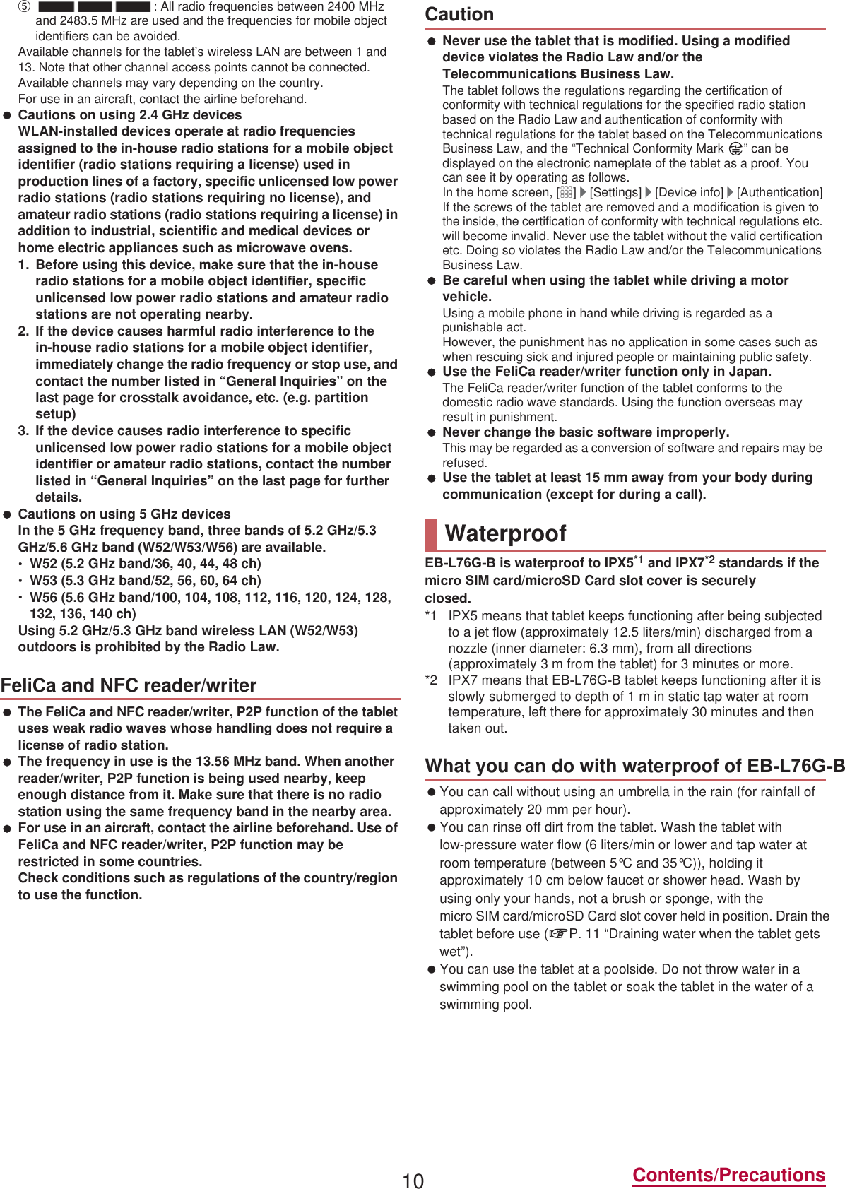 10 Contents/Precautionsӵ: All radio frequencies between 2400 MHz and 2483.5 MHz are used and the frequencies for mobile object identifiers can be avoided.Available channels for the tablet’s wireless LAN are between 1 and 13. Note that other channel access points cannot be connected.Available channels may vary depending on the country.For use in an aircraft, contact the airline beforehand. Cautions on using 2.4 GHz devicesWLAN-installed devices operate at radio frequencies assigned to the in-house radio stations for a mobile object identifier (radio stations requiring a license) used in production lines of a factory, specific unlicensed low power radio stations (radio stations requiring no license), and amateur radio stations (radio stations requiring a license) in addition to industrial, scientific and medical devices or home electric appliances such as microwave ovens.1. Before using this device, make sure that the in-house radio stations for a mobile object identifier, specific unlicensed low power radio stations and amateur radio stations are not operating nearby.2. If the device causes harmful radio interference to the in-house radio stations for a mobile object identifier, immediately change the radio frequency or stop use, and contact the number listed in “General Inquiries” on the last page for crosstalk avoidance, etc. (e.g. partition setup)3. If the device causes radio interference to specific unlicensed low power radio stations for a mobile object identifier or amateur radio stations, contact the number listed in “General Inquiries” on the last page for further details. Cautions on using 5 GHz devicesIn the 5 GHz frequency band, three bands of 5.2 GHz/5.3 GHz/5.6 GHz band (W52/W53/W56) are available.ƦW52 (5.2 GHz band/36, 40, 44, 48 ch)ƦW53 (5.3 GHz band/52, 56, 60, 64 ch)ƦW56 (5.6 GHz band/100, 104, 108, 112, 116, 120, 124, 128, 132, 136, 140 ch)Using 5.2 GHz/5.3 GHz band wireless LAN (W52/W53) outdoors is prohibited by the Radio Law. The FeliCa and NFC reader/writer, P2P function of the tablet uses weak radio waves whose handling does not require a license of radio station. The frequency in use is the 13.56 MHz band. When another reader/writer, P2P function is being used nearby, keep enough distance from it. Make sure that there is no radio station using the same frequency band in the nearby area. For use in an aircraft, contact the airline beforehand. Use of FeliCa and NFC reader/writer, P2P function may be restricted in some countries.Check conditions such as regulations of the country/region to use the function. Never use the tablet that is modified. Using a modified device violates the Radio Law and/or the Telecommunications Business Law.The tablet follows the regulations regarding the certification of conformity with technical regulations for the specified radio station based on the Radio Law and authentication of conformity with technical regulations for the tablet based on the Telecommunications Business Law, and the “Technical Conformity Mark  ” can be displayed on the electronic nameplate of the tablet as a proof. You can see it by operating as follows.In the home screen, [R]/[Settings]/[Device info]/[Authentication]If the screws of the tablet are removed and a modification is given to the inside, the certification of conformity with technical regulations etc. will become invalid. Never use the tablet without the valid certification etc. Doing so violates the Radio Law and/or the Telecommunications Business Law. Be careful when using the tablet while driving a motor vehicle.Using a mobile phone in hand while driving is regarded as a punishable act.However, the punishment has no application in some cases such as when rescuing sick and injured people or maintaining public safety. Use the FeliCa reader/writer function only in Japan.The FeliCa reader/writer function of the tablet conforms to the domestic radio wave standards. Using the function overseas may result in punishment. Never change the basic software improperly.This may be regarded as a conversion of software and repairs may be refused. Use the tablet at least 15 mm away from your body during communication (except for during a call).(%/*% is waterproof to IPX5*1 and IPX7*2 standards if the miFUR 6IM card/microSD Card slot cover is securely closed.*1 IPX5 means that tablet keeps functioning after being subjected to a jet flow (approximately 12.5 liters/min) discharged from a nozzle (inner diameter: 6.3 mm), from all directions (approximately 3 m from the tablet) for 3 minutes or more.*2 IPX7 means that (%/*% tablet keeps functioning after it is slowly submerged to depth of 1 m in static tap water at room temperature, left there for approximately 30 minutes and then taken out. You can call without using an umbrella in the rain (for rainfall of approximately 20 mm per hour). You can rinse off dirt from the tablet. Wash the tablet with low-pressure water flow (6 liters/min or lower and tap water at room temperature (between 5°C and 35°C)), holding it approximately 10 cm below faucet or shower head. Wash by using only your hands, not a brush or sponge, with the  miFUR 6IM card/microSD Card slot cover held in position. Drain the tablet before use (nP. 11 “Draining water when the tablet gets wet”). You can use the tablet at a poolside. Do not throw water in a swimming pool on the tablet or soak the tablet in the water of a swimming pool.FeliCa and NFC reader/writerCautionWaterproofWhat you can do with waterproof of (%/*%