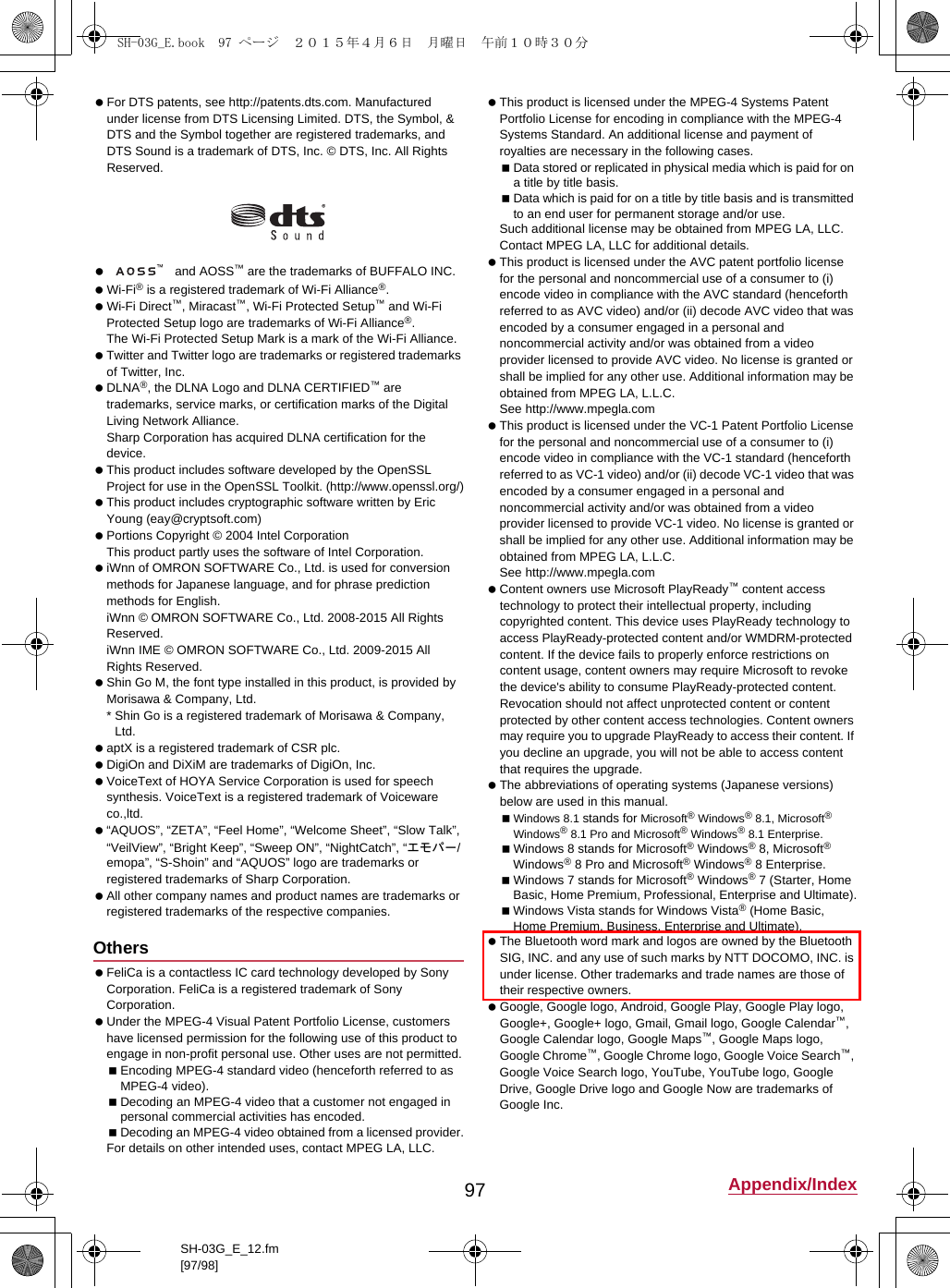 97 Appendix/IndexSH-03G_E_12.fm[97/98] For DTS patents, see (http://patents.dts.com). Manufactured under license from DTS Licensing Limited. DTS, the Symbol, &amp; DTS and the Symbol together are registered trademarks, and DTS Sound is a trademark of DTS, Inc. © DTS, Inc. All Rights Reserved.  and AOSS™ are the trademarks of BUFFALO INC. Wi-Fi® is a registered trademark of Wi-Fi Alliance®. Wi-Fi Direct™, Miracast™, Wi-Fi Protected Setup™ and Wi-Fi Protected Setup logo are trademarks of Wi-Fi Alliance®. The Wi-Fi Protected Setup Mark is a mark of the Wi-Fi Alliance. Twitter and Twitter logo are trademarks or registered trademarks of Twitter, Inc. DLNA®, the DLNA Logo and DLNA CERTIFIED™ are trademarks, service marks, or certification marks of the Digital Living Network Alliance.Sharp Corporation has acquired DLNA certification for the device. This product includes software developed by the OpenSSL Project for use in the OpenSSL Toolkit. (http://www.openssl.org/) This product includes cryptographic software written by Eric Young (eay@cryptsoft.com) Portions Copyright © 2004 Intel Corporation This product partly uses the software of Intel Corporation. iWnn of OMRON SOFTWARE Co., Ltd. is used for conversion methods for Japanese language, and for phrase prediction methods for English.iWnn © OMRON SOFTWARE Co., Ltd. 2008-2015 All Rights Reserved.iWnn IME © OMRON SOFTWARE Co., Ltd. 2009-2015 All Rights Reserved. Shin Go M, the font type installed in this product, is provided by Morisawa &amp; Company, Ltd.* Shin Go is a registered trademark of Morisawa &amp; Company, Ltd. aptX is a registered trademark of CSR plc. DigiOn and DiXiM are trademarks of DigiOn, Inc. VoiceText of HOYA Service Corporation is used for speech synthesis. VoiceText is a registered trademark of Voiceware co.,ltd. “AQUOS”, “ZETA”, “Feel Home”, “Welcome Sheet”, “Slow Talk”, “VeilView”, “Bright Keep”, “Sweep ON”, “NightCatch”, “エモパー/emopa”, “S-Shoin” and “AQUOS” logo are trademarks or registered trademarks of Sharp Corporation. All other company names and product names are trademarks or registered trademarks of the respective companies. FeliCa is a contactless IC card technology developed by Sony Corporation. FeliCa is a registered trademark of Sony Corporation. Under the MPEG-4 Visual Patent Portfolio License, customers have licensed permission for the following use of this product to engage in non-profit personal use. Other uses are not permitted.Encoding MPEG-4 standard video (henceforth referred to as MPEG-4 video).Decoding an MPEG-4 video that a customer not engaged in personal commercial activities has encoded.Decoding an MPEG-4 video obtained from a licensed provider.For details on other intended uses, contact MPEG LA, LLC. This product is licensed under the MPEG-4 Systems Patent Portfolio License for encoding in compliance with the MPEG-4 Systems Standard. An additional license and payment of royalties are necessary in the following cases.Data stored or replicated in physical media which is paid for on a title by title basis.Data which is paid for on a title by title basis and is transmitted to an end user for permanent storage and/or use.Such additional license may be obtained from MPEG LA, LLC. Contact MPEG LA, LLC for additional details. This product is licensed under the AVC patent portfolio license for the personal and noncommercial use of a consumer to (i) encode video in compliance with the AVC standard (henceforth referred to as AVC video) and/or (ii) decode AVC video that was encoded by a consumer engaged in a personal and noncommercial activity and/or was obtained from a video provider licensed to provide AVC video. No license is granted or shall be implied for any other use. Additional information may be obtained from MPEG LA, L.L.C.See (http://www.mpegla.com)  This product is licensed under the VC-1 Patent Portfolio License for the personal and noncommercial use of a consumer to (i) encode video in compliance with the VC-1 standard (henceforth referred to as VC-1 video) and/or (ii) decode VC-1 video that was encoded by a consumer engaged in a personal and noncommercial activity and/or was obtained from a video provider licensed to provide VC-1 video. No license is granted or shall be implied for any other use. Additional information may be obtained from MPEG LA, L.L.C.See (http://www.mpegla.com)  Content owners use Microsoft PlayReady™ content access technology to protect their intellectual property, including copyrighted content. This device uses PlayReady technology to access PlayReady-protected content and/or WMDRM-protected content. If the device fails to properly enforce restrictions on content usage, content owners may require Microsoft to revoke the device&apos;s ability to consume PlayReady-protected content. Revocation should not affect unprotected content or content protected by other content access technologies. Content owners may require you to upgrade PlayReady to access their content. If you decline an upgrade, you will not be able to access content that requires the upgrade. The abbreviations of operating systems (Japanese versions) below are used in this manual.Windows 8.1 stands for Microsoft® Windows® 8.1, Microsoft® Windows® 8.1 Pro and Microsoft® Windows® 8.1 Enterprise.Windows 8 stands for Microsoft® Windows® 8, Microsoft® Windows® 8 Pro and Microsoft® Windows® 8 Enterprise.Windows 7 stands for Microsoft® Windows® 7 (Starter, Home Basic, Home Premium, Professional, Enterprise and Ultimate).Windows Vista stands for Windows Vista® (Home Basic, Home Premium, Business, Enterprise and Ultimate). The Bluetooth word mark and logos are owned by the Bluetooth SIG, INC. and any use of such marks by NTT DOCOMO, INC. is under license. Other trademarks and trade names are those of their respective owners. Google, Google logo, Android, Google Play, Google Play logo, Google+, Google+ logo, Gmail, Gmail logo, Google Calendar™, Google Calendar logo, Google Maps™, Google Maps logo, Google Chrome™, Google Chrome logo, Google Voice Search™, Google Voice Search logo, YouTube, YouTube logo, Google Drive, Google Drive logo and Google Now are trademarks of Google Inc.OthersSH-03G_E.book  97 ページ  ２０１５年４月６日　月曜日　午前１０時３０分