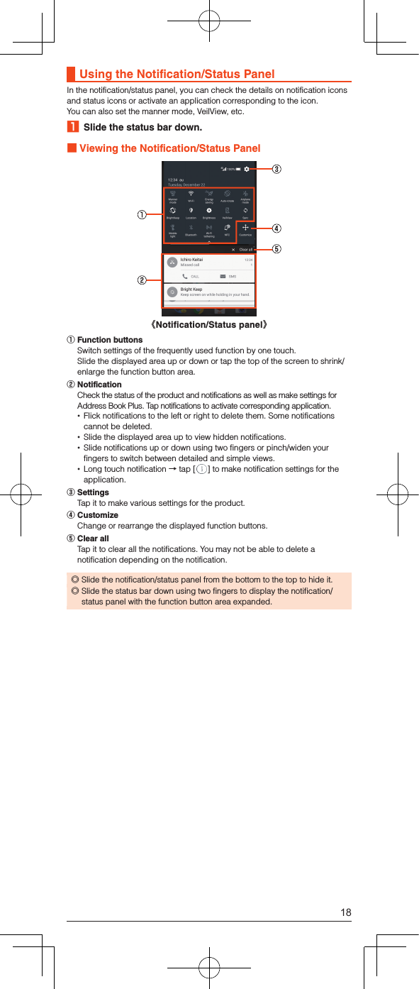 Using the Notification/Status PanelIn the notification/status panel, you can check the details on notification icons and status icons or activate an application corresponding to the icon.You can also set the manner mode, VeilView, etc.1  Slide the status bar down. Viewing the Notification/Status Panel《Notification/Status panel》󰒄 Function buttons  Switch settings of the frequently used function by one touch.  Slide the displayed area up or down or tap the top of the screen to shrink/enlarge the function button area.󰒅 Notification  Check the status of the product and notifications as well as make settings for Address Book Plus. Tap notifications to activate corresponding application. •Flick notifications to the left or right to delete them. Some notifications cannot be deleted. •Slide the displayed area up to view hidden notifications. •Slide notifications up or down using two fingers or pinch/widen your fingers to switch between detailed and simple views. •Long touch notification → tap [ ] to make notification settings for the application.󰒆 Settings  Tap it to make various settings for the product.󰒇 Customize  Change or rearrange the displayed function buttons.󰒈 Clear all  Tap it to clear all the notifications. You may not be able to delete a notification depending on the notification. ◎Slide the notification/status panel from the bottom to the top to hide it. ◎Slide the status bar down using two fingers to display the notification/status panel with the function button area expanded.18