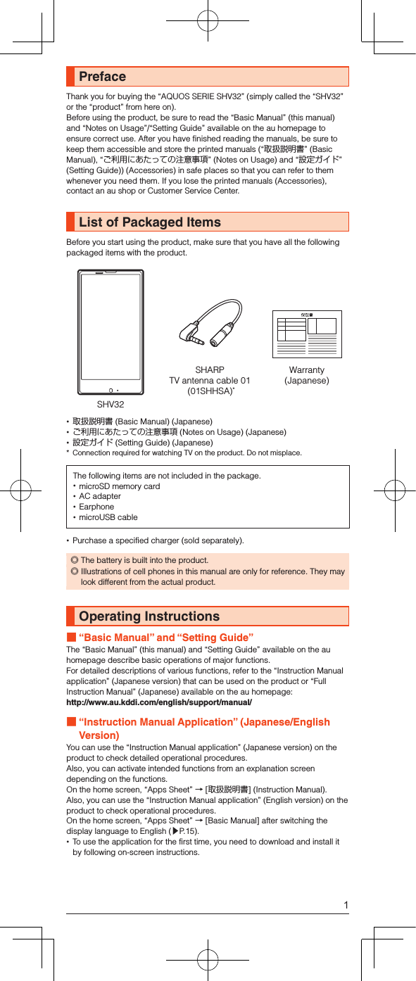 PrefaceThank you for buying the “AQUOS SERIE SHV32” (simply called the “SHV32” or the “product” from here on).Before using the product, be sure to read the “Basic Manual” (this manual) and “Notes on Usage”/“Setting Guide” available on the au homepage to ensure correct use. After you have finished reading the manuals, be sure to keep them accessible and store the printed manuals (“取扱説明書” (Basic Manual), “ご利用にあたっての注意事項” (Notes on Usage) and “設定ガイド” (Setting Guide)) (Accessories) in safe places so that you can refer to them whenever you need them. If you lose the printed manuals (Accessories), contact an au shop or Customer Service Center.List of Packaged ItemsBefore you start using the product, make sure that you have all the following packaged items with the product.Warranty(Japanese)SHARP TV antenna cable 01 (01SHHSA)*SHV32 •取扱説明書 (Basic Manual) (Japanese) •ご利用にあたっての注意事項 (Notes on Usage) (Japanese) •設定ガイド (Setting Guide) (Japanese)*  Connection required for watching TV on the product. Do not misplace.The following items are not included in the package. •microSD memory card •AC adapter •Earphone •microUSB cable •Purchase a specified charger (sold separately). ◎The battery is built into the product. ◎Illustrations of cell phones in this manual are only for reference. They may look different from the actual product.Operating Instructions “Basic Manual” and “Setting Guide”The “Basic Manual” (this manual) and “Setting Guide” available on the au homepage describe basic operations of major functions.For detailed descriptions of various functions, refer to the “Instruction Manual application” (Japanese version) that can be used on the product or “Full Instruction Manual” (Japanese) available on the au homepage:（http://www.au.kddi.com/english/support/manual/） “Instruction Manual Application” (Japanese/English Version)You can use the “Instruction Manual application” (Japanese version) on the product to check detailed operational procedures.Also, you can activate intended functions from an explanation screen depending on the functions.On the home screen, “Apps Sheet” → [取扱説明書] (Instruction Manual).Also, you can use the “Instruction Manual application” (English version) on the product to check operational procedures.On the home screen, “Apps Sheet” → [Basic Manual] after switching the display language to English (▶P. 15). •To use the application for the first time, you need to download and install it by following on-screen instructions.1