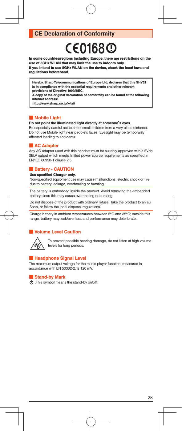 CE Declaration of ConformityIn some countries/regions including Europe, there are restrictions on the use of 5GHz WLAN that may limit the use to indoors only. If you intend to use 5GHz WLAN on the device, check the local laws and regulations beforehand.Hereby, Sharp Telecommunications of Europe Ltd, declares that this SHV32 is in compliance with the essential requirements and other relevant provisions of Directive 1999/5/EC.A copy of the original declaration of conformity can be found at the following Internet address:(http://www.sharp.co.jp/k-tai/) Mobile LightDo not point the illuminated light directly at someones eyes.Be especially careful not to shoot small children from a very close distance.Do not use Mobile light near people’s faces. Eyesight may be temporarily affected leading to accidents. AC AdapterAny AC adapter used with this handset must be suitably approved with a 5Vdc SELV output which meets limited power source requirements as specified in EN/IEC 60950-1 clause 2.5. Battery - CAUTIONUse specified Charger only.Non-specified equipment use may cause malfunctions, electric shock or fire due to battery leakage, overheating or bursting.The battery is embedded inside the product. Avoid removing the embedded battery since this may cause overheating or bursting.Do not dispose of the product with ordinary refuse. Take the product to an au Shop, or follow the local disposal regulations.Charge battery in ambient temperatures between 5°C and 35°C; outside this range, battery may leak/overheat and performance may deteriorate. Volume Level CautionTo prevent possible hearing damage, do not listen at high volume levels for long periods. Headphone Signal LevelThe maximum output voltage for the music player function, measured in accordance with EN 50332-2, is 120 mV. Stand-by Mark :This symbol means the stand-by on/off.28