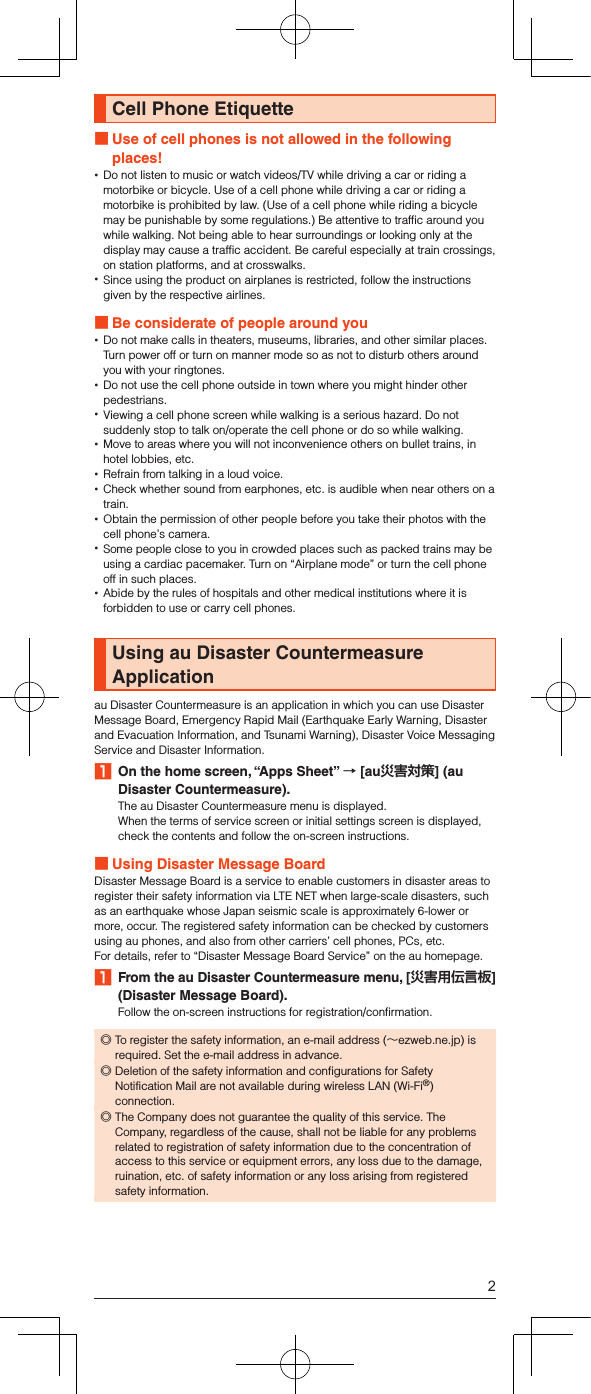 Cell Phone Etiquette Use of cell phones is not allowed in the following places! •Do not listen to music or watch videos/TV while driving a car or riding a motorbike or bicycle. Use of a cell phone while driving a car or riding a motorbike is prohibited by law. (Use of a cell phone while riding a bicycle may be punishable by some regulations.) Be attentive to traffic around you while walking. Not being able to hear surroundings or looking only at the display may cause a traffic accident. Be careful especially at train crossings, on station platforms, and at crosswalks. •Since using the product on airplanes is restricted, follow the instructions given by the respective airlines. Be considerate of people around you •Do not make calls in theaters, museums, libraries, and other similar places. Turn power off or turn on manner mode so as not to disturb others around you with your ringtones. •Do not use the cell phone outside in town where you might hinder other pedestrians. •Viewing a cell phone screen while walking is a serious hazard. Do not suddenly stop to talk on/operate the cell phone or do so while walking. •Move to areas where you will not inconvenience others on bullet trains, in hotel lobbies, etc. •Refrain from talking in a loud voice. •Check whether sound from earphones, etc. is audible when near others on a train. •Obtain the permission of other people before you take their photos with the cell phone’s camera. •Some people close to you in crowded places such as packed trains may be using a cardiac pacemaker. Turn on “Airplane mode” or turn the cell phone off in such places. •Abide by the rules of hospitals and other medical institutions where it is forbidden to use or carry cell phones.Using au Disaster Countermeasure Applicationau Disaster Countermeasure is an application in which you can use Disaster Message Board, Emergency Rapid Mail (Earthquake Early Warning, Disaster and Evacuation Information, and Tsunami Warning), Disaster Voice Messaging Service and Disaster Information.1  On the home screen, “Apps Sheet”  [au] (au Disaster Countermeasure).The au Disaster Countermeasure menu is displayed.When the terms of service screen or initial settings screen is displayed, check the contents and follow the on-screen instructions. Using Disaster Message BoardDisaster Message Board is a service to enable customers in disaster areas to register their safety information via LTE NET when large-scale disasters, such as an earthquake whose Japan seismic scale is approximately 6-lower or more, occur. The registered safety information can be checked by customers using au phones, and also from other carriers’ cell phones, PCs, etc.For details, refer to “Disaster Message Board Service” on the au homepage.1  From the au Disaster Countermeasure menu, [] (Disaster Message Board).Follow the on-screen instructions for registration/confirmation. ◎To register the safety information, an e-mail address (～ezweb.ne.jp) is required. Set the e-mail address in advance. ◎Deletion of the safety information and configurations for Safety Notification Mail are not available during wireless LAN (Wi-Fi®) connection. ◎The Company does not guarantee the quality of this service. The Company, regardless of the cause, shall not be liable for any problems related to registration of safety information due to the concentration of access to this service or equipment errors, any loss due to the damage, ruination, etc. of safety information or any loss arising from registered safety information.2