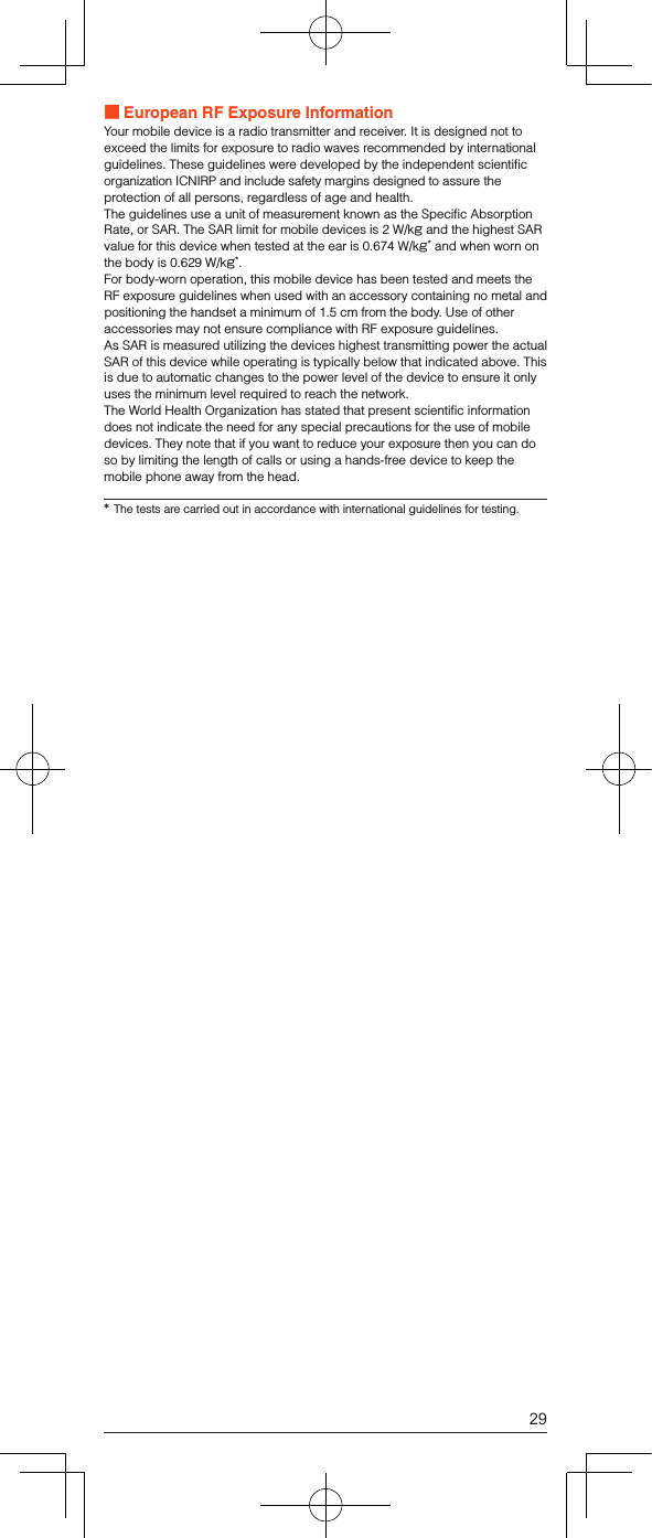  European RF Exposure InformationYour mobile device is a radio transmitter and receiver. It is designed not to exceed the limits for exposure to radio waves recommended by international guidelines. These guidelines were developed by the independent scientific organization ICNIRP and include safety margins designed to assure the protection of all persons, regardless of age and health.The guidelines use a unit of measurement known as the Specific Absorption Rate, or SAR. The SAR limit for mobile devices is 2 W/kg and the highest SAR value for this device when tested at the ear is 0.674 W/kg* and when worn on the body is 0.629 W/kg*.For body-worn operation, this mobile device has been tested and meets the RF exposure guidelines when used with an accessory containing no metal and positioning the handset a minimum of 1.5 cm from the body. Use of other accessories may not ensure compliance with RF exposure guidelines.As SAR is measured utilizing the devices highest transmitting power the actual SAR of this device while operating is typically below that indicated above. This is due to automatic changes to the power level of the device to ensure it only uses the minimum level required to reach the network.The World Health Organization has stated that present scientific information does not indicate the need for any special precautions for the use of mobile devices. They note that if you want to reduce your exposure then you can do so by limiting the length of calls or using a hands-free device to keep the mobile phone away from the head.*  The tests are carried out in accordance with international guidelines for testing.29