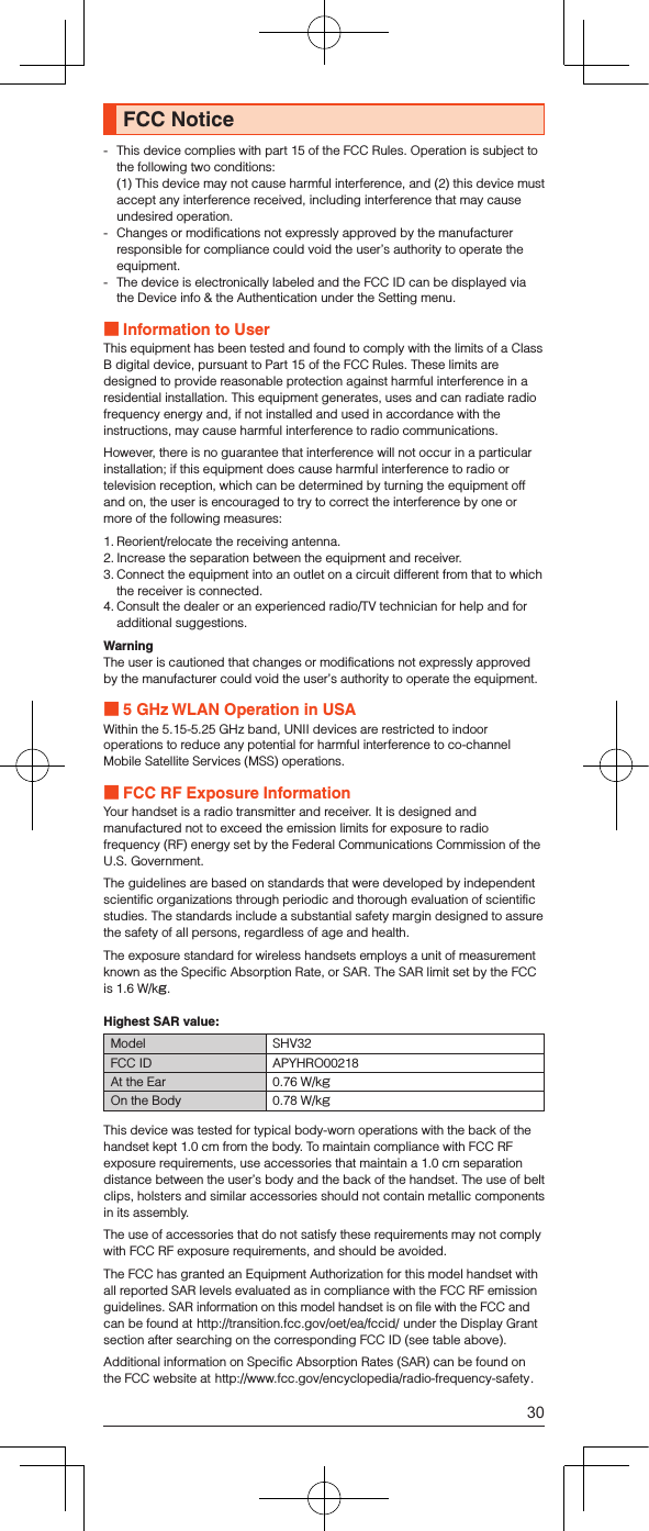 FCC Notice-   This device complies with part 15 of the FCC Rules. Operation is subject to the following two conditions: (1) This device may not cause harmful interference, and (2) this device must accept any interference received, including interference that may cause undesired operation.-  Changes or modifications not expressly approved by the manufacturer responsible for compliance could void the user’s authority to operate the equipment.-  The device is electronically labeled and the FCC ID can be displayed via the Device info &amp; the Authentication under the Setting menu. Information to UserThis equipment has been tested and found to comply with the limits of a Class B digital device, pursuant to Part 15 of the FCC Rules. These limits are designed to provide reasonable protection against harmful interference in a residential installation. This equipment generates, uses and can radiate radio frequency energy and, if not installed and used in accordance with the instructions, may cause harmful interference to radio communications.However, there is no guarantee that interference will not occur in a particular installation; if this equipment does cause harmful interference to radio or television reception, which can be determined by turning the equipment off and on, the user is encouraged to try to correct the interference by one or more of the following measures:1. Reorient/relocate the receiving antenna.2. Increase the separation between the equipment and receiver.3. Connect the equipment into an outlet on a circuit different from that to which the receiver is connected.4. Consult the dealer or an experienced radio/TV technician for help and for additional suggestions.WarningThe user is cautioned that changes or modifications not expressly approved by the manufacturer could void the user’s authority to operate the equipment. 5 GHz WLAN Operation in USAWithin the 5.15-5.25 GHz band, UNII devices are restricted to indoor operations to reduce any potential for harmful interference to co-channel Mobile Satellite Services (MSS) operations. FCC RF Exposure InformationYour handset is a radio transmitter and receiver. It is designed and manufactured not to exceed the emission limits for exposure to radio frequency (RF) energy set by the Federal Communications Commission of the U.S. Government.The guidelines are based on standards that were developed by independent scientific organizations through periodic and thorough evaluation of scientific studies. The standards include a substantial safety margin designed to assure the safety of all persons, regardless of age and health.The exposure standard for wireless handsets employs a unit of measurement known as the Specific Absorption Rate, or SAR. The SAR limit set by the FCC is 1.6 W/kg.Highest SAR value:Model SHV32FCC ID APYHRO00218At the Ear 0.76 W/kgOn the Body 0.78 W/kgThis device was tested for typical body-worn operations with the back of the handset kept 1.0 cm from the body. To maintain compliance with FCC RF exposure requirements, use accessories that maintain a 1.0 cm separation distance between the user’s body and the back of the handset. The use of belt clips, holsters and similar accessories should not contain metallic components in its assembly.The use of accessories that do not satisfy these requirements may not comply with FCC RF exposure requirements, and should be avoided.The FCC has granted an Equipment Authorization for this model handset with all reported SAR levels evaluated as in compliance with the FCC RF emission guidelines. SAR information on this model handset is on file with the FCC and can be found at (http://transition.fcc.gov/oet/ea/fccid/) under the Display Grant section after searching on the corresponding FCC ID (see table above).Additional information on Specific Absorption Rates (SAR) can be found on the FCC website at (http://www.fcc.gov/encyclopedia/radio-frequency-safety).30