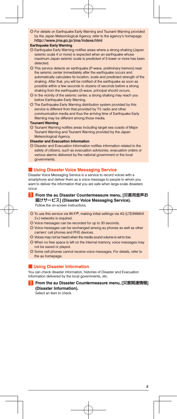  ◎For details on Earthquake Early Warning and Tsunami Warning provided by the Japan Meteorological Agency, refer to the agency’s homepage. （）Earthquake Early Warning ◎Earthquake Early Warning notifies areas where a strong shaking (Japan seismic scale 4 or more) is expected when an earthquake whose maximum Japan seismic scale is predicted of 5-lower or more has been detected. ◎This service detects an earthquake (P-wave, preliminary tremors) near the seismic center immediately after the earthquake occurs and automatically calculates its location, scale and predicted strength of the shaking. After that, you will be notified of the earthquake as soon as possible within a few seconds to dozens of seconds before a strong shaking from the earthquake (S-wave, principal shock) occurs. ◎In the vicinity of the seismic center, a strong shaking may reach you before Earthquake Early Warning. ◎The Earthquake Early Warning distribution system provided by this service is different from that provided by TV, radio and other communication media and thus the arriving time of Earthquake Early Warning may be different among those media.Tsunami Warning ◎Tsunami Warning notifies areas including target sea coasts of Major Tsunami Warning and Tsunami Warning provided by the Japan Meteorological Agency.Disaster and Evacuation Information ◎Disaster and Evacuation Information notifies information related to the safety of citizens, such as evacuation advisories, evacuation orders or various alarms delivered by the national government or the local governments. Using Disaster Voice Messaging ServiceDisaster Voice Messaging Service is a service to record voices with a smartphone and deliver them as a voice message to people to whom you want to deliver the information that you are safe when large-scale disasters occur.1  From the au Disaster Countermeasure menu, [] (Disaster Voice Messaging Service).Follow the on-screen instructions. ◎To use this service via Wi-Fi®, making initial settings via 4G (LTE/WiMAX 2+) networks is required. ◎Voice messages can be recorded for up to 30 seconds. ◎Voice messages can be exchanged among au phones as well as other carriers’ cell phones and PHS devices. ◎Voices may not be heard when the media sound volume is set to low. ◎When no free space is left on the internal memory, voice messages may not be saved or played. ◎Some cell phones cannot receive voice messages. For details, refer to the au homepage. Using Disaster InformationYou can check disaster information, histories of Disaster and Evacuation Information delivered by the local governments, etc.1  From the au Disaster Countermeasure menu, [] (Disaster Information).Select an item to check.4