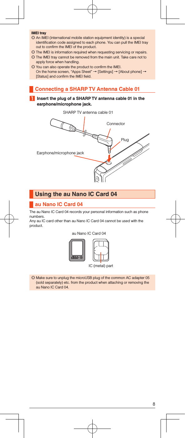 IMEI tray ◎An IMEI (international mobile station equipment identity) is a special identification code assigned to each phone. You can pull the IMEI tray out to confirm the IMEI of the product. ◎The IMEI is information required when requesting servicing or repairs. ◎The IMEI tray cannot be removed from the main unit. Take care not to apply force when handling. ◎You can also operate the product to confirm the IMEI.On the home screen, “Apps Sheet” → [Settings] → [About phone] → [Status] and confirm the IMEI field.Connecting a SHARP TV Antenna Cable 01 1  Insert the plug of a SHARP TV antenna cable 01 in the earphone/microphone jack.SHARP TV antenna cable 01ConnectorEarphone/microphone jackPlugUsing the au Nano IC Card 04au Nano IC Card 04The au Nano IC Card 04 records your personal information such as phone numbers.Any au IC card other than au Nano IC Card 04 cannot be used with the product.IC (metal) partau Nano IC Card 04 ◎Make sure to unplug the microUSB plug of the common AC adapter 05 (sold separately) etc. from the product when attaching or removing the au Nano IC Card 04.8