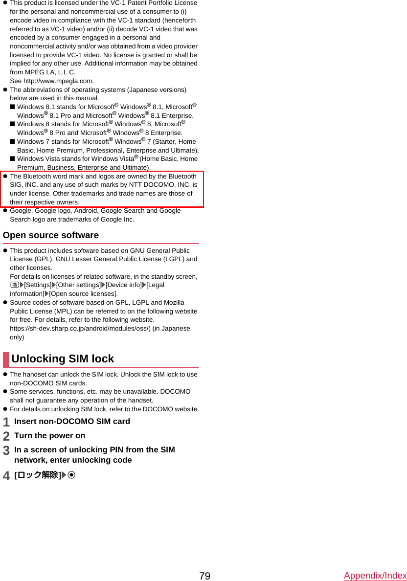 Appendix/Index79zThis product is licensed under the VC-1 Patent Portfolio License for the personal and noncommercial use of a consumer to (i) encode video in compliance with the VC-1 standard (henceforth referred to as VC-1 video) and/or (ii) decode VC-1 video that was encoded by a consumer engaged in a personal and noncommercial activity and/or was obtained from a video provider licensed to provide VC-1 video. No license is granted or shall be implied for any other use. Additional information may be obtained from MPEG LA, L.L.C.See http://www.mpegla.com.zThe abbreviations of operating systems (Japanese versions) below are used in this manual.■Windows 8.1 stands for Microsoft® Windows® 8.1, Microsoft® Windows® 8.1 Pro and Microsoft® Windows® 8.1 Enterprise.■Windows 8 stands for Microsoft® Windows® 8, Microsoft®Windows® 8 Pro and Microsoft® Windows® 8 Enterprise.■Windows 7 stands for Microsoft® Windows® 7 (Starter, Home Basic, Home Premium, Professional, Enterprise and Ultimate).■Windows Vista stands for Windows Vista® (Home Basic, Home Premium, Business, Enterprise and Ultimate).zThe Bluetooth word mark and logos are owned by the Bluetooth SIG, INC. and any use of such marks by NTT DOCOMO, INC. is under license. Other trademarks and trade names are those of their respective owners.zGoogle, Google logo, Android, Google Search and Google Search logo are trademarks of Google Inc.Open source softwarezThis product includes software based on GNU General Public License (GPL), GNU Lesser General Public License (LGPL) and other licenses.For details on licenses of related software, in the standby screen, z/[Settings]/[Other settings]/[Device info]/[Legal information]/[Open source licenses].zSource codes of software based on GPL, LGPL and Mozilla Public License (MPL) can be referred to on the following website for free. For details, refer to the following website.https://sh-dev.sharp.co.jp/android/modules/oss/) (in Japanese only)zThe handset can unlock the SIM lock. Unlock the SIM lock to use non-DOCOMO SIM cards.zSome services, functions, etc. may be unavailable. DOCOMO shall not guarantee any operation of the handset.zFor details on unlocking SIM lock, refer to the DOCOMO website.1Insert non-DOCOMO SIM card2Turn the power on3In a screen of unlocking PIN from the SIMnetwork, enter unlocking code4[ロック解除]/tUnlocking SIM lock