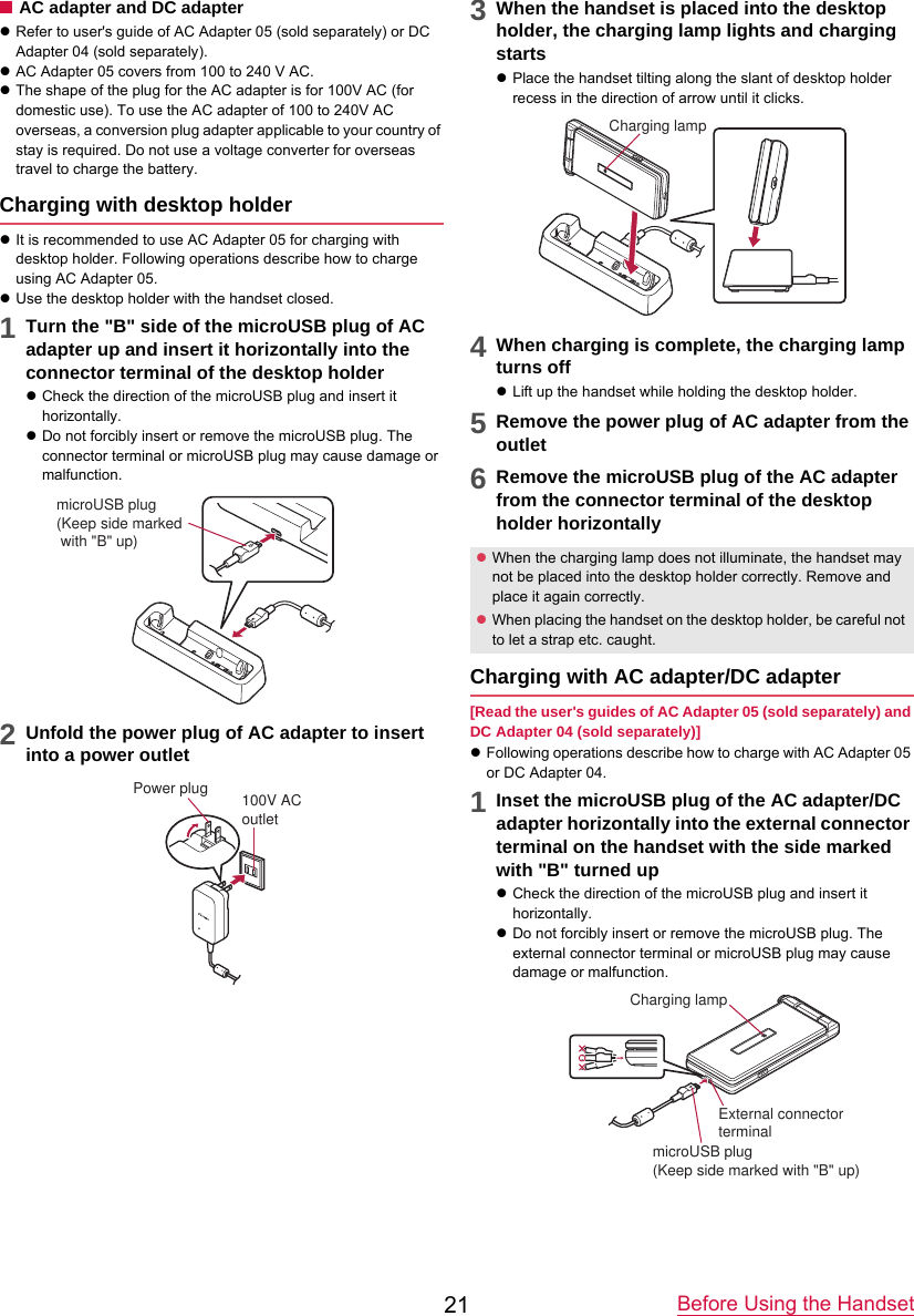 Before Using the Handset21■AC adapter and DC adapterzRefer to user&apos;s guide of AC Adapter 05 (sold separately) or DC Adapter 04 (sold separately).zAC Adapter 05 covers from 100 to 240 V AC.zThe shape of the plug for the AC adapter is for 100V AC (for domestic use). To use the AC adapter of 100 to 240V AC overseas, a conversion plug adapter applicable to your country of stay is required. Do not use a voltage converter for overseas travel to charge the battery.Charging with desktop holderzIt is recommended to use AC Adapter 05 for charging with desktop holder. Following operations describe how to charge using AC Adapter 05.zUse the desktop holder with the handset closed.1Turn the &quot;B&quot; side of the microUSB plug of ACadapter up and insert it horizontally into the connector terminal of the desktop holderzCheck the direction of the microUSB plug and insert it horizontally.zDo not forcibly insert or remove the microUSB plug. The connector terminal or microUSB plug may cause damage or malfunction.2Unfold the power plug of AC adapter to insertinto a power outlet3When the handset is placed into the desktopholder, the charging lamp lights and charging startszPlace the handset tilting along the slant of desktop holder recess in the direction of arrow until it clicks.4When charging is complete, the charging lampturns offzLift up the handset while holding the desktop holder.5Remove the power plug of AC adapter from theoutlet6Remove the microUSB plug of the AC adapterfrom the connector terminal of the desktop holder horizontallyCharging with AC adapter/DC adapter[Read the user&apos;s guides of AC Adapter 05 (sold separately) and DC Adapter 04 (sold separately)]zFollowing operations describe how to charge with AC Adapter 05 or DC Adapter 04.1Inset the microUSB plug of the AC adapter/DCadapter horizontally into the external connector terminal on the handset with the side marked with &quot;B&quot; turned upzCheck the direction of the microUSB plug and insert it horizontally.zDo not forcibly insert or remove the microUSB plug. The external connector terminal or microUSB plug may cause damage or malfunction.microUSB plug(Keep side marked with &quot;B&quot; up)100V ACoutletPower plugzWhen the charging lamp does not illuminate, the handset may not be placed into the desktop holder correctly. Remove and place it again correctly.zWhen placing the handset on the desktop holder, be careful not to let a strap etc. caught.Charging lampmicroUSB plug(Keep side marked with &quot;B&quot; up)External connector terminalCharging lamp