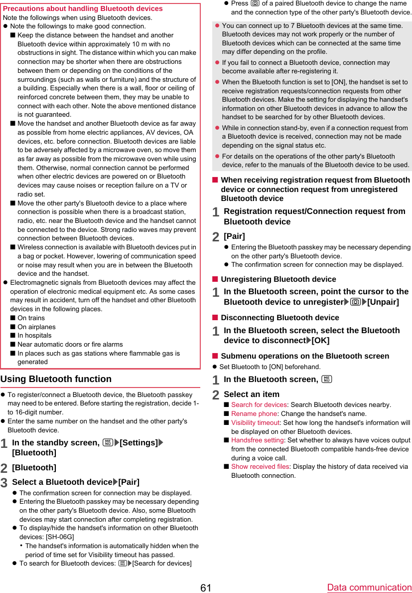 Data communication61Using Bluetooth functionzTo register/connect a Bluetooth device, the Bluetooth passkey may need to be entered. Before starting the registration, decide 1- to 16-digit number.zEnter the same number on the handset and the other party&apos;s Bluetooth device.1In the standby screen, z/[Settings]/[Bluetooth]2[Bluetooth]3Select a Bluetooth device/[Pair]zThe confirmation screen for connection may be displayed.zEntering the Bluetooth passkey may be necessary depending on the other party&apos;s Bluetooth device. Also, some Bluetooth devices may start connection after completing registration.zTo display/hide the handset&apos;s information on other Bluetooth devices: [SH-06G]･The handset&apos;s information is automatically hidden when the period of time set for Visibility timeout has passed.zTo search for Bluetooth devices: z/[Search for devices]zPress C of a paired Bluetooth device to change the name and the connection type of the other party&apos;s Bluetooth device.■When receiving registration request from Bluetooth device or connection request from unregisteredBluetooth device1Registration request/Connection request fromBluetooth device2[Pair]zEntering the Bluetooth passkey may be necessary depending on the other party&apos;s Bluetooth device.zThe confirmation screen for connection may be displayed.■Unregistering Bluetooth device1In the Bluetooth screen, point the cursor to theBluetooth device to unregister/C/[Unpair]■Disconnecting Bluetooth device1In the Bluetooth screen, select the Bluetoothdevice to disconnect/[OK]■Submenu operations on the Bluetooth screenzSet Bluetooth to [ON] beforehand.1In the Bluetooth screen, z2Select an item■Search for devices: Search Bluetooth devices nearby.■Rename phone: Change the handset&apos;s name.■Visibility timeout: Set how long the handset&apos;s information will be displayed on other Bluetooth devices.■Handsfree setting: Set whether to always have voices output from the connected Bluetooth compatible hands-free device during a voice call.■Show received files: Display the history of data received via Bluetooth connection.Precautions about handling Bluetooth devicesNote the followings when using Bluetooth devices.zNote the followings to make good connection.■Keep the distance between the handset and another Bluetooth device within approximately 10 m with no obstructions in sight. The distance within which you can make connection may be shorter when there are obstructions between them or depending on the conditions of the surroundings (such as walls or furniture) and the structure of a building. Especially when there is a wall, floor or ceiling of reinforced concrete between them, they may be unable to connect with each other. Note the above mentioned distance is not guaranteed.■Move the handset and another Bluetooth device as far away as possible from home electric appliances, AV devices, OA devices, etc. before connection. Bluetooth devices are liable to be adversely affected by a microwave oven, so move them as far away as possible from the microwave oven while using them. Otherwise, normal connection cannot be performed when other electric devices are powered on or Bluetooth devices may cause noises or reception failure on a TV or radio set.■Move the other party&apos;s Bluetooth device to a place where connection is possible when there is a broadcast station, radio, etc. near the Bluetooth device and the handset cannot be connected to the device. Strong radio waves may prevent connection between Bluetooth devices.■Wireless connection is available with Bluetooth devices put in a bag or pocket. However, lowering of communication speed or noise may result when you are in between the Bluetooth device and the handset.zElectromagnetic signals from Bluetooth devices may affect the operation of electronic medical equipment etc. As some cases may result in accident, turn off the handset and other Bluetooth devices in the following places.■On trains■On airplanes■In hospitals■Near automatic doors or fire alarms■In places such as gas stations where flammable gas is generatedzYou can connect up to 7 Bluetooth devices at the same time. Bluetooth devices may not work properly or the number of Bluetooth devices which can be connected at the same time may differ depending on the profile.zIf you fail to connect a Bluetooth device, connection may become available after re-registering it.zWhen the Bluetooth function is set to [ON], the handset is set to receive registration requests/connection requests from other Bluetooth devices. Make the setting for displaying the handset&apos;s information on other Bluetooth devices in advance to allow the handset to be searched for by other Bluetooth devices.zWhile in connection stand-by, even if a connection request from a Bluetooth device is received, connection may not be made depending on the signal status etc.zFor details on the operations of the other party&apos;s Bluetooth device, refer to the manuals of the Bluetooth device to be used.