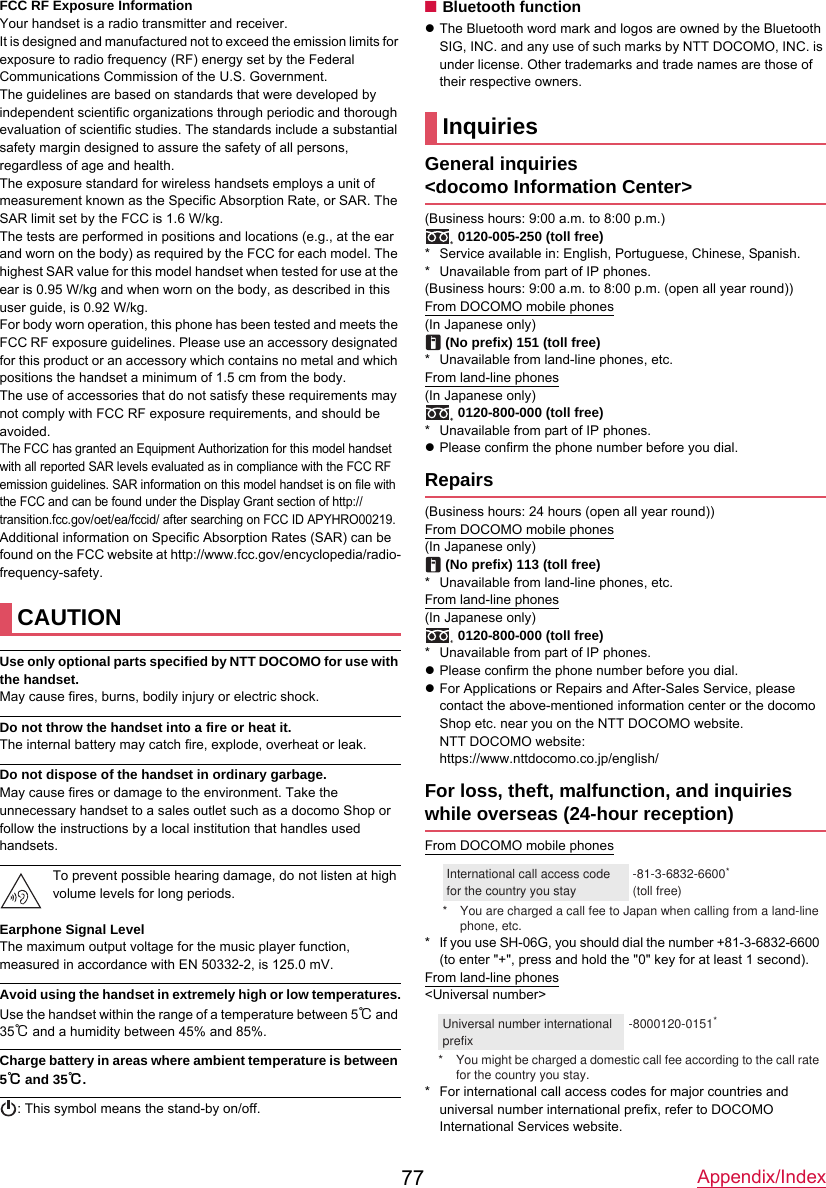 Appendix/Index77FCC RF Exposure InformationYour handset is a radio transmitter and receiver.It is designed and manufactured not to exceed the emission limits for exposure to radio frequency (RF) energy set by the Federal Communications Commission of the U.S. Government.The guidelines are based on standards that were developed by independent scientific organizations through periodic and thorough evaluation of scientific studies. The standards include a substantial safety margin designed to assure the safety of all persons, regardless of age and health.The exposure standard for wireless handsets employs a unit of measurement known as the Specific Absorption Rate, or SAR. The SAR limit set by the FCC is 1.6 W/kg.The tests are performed in positions and locations (e.g., at the ear and worn on the body) as required by the FCC for each model. The highest SAR value for this model handset when tested for use at the ear is 0.95 W/kg and when worn on the body, as described in this user guide, is 0.92 W/kg.For body worn operation, this phone has been tested and meets the FCC RF exposure guidelines. Please use an accessory designated for this product or an accessory which contains no metal and which positions the handset a minimum of 1.5 cm from the body.The use of accessories that do not satisfy these requirements may not comply with FCC RF exposure requirements, and should be avoided.The FCC has granted an Equipment Authorization for this model handset with all reported SAR levels evaluated as in compliance with the FCC RF emission guidelines. SAR information on this model handset is on file with the FCC and can be found under the Display Grant section of http://transition.fcc.gov/oet/ea/fccid/ after searching on FCC ID APYHRO00219.Additional information on Specific Absorption Rates (SAR) can be found on the FCC website at http://www.fcc.gov/encyclopedia/radio-frequency-safety.Use only optional parts specified by NTT DOCOMO for use with the handset.May cause fires, burns, bodily injury or electric shock.Do not throw the handset into a fire or heat it.The internal battery may catch fire, explode, overheat or leak.Do not dispose of the handset in ordinary garbage.May cause fires or damage to the environment. Take the unnecessary handset to a sales outlet such as a docomo Shop or follow the instructions by a local institution that handles used handsets.To prevent possible hearing damage, do not listen at high volume levels for long periods.Earphone Signal LevelThe maximum output voltage for the music player function, measured in accordance with EN 50332-2, is 125.0 mV.Avoid using the handset in extremely high or low temperatures.Use the handset within the range of a temperature between 5℃ and 35℃ and a humidity between 45% and 85%.Charge battery in areas where ambient temperature is between 5℃ and 35℃.: This symbol means the stand-by on/off.■Bluetooth functionzThe Bluetooth word mark and logos are owned by the Bluetooth SIG, INC. and any use of such marks by NTT DOCOMO, INC. is under license. Other trademarks and trade names are those of their respective owners. General inquiries&lt;docomo Information Center&gt;(Business hours: 9:00 a.m. to 8:00 p.m.) 0120-005-250 (toll free)* Service available in: English, Portuguese, Chinese, Spanish.* Unavailable from part of IP phones.(Business hours: 9:00 a.m. to 8:00 p.m. (open all year round))From DOCOMO mobile phones(In Japanese only) (No prefix) 151 (toll free)* Unavailable from land-line phones, etc.From land-line phones(In Japanese only) 0120-800-000 (toll free)* Unavailable from part of IP phones.zPlease confirm the phone number before you dial.Repairs(Business hours: 24 hours (open all year round))From DOCOMO mobile phones(In Japanese only) (No prefix) 113 (toll free)* Unavailable from land-line phones, etc.From land-line phones(In Japanese only) 0120-800-000 (toll free)* Unavailable from part of IP phones.zPlease confirm the phone number before you dial.zFor Applications or Repairs and After-Sales Service, please contact the above-mentioned information center or the docomo Shop etc. near you on the NTT DOCOMO website.NTT DOCOMO website:https://www.nttdocomo.co.jp/english/For loss, theft, malfunction, and inquiries while overseas (24-hour reception)From DOCOMO mobile phones* If you use SH-06G, you should dial the number +81-3-6832-6600(to enter &quot;+&quot;, press and hold the &quot;0&quot; key for at least 1 second).From land-line phones&lt;Universal number&gt;* For international call access codes for major countries and universal number international prefix, refer to DOCOMO International Services website.CAUTIONInquiries* You are charged a call fee to Japan when calling from a land-line phone, etc.International call access code for the country you stay-81-3-6832-6600*(toll free)* You might be charged a domestic call fee according to the call rate for the country you stay.Universal number international prefix-8000120-0151*