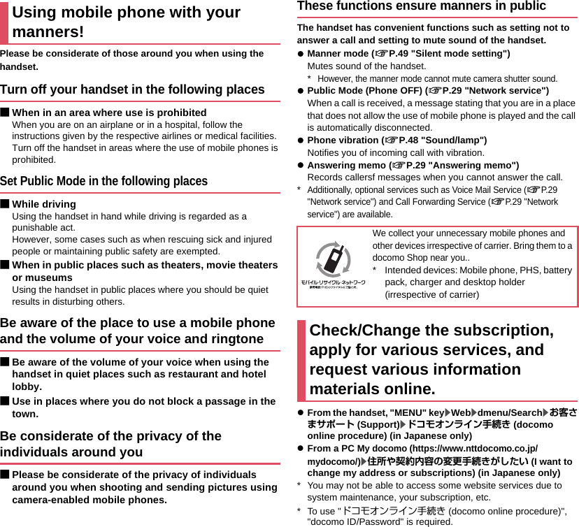 Please be considerate of those around you when using the handset.Turn off your handset in the following places■When in an area where use is prohibitedWhen you are on an airplane or in a hospital, follow the instructions given by the respective airlines or medical facilities. Turn off the handset in areas where the use of mobile phones is prohibited.Set Public Mode in the following places■While drivingUsing the handset in hand while driving is regarded as a punishable act.However, some cases such as when rescuing sick and injured people or maintaining public safety are exempted.■When in public places such as theaters, movie theaters or museumsUsing the handset in public places where you should be quiet results in disturbing others.Be aware of the place to use a mobile phone and the volume of your voice and ringtone■Be aware of the volume of your voice when using the handset in quiet places such as restaurant and hotel lobby.■Use in places where you do not block a passage in the town.Be considerate of the privacy of the individuals around you■Please be considerate of the privacy of individuals around you when shooting and sending pictures using camera-enabled mobile phones.These functions ensure manners in publicThe handset has convenient functions such as setting not to answer a call and setting to mute sound of the handset.zManner mode (nP.49 &quot;Silent mode setting&quot;)Mutes sound of the handset.*However, the manner mode cannot mute camera shutter sound.zPublic Mode (Phone OFF) (nP.29 &quot;Network service&quot;)When a call is received, a message stating that you are in a place that does not allow the use of mobile phone is played and the call is automatically disconnected.zPhone vibration (nP.48 &quot;Sound/lamp&quot;)Notifies you of incoming call with vibration.zAnswering memo (nP.29 &quot;Answering memo&quot;)Records callersf messages when you cannot answer the call.*Additionally, optional services such as Voice Mail Service (nP.29 &quot;Network service&quot;) and Call Forwarding Service (nP.29 &quot;Network service&quot;) are available.zFrom the handset, &quot;MENU&quot; key/Web/dmenu/Search/お客さまサポート (Support)/ドコモオンライン手続き (docomo online procedure) (in Japanese only)zFrom a PC My docomo (https://www.nttdocomo.co.jp/mydocomo/)/住所や契約内容の変更手続きがしたい (I want to change my address or subscriptions) (in Japanese only)* You may not be able to access some website services due to system maintenance, your subscription, etc.* To use &quot;ドコモオンライン手続き (docomo online procedure)&quot;, &quot;docomo ID/Password&quot; is required.Using mobile phone with your manners!We collect your unnecessary mobile phones and other devices irrespective of carrier. Bring them to a docomo Shop near you..* Intended devices: Mobile phone, PHS, battery pack, charger and desktop holder (irrespective of carrier)Check/Change the subscription, apply for various services, and request various information materials online.