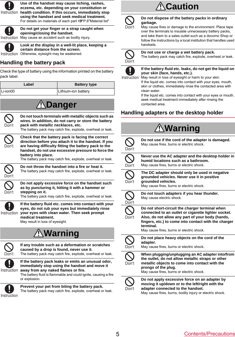 Contents/Precautions5Use of the handset may cause itching, rashes, eczema, etc. depending on your constitution or health condition. If this occurs, immediately stop using the handset and seek medical treatment.For details on materials of each part nP.6&quot;Material list&quot;Do not get your finger or a strap caught when opening/closing the handset.May cause an accident such as bodily injury.Look at the display in a well-lit place, keeping a certain distance from the screen.Otherwise, eyesight may be weakened.Handling the battery packCheck the type of battery using the information printed on the battery pack label.DangerDo not touch terminals with metallic objects such as wires. In addition, do not carry or store the battery pack with metallic necklaces, etc.The battery pack may catch fire, explode, overheat or leak.Check that the battery pack is facing the correct direction before you attach it to the handset. If you are having difficulty fitting the battery pack to the handset, do not use excessive pressure to force the battery into place.The battery pack may catch fire, explode, overheat or leak.Do not throw the handset into a fire or heat it.The battery pack may catch fire, explode, overheat or leak.Do not apply excessive force on the handset such as by puncturing it, hitting it with a hammer or stepping on it.The battery pack may catch fire, explode, overheat or leak.If the battery fluid etc. comes into contact with your eyes, do not rub your eyes but immediately rinse your eyes with clean water. Then seek prompt medical treatment.May result in loss of eyesight.WarningIf any trouble such as a deformation or scratches caused by a drop is found, never use it.The battery pack may catch fire, explode, overheat or leak.If the battery pack leaks or emits an unusual odor, immediately stop using the handset and move it away from any naked flames or fire.The battery fluid is flammable and could ignite, causing a fire or explosion.Prevent your pet from biting the battery pack.The battery pack may catch fire, explode, overheat or leak.CautionDo not dispose of the battery packs in ordinary garbage.May cause fires or damage to the environment. Place tape over the terminals to insulate unnecessary battery packs, and take them to a sales outlet such as a docomo Shop or follow the instructions by a local institution that handles used handsets.Do not use or charge a wet battery pack.The battery pack may catch fire, explode, overheat or leak.If the battery fluid etc. leaks, do not get the liquid on your skin (face, hands, etc.).May result in loss of eyesight or harm to your skin.If the liquid etc. comes into contact with your eyes, mouth, skin or clothes, immediately rinse the contacted area with clean water.If the liquid etc. comes into contact with your eyes or mouth, seek medical treatment immediately after rinsing the contacted area.Handling adapters or the desktop holderWarningDo not use if the cord of the adapter is damaged.May cause fires, burns or electric shock.Never use the AC adapter and the desktop holder in humid locations such as a bathroom.May cause fires, burns or electric shock.The DC adapter should only be used in negative grounded vehicles. Never use it in positive grounded vehicles.May cause fires, burns or electric shock.Do not touch adapters if you hear thunder.May cause electric shock.Do not short-circuit the charger terminal when connected to an outlet or cigarette lighter socket. Also, do not allow any part of your body (hands, fingers, etc.) to come into contact with the charger terminal.May cause fires, burns or electric shock.Do not place heavy objects on the cord of the adapter.May cause fires, burns or electric shock.When plugging/unplugging an AC adapter into/from the outlet, do not allow metallic straps or other metallic objects to come into contact with the prongs of the plug.May cause fires, burns or electric shock.Do not apply excessive force on an adapter by moving it up/down or to the left/right with the adapter connected to the handset.May cause fires, burns, bodily injury or electric shock.Label Battery typeLi-ion00 Lithium-ion batteryInstructionInstructionInstructionDon&apos;tDon&apos;tDon&apos;tDon&apos;tInstructionDon&apos;tInstructionInstructionDon&apos;tDon&apos;tInstructionDon&apos;tDon&apos;tDon&apos;tDon&apos;tDon&apos;tDon&apos;tDon&apos;tDon&apos;t