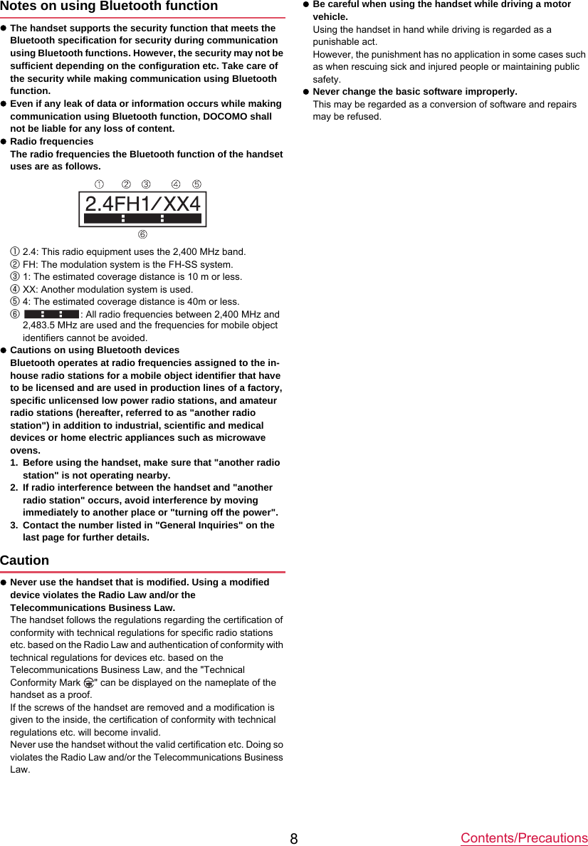 Contents/Precautions8Notes on using Bluetooth functionzThe handset supports the security function that meets the Bluetooth specification for security during communication using Bluetooth functions. However, the security may not be sufficient depending on the configuration etc. Take care of the security while making communication using Bluetooth function.zEven if any leak of data or information occurs while making communication using Bluetooth function, DOCOMO shall not be liable for any loss of content.zRadio frequenciesThe radio frequencies the Bluetooth function of the handset uses are as follows.①2.4: This radio equipment uses the 2,400 MHz band.②FH: The modulation system is the FH-SS system.③1: The estimated coverage distance is 10 m or less.④XX: Another modulation system is used.⑤4: The estimated coverage distance is 40m or less.⑥: All radio frequencies between 2,400 MHz and 2,483.5 MHz are used and the frequencies for mobile object identifiers cannot be avoided.zCautions on using Bluetooth devicesBluetooth operates at radio frequencies assigned to the in-house radio stations for a mobile object identifier that have to be licensed and are used in production lines of a factory, specific unlicensed low power radio stations, and amateur radio stations (hereafter, referred to as &quot;another radio station&quot;) in addition to industrial, scientific and medical devices or home electric appliances such as microwave ovens.1. Before using the handset, make sure that &quot;another radio station&quot; is not operating nearby.2. If radio interference between the handset and &quot;another radio station&quot; occurs, avoid interference by moving immediately to another place or &quot;turning off the power&quot;.3. Contact the number listed in &quot;General Inquiries&quot; on the last page for further details.CautionzNever use the handset that is modified. Using a modified device violates the Radio Law and/or the Telecommunications Business Law.The handset follows the regulations regarding the certification of conformity with technical regulations for specific radio stations etc. based on the Radio Law and authentication of conformity with technical regulations for devices etc. based on the Telecommunications Business Law, and the &quot;Technical Conformity Mark  &quot; can be displayed on the nameplate of the handset as a proof.If the screws of the handset are removed and a modification is given to the inside, the certification of conformity with technical regulations etc. will become invalid.Never use the handset without the valid certification etc. Doing so violates the Radio Law and/or the Telecommunications Business Law.zBe careful when using the handset while driving a motor vehicle.Using the handset in hand while driving is regarded as a punishable act.However, the punishment has no application in some cases such as when rescuing sick and injured people or maintaining public safety.zNever change the basic software improperly.This may be regarded as a conversion of software and repairs may be refused.