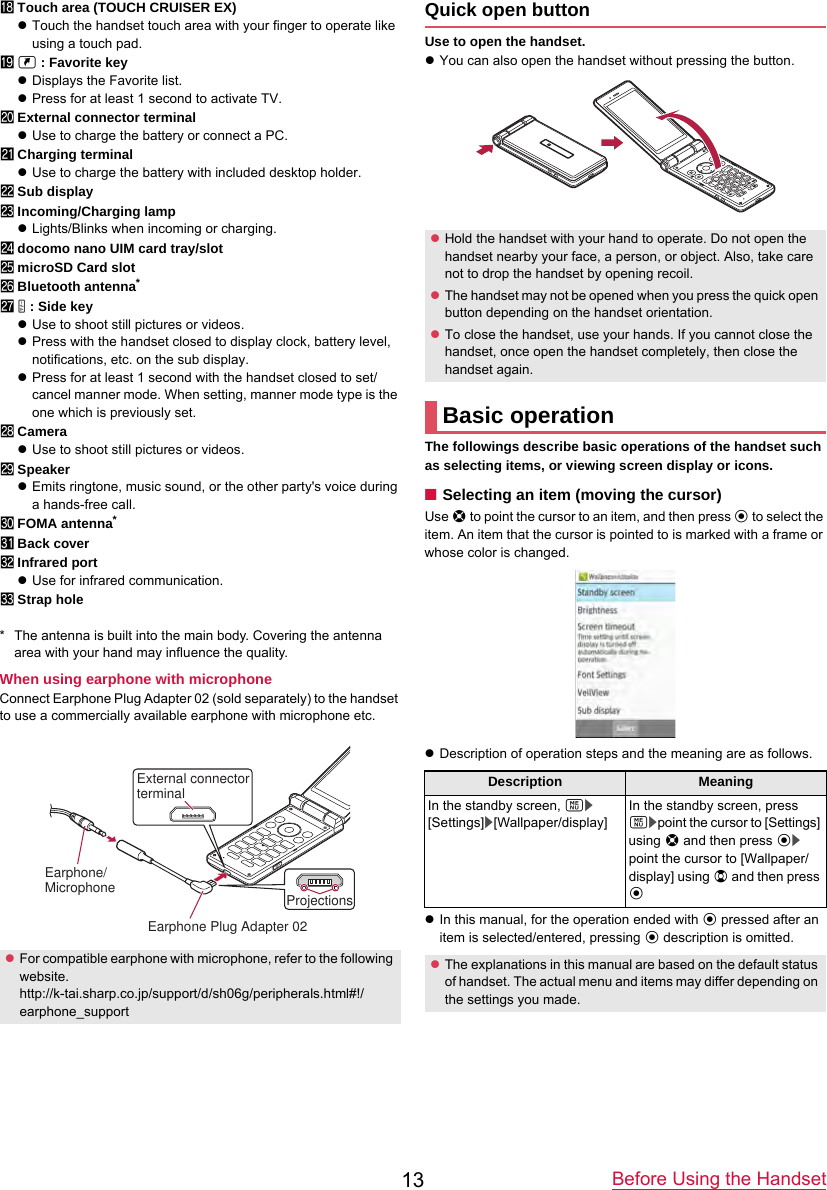 Before Using the Handset13iTouch area (TOUCH CRUISER EX)zTouch the handset touch area with your finger to operate like using a touch pad.jy : Favorite keyzDisplays the Favorite list.zPress for at least 1 second to activate TV.kExternal connector terminalzUse to charge the battery or connect a PC.lCharging terminalzUse to charge the battery with included desktop holder.mSub displaynIncoming/Charging lampzLights/Blinks when incoming or charging.odocomo nano UIM card tray/slotpmicroSD Card slotqBluetooth antenna*r&amp; : Side keyzUse to shoot still pictures or videos.zPress with the handset closed to display clock, battery level, notifications, etc. on the sub display.zPress for at least 1 second with the handset closed to set/cancel manner mode. When setting, manner mode type is the one which is previously set.sCamerazUse to shoot still pictures or videos.tSpeakerzEmits ringtone, music sound, or the other party&apos;s voice during a hands-free call.uFOMA antenna*vBack coverwInfrared portzUse for infrared communication.xStrap hole* The antenna is built into the main body. Covering the antenna area with your hand may influence the quality.When using earphone with microphoneConnect Earphone Plug Adapter 02 (sold separately) to the handset to use a commercially available earphone with microphone etc.Quick open buttonUse to open the handset.zYou can also open the handset without pressing the button.The followings describe basic operations of the handset such as selecting items, or viewing screen display or icons.■Selecting an item (moving the cursor)Use w to point the cursor to an item, and then press t to select the item. An item that the cursor is pointed to is marked with a frame or whose color is changed.zDescription of operation steps and the meaning are as follows.zIn this manual, for the operation ended with t pressed after an item is selected/entered, pressing t description is omitted.zFor compatible earphone with microphone, refer to the following website.http://k-tai.sharp.co.jp/support/d/sh06g/peripherals.html#!/earphone_supportExternal connector terminalProjectionsEarphone Plug Adapter 02 Earphone/MicrophonezHold the handset with your hand to operate. Do not open the handset nearby your face, a person, or object. Also, take care not to drop the handset by opening recoil.zThe handset may not be opened when you press the quick open button depending on the handset orientation.zTo close the handset, use your hands. If you cannot close the handset, once open the handset completely, then close the handset again.Basic operationDescription MeaningIn the standby screen, z/[Settings]/[Wallpaper/display]In the standby screen, press z/point the cursor to [Settings] using w and then press t/point the cursor to [Wallpaper/display] using u and then press tzThe explanations in this manual are based on the default status of handset. The actual menu and items may differ depending on the settings you made.