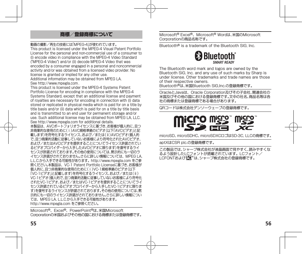 55 56商標／登録商標について動画の撮影／再生の技術には「MPEG-4」が使われています。ThisproductislicensedundertheMPEG-4VisualPatentPortfolioLicenseforthepersonalandnon-commercialuseofaconsumerto(i)encodevideoincompliancewiththeMPEG-4VideoStandard(&quot;MPEG-4Video&quot;)and/or(ii)decodeMPEG-4Videothatwasencodedbyaconsumerengagedinapersonalandnoncommercialactivityand/orwasobtainedfromalicensedvideoprovider.Nolicenseisgrantedorimpliedforanyotheruse.AdditionalinformationmaybeobtainedfromMPEGLA.See（http://www.mpegla.com）.ThisproductislicensedundertheMPEG-4SystemsPatentPortfolioLicenseforencodingincompliancewiththeMPEG-4SystemsStandard,exceptthatanadditionallicenseandpaymentofroyaltiesarenecessaryforencodinginconnectionwith(i)datastoredorreplicatedinphysicalmediawhichispaidforonatitlebytitlebasisand/or(ii)datawhichispaidforonatitlebytitlebasisandistransmittedtoanenduserforpermanentstorageand/oruse.SuchadditionallicensemaybeobtainedfromMPEGLA,LLC.See（http://www.mpegla.com）foradditionaldetails.本製品は、AVCポートフォリオライセンスに基づき、お客様が個人的に、且つ非商業的な使用のために（ⅰ）AVC規格準拠のビデオ（以下「AVCビデオ」と記載します）を符号化するライセンス、および／または（ⅱ）AVCビデオ（個人的で、且つ商業的活動に従事していないお客様により符号化されたAVCビデオ、および／またはAVCビデオを提供することについてライセンス許諾されているビデオプロバイダーから入手したAVCビデオに限ります）を復号するライセンスが許諾されております。その他の使用については、黙示的にも一切のライセンス許諾がされておりません。さらに詳しい情報については、MPEGLA,L.L.C.から入手できる可能性があります。（http://www.mpegla.com）をご参照ください。本製品は、VC-1PatentPortfolioLicenseに基づき、お客様が個人的に、且つ非商業的な使用のために（ⅰ）VC-1規格準拠のビデオ（以下「VC-1ビデオ」と記載します）を符号化するライセンス、および／または（ⅱ）VC-1ビデオ（個人的で、且つ商業的活動に従事していないお客様により符号化されたVC-1ビデオ、および／またはVC-1ビデオを提供することについてライセンス許諾されているビデオプロバイダーから入手したVC-1ビデオに限ります）を復号するライセンスが許諾されております。その他の使用については、黙示的にも一切のライセンス許諾がされておりません。さらに詳しい情報については、MPEGLA,L.L.C.から入手できる可能性があります。（（http://www.mpegla.com））をご参照ください。Microsoft®、Excel®、PowerPoint®は、米国MicrosoftCorporationの米国およびその他の国における商標または登録商標です。Microsoft®Excel®、Microsoft®Wordは、米国のMicrosoftCorporationの商品名称です。Bluetooth®isatrademarkoftheBluetoothSIG,Inc.TheBluetoothwordmarkandlogosareownedbytheBluetoothSIG,Inc.andanyuseofsuchmarksbySharpisunderlicense.Othertrademarksandtradenamesarethoseoftheirrespectiveowners.Bluetooth®は、米国BluetoothSIG,Inc.の登録商標です。OracleとJavaは、OracleCorporation及びその子会社、関連会社の米国及びその他の国における登録商標です。文中の社名、商品名等は各社の商標または登録商標である場合があります。QRコードは株式会社デンソーウェーブの登録商標です。microSD、microSDHC、microSDXCロゴはSD-3C,LLCの商標です。aptXはCSRplc.の登録商標です。この製品では、シャープ株式会社が液晶画面で見やすく、読みやすくなるよう設計したLCフォントが搭載されています。LCフォント／LCFONTおよび は、シャープ株式会社の登録商標です。