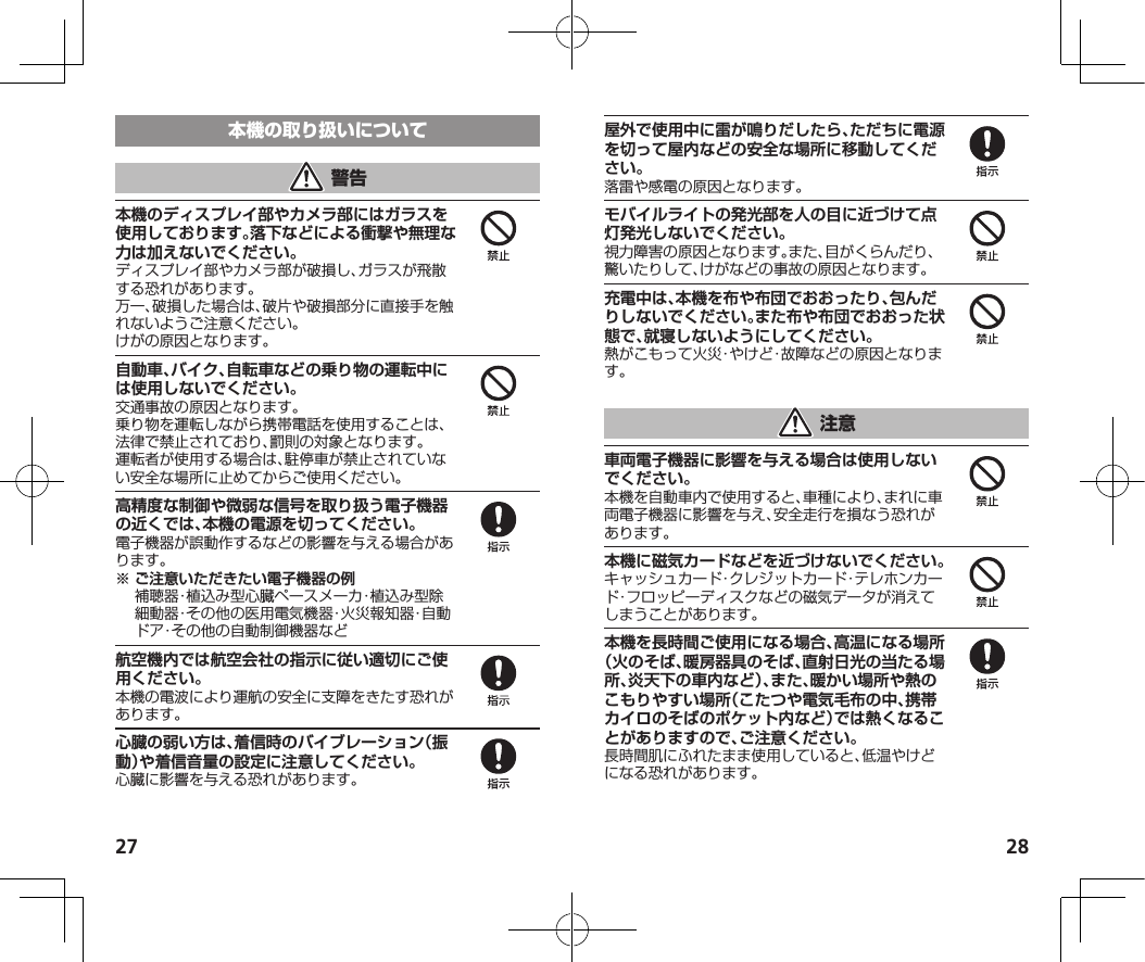 27 28本機のディスプレイ部やカメラ部にはガラスを使用しております。落下などによる衝撃や無理な力は加えないでください。ディスプレイ部やカメラ部が破損し、ガラスが飛散する恐れがあります。万一、破損した場合は、破片や破損部分に直接手を触れないようご注意ください。けがの原因となります。自動車、バイク、自転車などの乗り物の運転中には使用しないでください。交通事故の原因となります。乗り物を運転しながら携帯電話を使用することは、法律で禁止されており、罰則の対象となります。運転者が使用する場合は、駐停車が禁止されていない安全な場所に止めてからご使用ください。高精度な制御や微弱な信号を取り扱う電子機器の近くでは、本機の電源を切ってください。電子機器が誤動作するなどの影響を与える場合があります。※ご注意いただきたい電子機器の例 補聴器・植込み型心臓ペースメーカ・植込み型除細動器・その他の医用電気機器・火災報知器・自動ドア・その他の自動制御機器など航空機内では航空会社の指示に従い適切にご使用ください。本機の電波により運航の安全に支障をきたす恐れがあります。心臓の弱い方は、着信時のバイブレーション（振動）や着信音量の設定に注意してください。心臓に影響を与える恐れがあります。屋外で使用中に雷が鳴りだしたら、ただちに電源を切って屋内などの安全な場所に移動してください。落雷や感電の原因となります。モバイルライトの発光部を人の目に近づけて点灯発光しないでください。視力障害の原因となります。また、目がくらんだり、驚いたりして、けがなどの事故の原因となります。充電中は、本機を布や布団でおおったり、包んだりしないでください。また布や布団でおおった状態で、就寝しないようにしてください。熱がこもって火災・やけど・故障などの原因となります。車両電子機器に影響を与える場合は使用しないでください。本機を自動車内で使用すると、車種により、まれに車両電子機器に影響を与え、安全走行を損なう恐れがあります。本機に磁気カードなどを近づけないでください。キャッシュカード・クレジットカード・テレホンカード・フロッピーディスクなどの磁気データが消えてしまうことがあります。本機を長時間ご使用になる場合、高温になる場所（火のそば、暖房器具のそば、直射日光の当たる場所、炎天下の車内など）、また、暖かい場所や熱のこもりやすい場所（こたつや電気毛布の中、携帯カイロのそばのポケット内など）では熱くなることがありますので、ご注意ください。長時間肌にふれたまま使用していると、低温やけどになる恐れがあります。