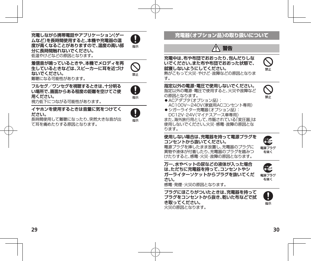 29 30充電しながら携帯電話やアプリケーション（ゲームなど）を長時間使用すると、本機や充電器の温度が高くなることがありますので、温度の高い部分に長時間触れないでください。低温やけどなどの原因となります。着信音が鳴っているときや、本機でメロディを再生しているときなどは、スピーカーに耳を近づけないでください。難聴になる可能性があります。フルセグ／ワンセグを視聴するときは、十分明るい場所で、画面からある程度の距離を空けてご使用ください。視力低下につながる可能性があります。イヤホンを使用するときは音量に気をつけてください。長時間使用して難聴になったり、突然大きな音が出て耳を痛めたりする原因となります。充電中は、布や布団でおおったり、包んだりしないでください。また布や布団でおおった状態で、就寝しないようにしてください。熱がこもって火災・やけど・故障などの原因となります。指定以外の電源・電圧で使用しないでください。指定以外の電源・電圧で使用すると、火災や故障などの原因となります。⿟ACアダプタ（オプション品）：AC100V～240V（家庭用ACコンセント専用）⿟シガーライター充電器（オプション品）：DC12V・24V（マイナスアース車専用）また、海外旅行用として、市販されている「変圧器」は使用しないでください。火災・感電・故障の原因となります。使用しない場合は、充電器を持って電源プラグをコンセントから抜いてください。電源プラグを挿したまま放置し、充電器のプラグに異物や液体が付着したり、充電器のプラグを踏みつけたりすると、感電・火災・故障の原因となります。万一、水やペットの尿などの液体が入った場合は、ただちに充電器を持って、コンセントやシガーライターソケットからプラグを抜いてください。感電・発煙・火災の原因となります。プラグにほこりがついたときは、充電器を持ってプラグをコンセントから抜き、乾いた布などで拭き取ってください。火災の原因となります。