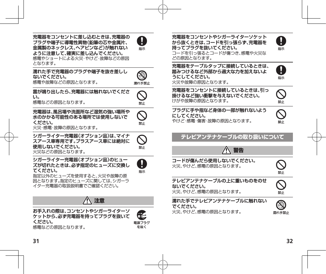 31 32充電器をコンセントに差し込むときは、充電器のプラグや端子に導電性異物（鉛筆の芯や金属片、金属製のネックレス、ヘアピンなど）が触れないように注意して、確実に差し込んでください。感電やショートによる火災・やけど・故障などの原因となります。濡れた手で充電器のプラグや端子を抜き差ししないでください。感電や故障などの原因となります。雷が鳴り出したら、充電器には触れないでください。感電などの原因となります。充電器は、風呂場や洗面所など湿気の強い場所や水のかかる可能性のある場所では使用しないでください。火災・感電・故障の原因となります。シガーライター充電器（オプション品）は、マイナスアース車専用です。プラスアース車には絶対に使用しないでください。火災などの原因となります。シガーライター充電器（オプション品）のヒューズが切れたときは、必ず指定のヒューズに交換してください。指定以外のヒューズを使用すると、火災や故障の原因となります。指定のヒューズに関しては、シガーライター充電器の取扱説明書でご確認ください。お手入れの際は、コンセントやシガーライターソケットから、必ず充電器を持ってプラグを抜いてください。感電などの原因となります。充電器をコンセントやシガーライターソケットから抜くときは、コードを引っ張らず、充電器を持ってプラグを抜いてください。コードを引っ張るとコードが傷つき、感電や火災などの原因となります。充電器をテーブルタップに接続しているときは、踏みつけるなど外部から過大な力を加えないようにしてください。火災や故障の原因となります。充電器をコンセントに接続しているときは、引っ掛けるなど強い衝撃を与えないでください。けがや故障の原因となります。プラグに手や指など身体の一部が触れないようにしてください。やけど・感電・傷害・故障の原因となります。コードが傷んだら使用しないでください。火災、やけど、感電の原因となります。テレビアンテナケーブルの上に重いものをのせないでください。火災、やけど、感電の原因となります。濡れた手でテレビアンテナケーブルに触れないでください。火災、やけど、感電の原因となります。