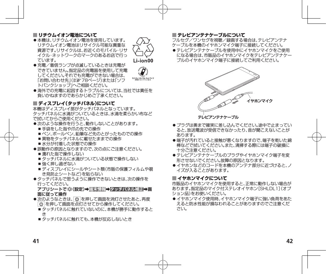 41 42 ⿟本機は、リチウムイオン電池を使用しています。リチウムイオン電池はリサイクル可能な貴重な資源です。リサイクルは、お近くのモバイル・リサイクル・ネットワークのマークのあるお店で行っています。⿟充電／着信ランプが点滅しているときは充電ができていません。指定品の充電器を使用して充電してください。それでも充電ができない場合は、「お問い合わせ先」（☞78ページ）または「ソフトバンクショップ」へご相談ください。⿟海外での充電に起因するトラブルについては、当社では責任を負いかねますのであらかじめご了承ください。 本機はディスプレイ部がタッチパネルとなっています。タッチパネルに水滴がついているときは、水滴を柔らかい布などで拭いてからご使用ください。⿟次のような操作を行うと、動作しないことがあります。⿎手袋をした指や爪の先での操作⿎ペン、ボールペン、鉛筆など先のとがったものでの操作⿎異物をタッチパネルに載せたままでの操作⿎水分が付着した状態での操作⿟誤動作の原因となりますので、次の点にご注意ください。⿎濡れた指で操作しない⿎タッチパネルに水滴がついている状態で操作しない⿎強く押し過ぎない⿎ディスプレイにシールやシート類（市販の保護フィルムや覗き見防止シートなど）を貼らない⿟タッチパネルで思うように操作できないときは、次の操作を行ってください。アプリシートで （設定）➡端末情報➡タッチパネル補正➡画面に従って操作⿟次のようなときは、 を押して画面を消灯させたあと、再度を押して画面を点灯させてから操作してください。⿎タッチパネルに触れていないのに、本機が勝手に動作するとき⿎タッチパネルに触れても、本機が反応しないとき フルセグ／ワンセグを視聴／録画する場合は、テレビアンテナケーブルを本機のイヤホンマイク端子に接続してください。⿟テレビアンテナケーブルを使用中にイヤホンマイクをご使用になる場合は、市販品のイヤホンマイクをテレビアンテナケーブルのイヤホンマイク端子に接続してご利用ください。イヤホンマイクテレビアンテナケーブル⿟プラグは奥まで確実に差し込んでください。途中で止まっていると、放送電波が受信できなかったり、音が聞こえないことがあります。⿟端子が汚れていると接触が悪くなりますので、端子を乾いた綿棒などで拭いてください。また、清掃する際には端子の破損に十分ご注意ください。⿟テレビアンテナケーブルのプラグやイヤホンマイク端子を変形させないでください。故障の原因となります。⿟イヤホンなどのコードを本機のアンテナ部分に近づけると、ノイズが入ることがあります。 市販品のイヤホンマイクを使用すると、正常に動作しない場合があります。指定品のマイク付ステレオイヤホン［SHLDL1］（オプション品）をお使いください。⿟イヤホンマイク使用時、イヤホンマイク端子に強い負荷をあたえると防水性能が損なわれることがありますのでご注意ください。