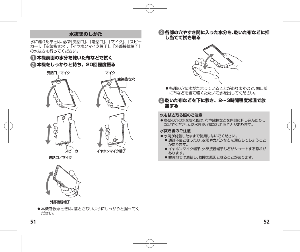 51 52水に濡れたあとは、必ず「受話口」、「送話口」、「マイク」、「スピーカー」、「空気抜き穴」、「イヤホンマイク端子」、「外部接続端子」の水抜きを行ってください。❶❷受話口／マイクマイク空気抜き穴スピーカー送話口／マイクイヤホンマイク端子外部接続端子⿟本機を振るときは、落とさないようにしっかりと握ってください。❸⿟各部の穴に水がたまっていることがありますので、開口部に布などを当て軽くたたいて水を出してください。❹水を拭き取る際のご注意⿟ 各部の穴の水を抜く際は、布や綿棒などを内部に押し込んだりしないでください。防水性能が損なわれることがあります。水抜き後のご注意⿟ 水滴が付着したままで使用しないでください。⿎ 通話不良となったり、衣服やカバンなどを濡らしてしまうことがあります。⿎ イヤホンマイク端子、外部接続端子などがショートする恐れがあります。⿎ 寒冷地では凍結し、故障の原因となることがあります。