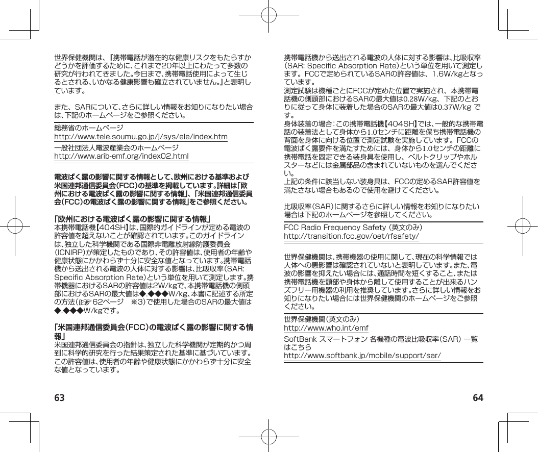 63 64世界保健機関は、『携帯電話が潜在的な健康リスクをもたらすかどうかを評価するために、これまで20年以上にわたって多数の研究が行われてきました。今日まで、携帯電話使用によって生じるとされる、いかなる健康影響も確立されていません。』と表明しています。また、SARについて、さらに詳しい情報をお知りになりたい場合は、下記のホームページをご参照ください。総務省のホームページ（http://www.tele.soumu.go.jp/j/sys/ele/index.htm）一般社団法人電波産業会のホームページ（http://www.arib-emf.org/index02.html）電波ばく露の影響に関する情報として、欧州における基準および米国連邦通信委員会（FCC）の基準を掲載しています。詳細は「欧州における電波ばく露の影響に関する情報」、「米国連邦通信委員会（FCC）の電波ばく露の影響に関する情報」をご参照ください。「欧州における電波ばく露の影響に関する情報」本携帯電話機【404SH】は、国際的ガイドラインが定める電波の許容値を超えないことが確認されています。このガイドラインは、独立した科学機関である国際非電離放射線防護委員会（ICNIRP）が策定したものであり、その許容値は、使用者の年齢や健康状態にかかわらず十分に安全な値となっています。携帯電話機から送出される電波の人体に対する影響は、比吸収率（SAR:SpecificAbsorptionRate）という単位を用いて測定します。携帯機器におけるSARの許容値は2W/kgで、本携帯電話機の側頭部におけるSARの最大値は◆.◆◆◆W/kg、本書に記述する所定の方法（☞62ページ　※3）で使用した場合のSARの最大値は◆.◆◆◆W/kgです。「米国連邦通信委員会（FCC）の電波ばく露の影響に関する情報」米国連邦通信委員会の指針は、独立した科学機関が定期的かつ周到に科学的研究を行った結果策定された基準に基づいています。この許容値は、使用者の年齢や健康状態にかかわらず十分に安全な値となっています。携帯電話機から送出される電波の人体に対する影響は、比吸収率（SAR:SpecificAbsorptionRate）という単位を用いて測定します。FCCで定められているSARの許容値は、1.6W/kgとなっています。測定試験は機種ごとにFCCが定めた位置で実施され、本携帯電話機の側頭部におけるSARの最大値は0.28W/kg、下記のとおりに従って身体に装着した場合のSARの最大値は0.37W/kgです。身体装着の場合：この携帯電話機【404SH】では、一般的な携帯電話の装着法として身体から1.0センチに距離を保ち携帯電話機の背面を身体に向ける位置で測定試験を実施しています。FCCの電波ばく露要件を満たすためには、身体から1.0センチの距離に携帯電話を固定できる装身具を使用し、ベルトクリップやホルスターなどには金属部品の含まれていないものを選んでください。上記の条件に該当しない装身具は、FCCの定めるSAR許容値を満たさない場合もあるので使用を避けてください。比吸収率（SAR）に関するさらに詳しい情報をお知りになりたい場合は下記のホームページを参照してください。FCCRadioFrequencySafety（英文のみ）（http://transition.fcc.gov/oet/rfsafety/）世界保健機関は、携帯機器の使用に関して、現在の科学情報では人体への悪影響は確認されていないと表明しています。また、電波の影響を抑えたい場合には、通話時間を短くすること、または携帯電話機を頭部や身体から離して使用することが出来るハンズフリー用機器の利用を推奨しています。さらに詳しい情報をお知りになりたい場合には世界保健機関のホームページをご参照ください。世界保健機関（英文のみ）（http://www.who.int/emf）SoftBankスマートフォン各機種の電波比吸収率（SAR）一覧はこちら（http://www.softbank.jp/mobile/support/sar/）