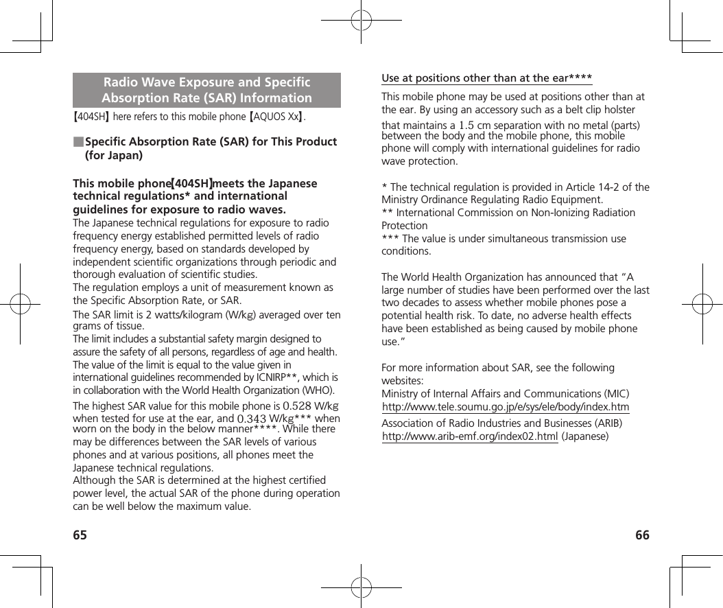65 66Radio Wave Exposure and Specific Absorption Rate (SAR) Information【404SH】 here refers to this mobile phone 【AQUOS Xx】. ■Specific Absorption Rate (SAR) for This Product (for Japan)This mobile phone 【404SH】 meets the Japanese technical regulations* and international guidelines for exposure to radio waves.The Japanese technical regulations for exposure to radio frequency energy established permitted levels of radio frequency energy, based on standards developed by independent scientific organizations through periodic and thorough evaluation of scientific studies.The regulation employs a unit of measurement known as the Specific Absorption Rate, or SAR.The SAR limit is 2 watts/kilogram (W/kg) averaged over ten grams of tissue.The limit includes a substantial safety margin designed to assure the safety of all persons, regardless of age and health. The value of the limit is equal to the value given in international guidelines recommended by ICNIRP**, which is in collaboration with the World Health Organization (WHO). The highest SAR value for this mobile phone is 0.528 W/kg when tested for use at the ear, and 0.343 W/kg*** when worn on the body in the below manner****. While there may be differences between the SAR levels of various phones and at various positions, all phones meet the Japanese technical regulations.Although the SAR is determined at the highest certified power level, the actual SAR of the phone during operation can be well below the maximum value.Use at positions other than at the ear****This mobile phone may be used at positions other than at the ear. By using an accessory such as a belt clip holster that maintains a 1.5 cm separation with no metal (parts) between the body and the mobile phone, this mobile phone will comply with international guidelines for radio wave protection.* The technical regulation is provided in Article 14-2 of theMinistry Ordinance Regulating Radio Equipment.** International Commission on Non-Ionizing Radiation Protection*** The value is under simultaneous transmission use conditions.The World Health Organization has announced that “A large number of studies have been performed over the last two decades to assess whether mobile phones pose a potential health risk. To date, no adverse health effects have been established as being caused by mobile phone use.”For more information about SAR, see the following websites:Ministry of Internal Affairs and Communications (MIC)(http://www.tele.soumu.go.jp/e/sys/ele/body/index.htm)Association of Radio Industries and Businesses (ARIB)(http://www.arib-emf.org/index02.html) (Japanese)