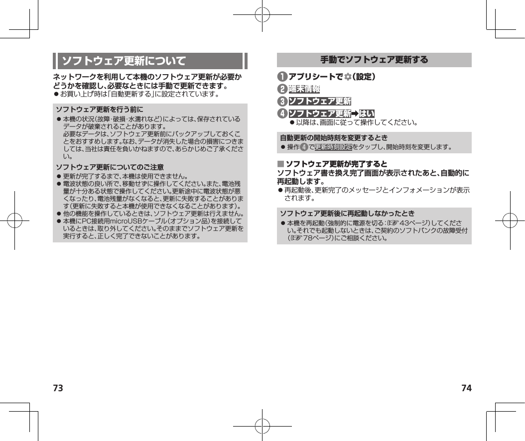 73 74ネットワークを利用して本機のソフトウェア更新が必要かどうかを確認し、必要なときには手動で更新できます。⿟お買い上げ時は「自動更新する」に設定されています。ソフトウェア更新を行う前に⿟ 本機の状況（故障・破損・水濡れなど）によっては、保存されているデータが破棄されることがあります。必要なデータは、ソフトウェア更新前にバックアップしておくことをおすすめします。なお、データが消失した場合の損害につきましては、当社は責任を負いかねますので、あらかじめご了承ください。ソフトウェア更新についてのご注意⿟ 更新が完了するまで、本機は使用できません。⿟ 電波状態の良い所で、移動せずに操作してください。また、電池残量が十分ある状態で操作してください。更新途中に電波状態が悪くなったり、電池残量がなくなると、更新に失敗することがあります（更新に失敗すると本機が使用できなくなることがあります）。⿟ 他の機能を操作しているときは、ソフトウェア更新は行えません。⿟ 本機にPC接続用microUSBケーブル（オプション品）を接続しているときは、取り外してください。そのままでソフトウェア更新を実行すると、正しく完了できないことがあります。❶ ❷❸❹󰜏⿟以降は、画面に従って操作してください。自動更新の開始時刻を変更するとき⿟ 操作❹で更新時刻設定をタップし、開始時刻を変更します。 ソフトウェア書き換え完了画面が表示されたあと、自動的に再起動します。⿟再起動後、更新完了のメッセージとインフォメーションが表示されます。ソフトウェア更新後に再起動しなかったとき⿟ 本機を再起動（強制的に電源を切る：☞43ページ）してください。それでも起動しないときは、ご契約のソフトバンクの故障受付（☞78ページ）にご相談ください。