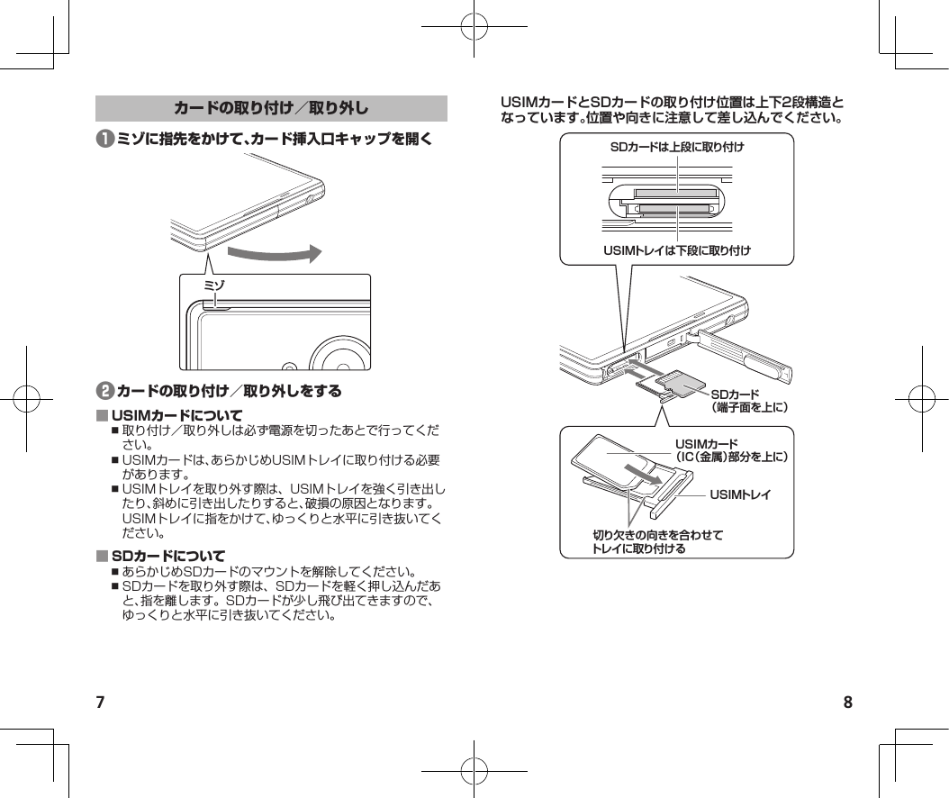 7 8❶ミゾ❷ ⿎取り付け／取り外しは必ず電源を切ったあとで行ってください。⿎USIMカードは、あらかじめUSIMトレイに取り付ける必要があります。⿎USIMトレイを取り外す際は、USIMトレイを強く引き出したり、斜めに引き出したりすると、破損の原因となります。USIMトレイに指をかけて、ゆっくりと水平に引き抜いてください。 ⿎あらかじめSDカードのマウントを解除してください。⿎SDカードを取り外す際は、SDカードを軽く押し込んだあと、指を離します。SDカードが少し飛び出てきますので、ゆっくりと水平に引き抜いてください。USIMカードとSDカードの取り付け位置は上下2段構造となっています。位置や向きに注意して差し込んでください。SDカードは上段に取り付けSDカード（端子面を上に）USIMトレイは下段に取り付けUSIMカード（IC（金属）部分を上に）USIMトレイ切り欠きの向きを合わせてトレイに取り付ける