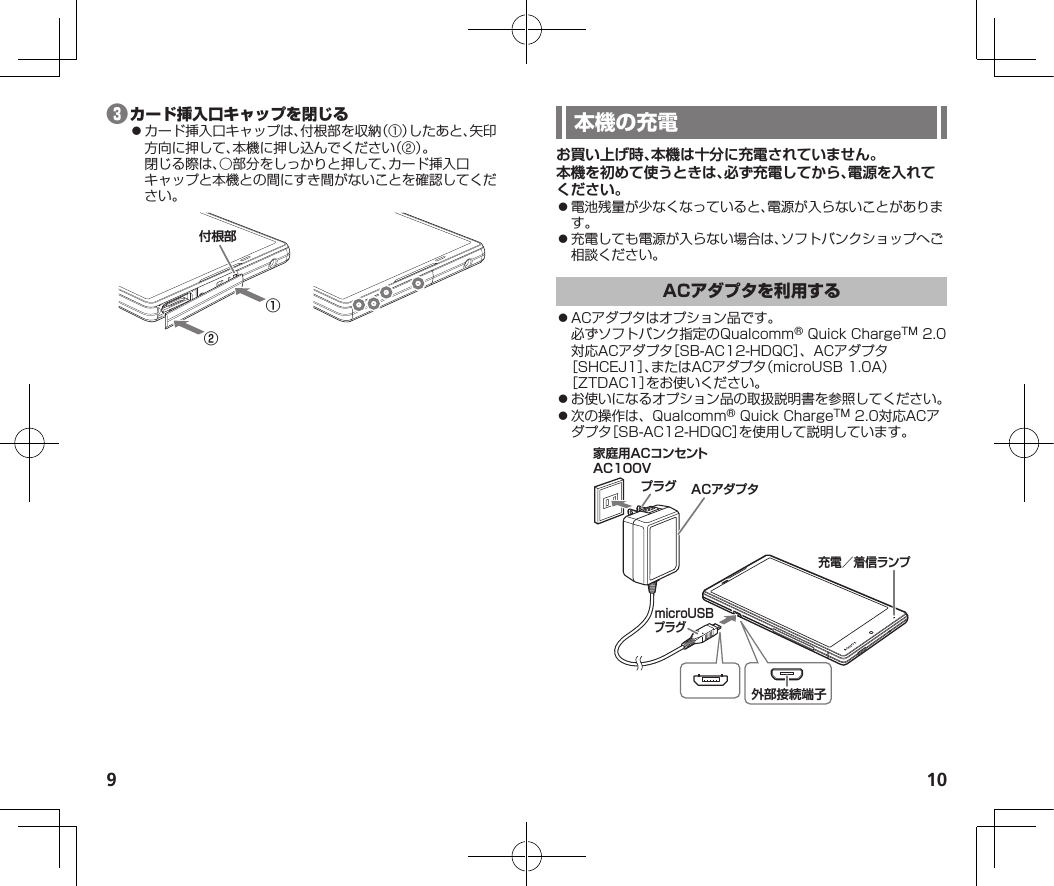 9 10❸⿟カード挿入口キャップは、付根部を収納（①）したあと、矢印方向に押して、本機に押し込んでください（②）。閉じる際は、○部分をしっかりと押して、カード挿入口キャップと本機との間にすき間がないことを確認してください。①②付根部お買い上げ時、本機は十分に充電されていません。本機を初めて使うときは、必ず充電してから、電源を入れてください。⿟電池残量が少なくなっていると、電源が入らないことがあります。⿟充電しても電源が入らない場合は、ソフトバンクショップへご相談ください。⿟ACアダプタはオプション品です。必ずソフトバンク指定のQualcomm®QuickChargeTM2.0対応ACアダプタ［SB-AC12-HDQC］、ACアダプタ［SHCEJ1］、またはACアダプタ（microUSB1.0A）［ZTDAC1］をお使いください。⿟お使いになるオプション品の取扱説明書を参照してください。⿟次の操作は、Qualcomm®QuickChargeTM2.0対応ACアダプタ［SB-AC12-HDQC］を使用して説明しています。家庭用ACコンセントAC100VプラグmicroUSBプラグACアダプタ充電／着信ランプ外部接続端子