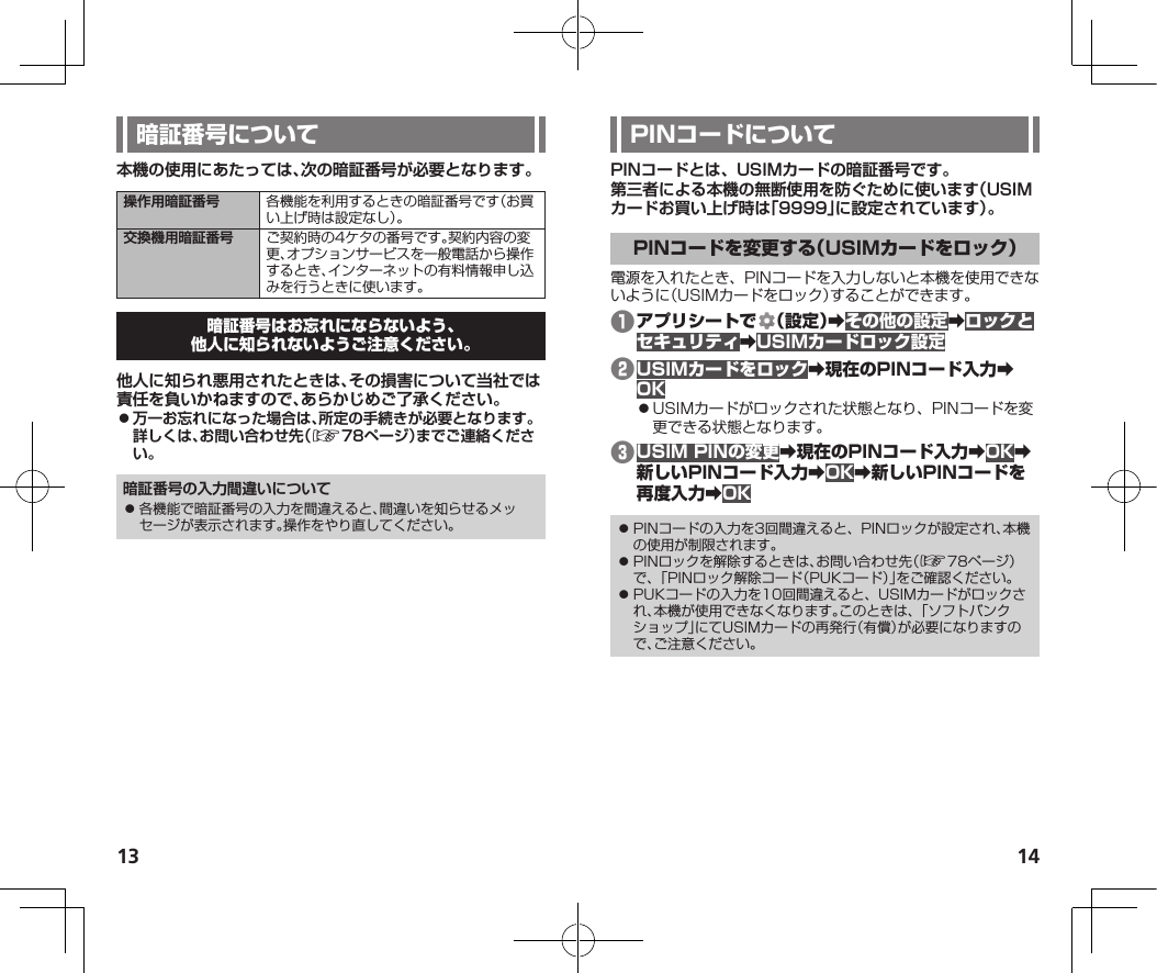 13 14本機の使用にあたっては、次の暗証番号が必要となります。操作用暗証番号 各機能を利用するときの暗証番号です（お買い上げ時は設定なし）。交換機用暗証番号 ご契約時の4ケタの番号です。契約内容の変更、オプションサービスを一般電話から操作するとき、インターネットの有料情報申し込みを行うときに使います。他人に知られ悪用されたときは、その損害について当社では責任を負いかねますので、あらかじめご了承ください。 ⿟万一お忘れになった場合は、所定の手続きが必要となります。詳しくは、お問い合わせ先（☞  78ページ）までご連絡ください。暗証番号の入力間違いについて⿟ 各機能で暗証番号の入力を間違えると、間違いを知らせるメッセージが表示されます。操作をやり直してください。PINコードとは、USIMカードの暗証番号です。第三者による本機の無断使用を防ぐために使います（USIMカードお買い上げ時は「9999」に設定されています）。電源を入れたとき、PINコードを入力しないと本機を使用できないように（USIMカードをロック）することができます。❶ 󰜏󰜏󰜏❷󰜏󰜏⿟USIMカードがロックされた状態となり、PINコードを変更できる状態となります。❸󰜏󰜏󰜏󰜏󰜏󰜏⿟ PINコードの入力を3回間違えると、PINロックが設定され、本機の使用が制限されます。⿟ PINロックを解除するときは、お問い合わせ先（☞78ページ）で、「PINロック解除コード（PUKコード）」をご確認ください。⿟ PUKコードの入力を10回間違えると、USIMカードがロックされ、本機が使用できなくなります。このときは、「ソフトバンクショップ」にてUSIMカードの再発行（有償）が必要になりますので、ご注意ください。