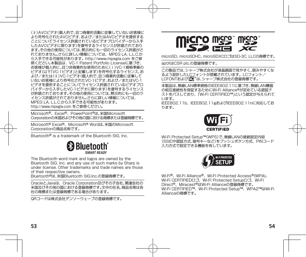 53 54（ⅱ）AVCビデオ（個人的で、且つ商業的活動に従事していないお客様により符号化されたAVCビデオ、および／またはAVCビデオを提供することについてライセンス許諾されているビデオプロバイダーから入手したAVCビデオに限ります）を復号するライセンスが許諾されております。その他の使用については、黙示的にも一切のライセンス許諾がされておりません。さらに詳しい情報については、MPEGLA,L.L.C.から入手できる可能性があります。（http://www.mpegla.com）をご参照ください。本製品は、VC-1PatentPortfolioLicenseに基づき、お客様が個人的に、且つ非商業的な使用のために（ⅰ）VC-1規格準拠のビデオ（以下「VC-1ビデオ」と記載します）を符号化するライセンス、および／または（ⅱ）VC-1ビデオ（個人的で、且つ商業的活動に従事していないお客様により符号化されたVC-1ビデオ、および／またはVC-1ビデオを提供することについてライセンス許諾されているビデオプロバイダーから入手したVC-1ビデオに限ります）を復号するライセンスが許諾されております。その他の使用については、黙示的にも一切のライセンス許諾がされておりません。さらに詳しい情報については、MPEGLA,L.L.C.から入手できる可能性があります。（（http://www.mpegla.com））をご参照ください。Microsoft®、Excel®、PowerPoint®は、米国MicrosoftCorporationの米国およびその他の国における商標または登録商標です。Microsoft®Excel®、Microsoft®Wordは、米国のMicrosoftCorporationの商品名称です。Bluetooth®isatrademarkoftheBluetoothSIG,Inc.TheBluetoothwordmarkandlogosareownedbytheBluetoothSIG,Inc.andanyuseofsuchmarksbySharpisunderlicense.Othertrademarksandtradenamesarethoseoftheirrespectiveowners.Bluetooth®は、米国BluetoothSIG,Inc.の登録商標です。OracleとJavaは、OracleCorporation及びその子会社、関連会社の米国及びその他の国における登録商標です。文中の社名、商品名等は各社の商標または登録商標である場合があります。QRコードは株式会社デンソーウェーブの登録商標です。microSD、microSDHC、microSDXCロゴはSD-3C,LLCの商標です。aptXはCSRplc.の登録商標です。この製品では、シャープ株式会社が液晶画面で見やすく、読みやすくなるよう設計したLCフォントが搭載されています。LCフォント／LCFONTおよび は、シャープ株式会社の登録商標です。本製品は、無線LAN標準規格のIEEE802.11に基づき、無線LAN機器の相互接続性を保証するためにWi-FiAlliance®が定めている認証テストをパスしており、「Wi-FiCERTIFIED™」という認定が与えられています。IEEE802.11b、IEEE802.11gおよびIEEE802.11nに対応しております。Wi-FiProtectedSetup™（WPS）で、無線LANの接続設定内容（SSIDや認証方式、暗号キーなど）をプッシュボタン方式、PINコード入力方式で設定できる機能を有しています。Wi-Fi®、Wi-FiAlliance®、Wi-FiProtectedAccess®(WPA)、Wi-FiCERTIFIEDロゴ、Wi-FiProtectedSetupロゴ、Wi-FiDirect®、Miracast®はWi-FiAllianceの登録商標です。Wi-FiCERTIFIED™、Wi-FiProtectedSetup™、WPA2™はWi-FiAllianceの商標です。