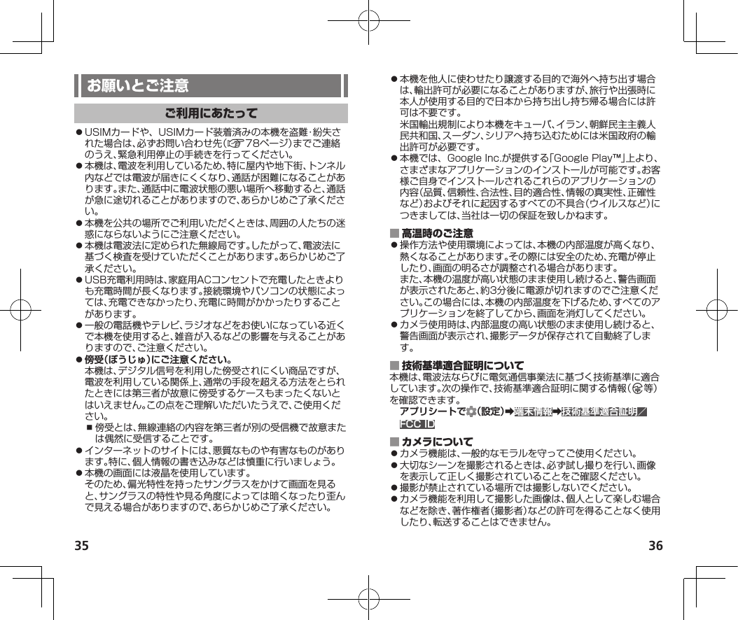 35 36⿟USIMカードや、USIMカード装着済みの本機を盗難・紛失された場合は、必ずお問い合わせ先（A78ページ）までご連絡のうえ、緊急利用停止の手続きを行ってください。⿟本機は、電波を利用しているため、特に屋内や地下街、トンネル内などでは電波が届きにくくなり、通話が困難になることがあります。また、通話中に電波状態の悪い場所へ移動すると、通話が急に途切れることがありますので、あらかじめご了承ください。⿟本機を公共の場所でご利用いただくときは、周囲の人たちの迷惑にならないようにご注意ください。⿟本機は電波法に定められた無線局です。したがって、電波法に基づく検査を受けていただくことがあります。あらかじめご了承ください。⿟USB充電利用時は、家庭用ACコンセントで充電したときよりも充電時間が長くなります。接続環境やパソコンの状態によっては、充電できなかったり、充電に時間がかかったりすることがあります。⿟一般の電話機やテレビ、ラジオなどをお使いになっている近くで本機を使用すると、雑音が入るなどの影響を与えることがありますので、ご注意ください。⿟傍受（ぼうじゅ）にご注意ください。本機は、デジタル信号を利用した傍受されにくい商品ですが、電波を利用している関係上、通常の手段を超える方法をとられたときには第三者が故意に傍受するケースもまったくないとはいえません。この点をご理解いただいたうえで、ご使用ください。⿎傍受とは、無線連絡の内容を第三者が別の受信機で故意または偶然に受信することです。⿟インターネットのサイトには、悪質なものや有害なものがあります。特に、個人情報の書き込みなどは慎重に行いましょう。⿟本機の画面には液晶を使用しています。そのため、偏光特性を持ったサングラスをかけて画面を見ると、サングラスの特性や見る角度によっては暗くなったり歪んで見える場合がありますので、あらかじめご了承ください。⿟本機を他人に使わせたり譲渡する目的で海外へ持ち出す場合は、輸出許可が必要になることがありますが、旅行や出張時に本人が使用する目的で日本から持ち出し持ち帰る場合には許可は不要です。米国輸出規制により本機をキューバ、イラン、朝鮮民主主義人民共和国、スーダン、シリアへ持ち込むためには米国政府の輸出許可が必要です。⿟本機では、GoogleInc.が提供する「GooglePlay™」上より、さまざまなアプリケーションのインストールが可能です。お客様ご自身でインストールされるこれらのアプリケーションの内容（品質、信頼性、合法性、目的適合性、情報の真実性、正確性など）およびそれに起因するすべての不具合（ウイルスなど）につきましては、当社は一切の保証を致しかねます。 ⿟操作方法や使用環境によっては、本機の内部温度が高くなり、熱くなることがあります。その際には安全のため、充電が停止したり、画面の明るさが調整される場合があります。また、本機の温度が高い状態のまま使用し続けると、警告画面が表示されたあと、約3分後に電源が切れますのでご注意ください。この場合には、本機の内部温度を下げるため、すべてのアプリケーションを終了してから、画面を消灯してください。⿟カメラ使用時は、内部温度の高い状態のまま使用し続けると、警告画面が表示され、撮影データが保存されて自動終了します。 本機は、電波法ならびに電気通信事業法に基づく技術基準に適合しています。次の操作で、技術基準適合証明に関する情報（ 等）を確認できます。アプリシートで （設定）➡端末情報➡技術基準適合証明／FCC ID ⿟カメラ機能は、一般的なモラルを守ってご使用ください。⿟大切なシーンを撮影されるときは、必ず試し撮りを行い、画像を表示して正しく撮影されていることをご確認ください。⿟撮影が禁止されている場所では撮影しないでください。⿟カメラ機能を利用して撮影した画像は、個人として楽しむ場合などを除き、著作権者（撮影者）などの許可を得ることなく使用したり、転送することはできません。