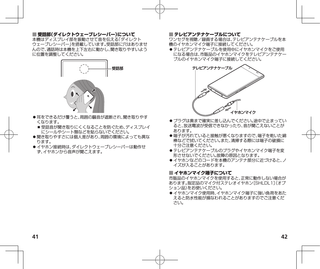41 42 本機はディスプレイ部を振動させて音を伝える「ダイレクトウェーブレシーバー」を搭載しています。受話部に穴はありませんので、通話時は本機を上下左右に動かし、聞き取りやすいように位置を調整してください。受話部⿟耳をできるだけ覆うと、周囲の騒音が遮断され、聞き取りやすくなります。⿎受話音が聞き取りにくくなることを防ぐため、ディスプレイにシールやシート類などを貼らないでください。⿟聞き取りやすさには個人差があり、周囲の環境によっても異なります。⿟イヤホン接続時は、ダイレクトウェーブレシーバーは動作せず、イヤホンから音声が聞こえます。 ワンセグを視聴／録画する場合は、テレビアンテナケーブルを本機のイヤホンマイク端子に接続してください。⿟テレビアンテナケーブルを使用中にイヤホンマイクをご使用になる場合は、市販品のイヤホンマイクをテレビアンテナケーブルのイヤホンマイク端子に接続してください。イヤホンマイクテレビアンテナケーブル⿟プラグは奥まで確実に差し込んでください。途中で止まっていると、放送電波が受信できなかったり、音が聞こえないことがあります。⿟端子が汚れていると接触が悪くなりますので、端子を乾いた綿棒などで拭いてください。また、清掃する際には端子の破損に十分ご注意ください。⿟テレビアンテナケーブルのプラグやイヤホンマイク端子を変形させないでください。故障の原因となります。⿟イヤホンなどのコードを本機のアンテナ部分に近づけると、ノイズが入ることがあります。 市販品のイヤホンマイクを使用すると、正常に動作しない場合があります。指定品のマイク付ステレオイヤホン［SHLDL1］（オプション品）をお使いください。⿟イヤホンマイク使用時、イヤホンマイク端子に強い負荷をあたえると防水性能が損なわれることがありますのでご注意ください。