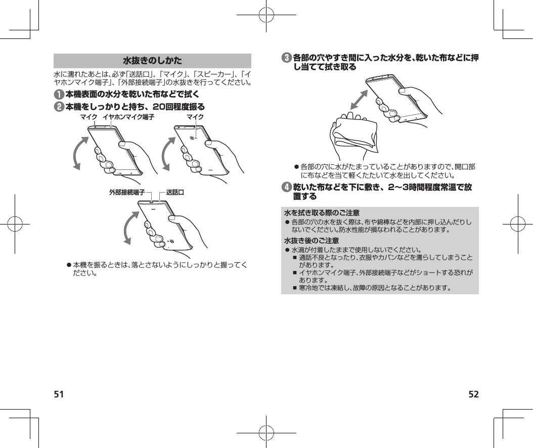 51 52水に濡れたあとは、必ず「送話口」、「マイク」、「スピーカー」、「イヤホンマイク端子」、「外部接続端子」の水抜きを行ってください。❶❷マイクイヤホンマイク端子マイク外部接続端子送話口⿟本機を振るときは、落とさないようにしっかりと握ってください。❸⿟各部の穴に水がたまっていることがありますので、開口部に布などを当て軽くたたいて水を出してください。❹水を拭き取る際のご注意⿟ 各部の穴の水を抜く際は、布や綿棒などを内部に押し込んだりしないでください。防水性能が損なわれることがあります。水抜き後のご注意⿟ 水滴が付着したままで使用しないでください。⿎ 通話不良となったり、衣服やカバンなどを濡らしてしまうことがあります。⿎ イヤホンマイク端子、外部接続端子などがショートする恐れがあります。⿎ 寒冷地では凍結し、故障の原因となることがあります。